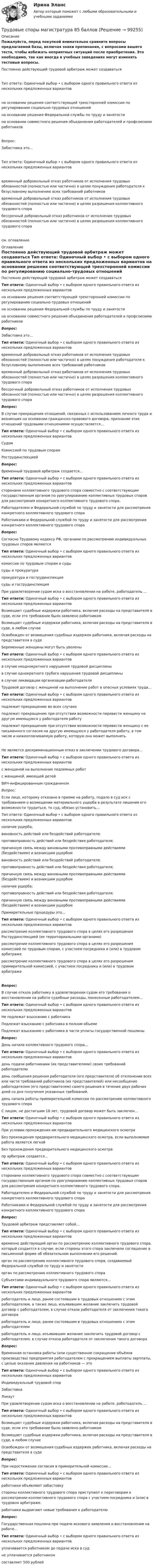     
            Описание
            Пожалуйста, перед покупкой внимательно сравните вопросы предлагаемой базы, включая знаки препинания, с вопросами вашего теста, чтобы избежать неприятных ситуаций после приобретения. Это необходимо, так как иногда в учебных заведениях могут изменять тестовые вопросы. Постоянно действующий трудовой арбитраж может создаватьсяТип ответа: Одиночный выбор • с выбором одного правильного ответа из нескольких предложенных вариантов на основании решения соответствующей трехсторонней комиссии по регулированию социально-трудовых отношений на основании решения Федеральной службы по труду и занятости на основании совместного решения объединения работодателей и профсоюзами работниковВопрос:Забастовка это…Тип ответа: Одиночный выбор • с выбором одного правильного ответа из нескольких предложенных вариантов временный добровольный отказ работников от исполнения трудовых обязанностей (полностью или частично) в целях понуждения работодателя к безусловному выполнению всех требований работников временный добровольный отказ работников от исполнения трудовых обязанностей (полностью или частично) в целях разрешения коллективного трудового спора бессрочный добровольный отказ работников от исполнения трудовых обязанностей (полностью или частично) в целях разрешения коллективного трудового спорасм. оглавление 
            Оглавление
            Постоянно действующий трудовой арбитраж может создаваться Тип ответа: Одиночный выбор • с выбором одного правильного ответа из нескольких предложенных вариантов     на основании решения соответствующей трехсторонней комиссии по регулированию социально-трудовых отношений на основании решения Федеральной службы по труду и занятости на основании совместного решения объединения работодателей и профсоюзами работников Вопрос:Забастовка это… Тип ответа: Одиночный выбор • с выбором одного правильного ответа из нескольких предложенных вариантов     временный добровольный отказ работников от исполнения трудовых обязанностей (полностью или частично) в целях понуждения работодателя к безусловному выполнению всех требований работников временный добровольный отказ работников от исполнения трудовых обязанностей (полностью или частично) в целях разрешения коллективного трудового спора бессрочный добровольный отказ работников от исполнения трудовых обязанностей (полностью или частично) в целях разрешения коллективного трудового спора   Вопрос:В случае прекращения отношений, связанных с использованием личного труда и возникших на основании гражданско-правового договора, признание этих отношений трудовыми отношениями осуществляется… Тип ответа: Одиночный выбор • с выбором одного правильного ответа из нескольких предложенных вариантов     Судом Комиссией по трудовым спорам Рострудинспекцией   Вопрос:Временный трудовой арбитраж создается… Тип ответа: Одиночный выбор • с выбором одного правильного ответа из нескольких предложенных вариантов     сторонами коллективного трудового спора совместно с соответствующим государственным органом по урегулированию коллективных трудовых споров для рассмотрения конкретного коллективного трудового спора. Работодателем и Федеральной службой по труду и занятости для рассмотрения конкретного коллективного трудового спора Работниками и Федеральной службой по труду и занятости для рассмотрения конкретного коллективного трудового спора  Вопрос:Согласно Трудовому кодексу РФ, органами по рассмотрению индивидуальных трудовых споров являются Тип ответа: Одиночный выбор • с выбором одного правильного ответа из нескольких предложенных вариантов     комиссии по трудовым спорам и суды суды и прокуратура прокуратура и гострудинспекция суды и гострудинспекция  При удовлетворении судом иска о восстановлении на работе, работодатель … Тип ответа: Одиночный выбор • с выбором одного правильного ответа из нескольких предложенных вариантов     Возмещает судебные издержки работника, включая расходы на представителя в суде, если это требование было заявлено работником Возмещает судебные издержки работника, включая расходы на представителя в суде, в любом случае Освобожден от возмещения судебных издержек работника, включая расходы на представителя в суде Беременные женщины могут быть уволены Тип ответа: Одиночный выбор • с выбором одного правильного ответа из нескольких предложенных вариантов     в случае неоднократного нарушения трудовой дисциплины в случае однократного грубого нарушения трудовой дисциплины в случае ликвидации организации-работодателя  Трудовой договор с женщиной на выполнение работ в опасных условиях труда… Тип ответа: Одиночный выбор • с выбором одного правильного ответа из нескольких предложенных вариантов     подлежит прекращению во всех случаях подлежит прекращению при отсутствии возможности перевести женщину на другую имеющуюся у работодателя работу подлежит прекращению при отсутствии возможности перевести женщину с ее письменного согласия на другую имеющуюся у работодателя работу, в том числе и нижеоплачиваемую работу, которую она может выполнятьНе является дискриминационным отказ в заключении трудового договора… Тип ответа: Одиночный выбор • с выбором одного правильного ответа из нескольких предложенных вариантов     с женщиной на выполнение подземных работ с женщиной, имеющей детей ВИЧ-инфицированным гражданином  Вопрос:Если лицо, которому отказано в приеме на работу, подало в суд иск с требованием о возмещении материального ущерба в результате лишения его возможности трудиться, то суд, обязан установить… Тип ответа: Одиночный выбор • с выбором одного правильного ответа из нескольких предложенных вариантов     наличие ущерба; виновность действий или бездействий работодателя; противоправность действий или бездействия работодателя; причинную связь между виновными противоправными действиями (бездействием) и возникшим ущербом виновность действий или бездействий работодателя; противоправность действий или бездействия работодателя; причинную связь между виновными противоправными действиями (бездействием) и возникшим ущербом наличие ущерба;противоправность действий или бездействия работодателя; причинную связь между виновными противоправными действиями (бездействием) и возникшим ущербом  Примирительные процедуры это… Тип ответа: Одиночный выбор • с выбором одного правильного ответа из нескольких предложенных вариантов     рассмотрение коллективного трудового спора в целях его разрешения Рострудинспекцией (ее территориальными органами) рассмотрение коллективного трудового спора в целях его разрешения комиссией по трудовым спорам, с участием посредника и (или) в трудовом арбитраже рассмотрение коллективного трудового спора в целях его разрешения примирительной комиссией, с участием посредника и (или) в трудовом арбитражеВопрос:В случае отказа работнику в удовлетворении судом его требования о восстановлении на работе судебные расходы, понесенные работодателем… Тип ответа: Одиночный выбор • с выбором одного правильного ответа из нескольких предложенных вариантов     Не подлежат взысканию с работника Подлежат взысканию с работника в полном объеме Подлежат взысканию с работника в части уплаты государственной пошлины   Вопрос:День начала коллективного трудового спора… Тип ответа: Одиночный выбор • с выбором одного правильного ответа из нескольких предложенных вариантов     день подачи работниками (их представителями) своих требований работодателю день сообщения решения работодателя (его представителя) об отклонении всех или части требований работников (их представителей) или несообщение работодателем (его представителем) своего решения в течение двух рабочих дней со дня получения указанных требований. день начала работы примирительной комиссии по рассмотрению коллективного трудового спора  С лицом, не достигшим 18 лет, трудовой договор может быть заключен… Тип ответа: Одиночный выбор • с выбором одного правильного ответа из нескольких предложенных вариантов     При условии прохождения им предварительного медицинского осмотра Без прохождения предварительного медицинского осмотра, если выполняемая работа является легкой Без прохождения предварительного медицинского осмотра  пр арбитраж создается… Тип ответа: Одиночный выбор • с выбором одного правильного ответа из нескольких предложенных вариантов     сторонами коллективного трудового спора совместно с соответствующим государственным органом по урегулированию коллективных трудовых споров для рассмотрения конкретного коллективного трудового спора. Работодателем и Федеральной службой по труду и занятости для рассмотрения конкретного коллективного трудового спора Работниками и Федеральной службой по труду и занятости для рассмотрения конкретного коллективного трудового спора  Вопрос:Трудовой арбитраж представляет собой… Тип ответа: Одиночный выбор • с выбором одного правильного ответа из нескольких предложенных вариантов     временно действующий орган по рассмотрению коллективного трудового спора, который создается в случае, если стороны этого спора заключили соглашение в письменной форме об обязательном выполнении его решений. орган по рассмотрению коллективного трудового спора, создаваемый Федеральной службой по труду и занятости орган по рассмотрению коллективного трудового спора   Субъектами индивидуального трудового спора являются… Тип ответа: Одиночный выбор • с выбором одного правильного ответа из нескольких предложенных вариантов     работодатель и лицо, ранее состоявшим в трудовых отношениях с этим работодателем, а также лицо, изъявившим желание заключить трудовой договор с работодателем, в случае отказа работодателя от заключения такого договора работодатель и лицо, ранее состоявшим в трудовых отношениях с этим работодателем работодатель и лицо, изъявившим желание заключить трудовой договор с работодателем, в случае отказа работодателя от заключения такого договора   Вопрос:Временная остановка работы (или существенное сокращение объёмов производства) предприятия работодателем с прекращением выплаты зарплаты, с целью оказания давления на работников — это Тип ответа: Одиночный выбор • с выбором одного правильного ответа из нескольких предложенных вариантов     Индивидуальный трудовой спор Забастовка Локаут    При удовлетворении судом иска о восстановлении на работе, работодатель … Тип ответа: Одиночный выбор • с выбором одного правильного ответа из нескольких предложенных вариантов     Возмещает судебные издержки работника, включая расходы на представителя в суде, если это требование было заявлено работником Возмещает судебные издержки работника, включая расходы на представителя в суде, в любом случае Освобожден от возмещения судебных издержек работника, включая расходы на представителя в суде   Вопрос:При недостижении согласия в примирительной комиссии… Тип ответа: Одиночный выбор • с выбором одного правильного ответа из нескольких предложенных вариантов     работники объявляют забастовку стороны коллективного трудового спора приступают к переговорам о рассмотрении коллективного трудового спора с участием посредника и (или) в трудовом арбитраже. работники выдвигают новые требования к работодателю  Вопрос:Государственная пошлина при подаче искового заявления о восстановлении на работе… Тип ответа: Одиночный выбор • с выбором одного правильного ответа из нескольких предложенных вариантов     уплачивается работником до подачи иска в суд не уплачивается работником составляет 500 рублей   
            
            
            Трудовые спорыТрудовые споры магистратура 85 балловТрудовые споры магистратура 85 баллов Синергия💯 Трудовые споры (ответы на тест Синергия / МОИ / МТИ / МосАП, октябрь 2023)Трудовые споры. Синергия. Ответы на ИТОГОВЫЙ ТЕСТ. На отлично!Трудовые споры ТГУ РОСДИСТАНТТрудовые споры ТГУ РОСДИСТАНТТрудовой договор: понятие, содержание, основные видыТрудовой кодекс Российской Федерации был принят в декабре …Трудовой кодекс Российской Федерации состоит из…Трудовой кодекс РФ регулирует такой вид юридической ответственности, как ...Трудовой_функционал_и_обязанности_педагога_дополнительного_образованияТРУДОВЫЕ РЕСУРСЫТрудовые ресурсы горных предприятий. Синергия. Ответы на ИТОГОВЫЙ ТЕСТ