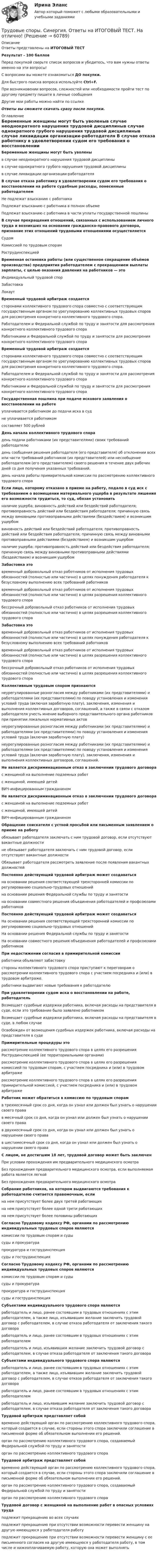     
            Описание
            Ответы представлены на ИТОГОВЫЙ ТЕСТРезультат - 100 балловПеред покупкой сверьте список вопросов и убедитесь, что вам нужны ответы именно на эти вопросы!С вопросами вы можете ознакомиться ДО покупки.Для быстрого поиска вопроса используйте Ctrl+F.При возникновении вопросов, сложностей или необходимости пройти тест по другому предмету пишите в личные сообщения Другие мои работы можно найти по ссылке Ответы вы сможете скачать сразу после покупки. 
            Оглавление
            Беременные женщины могут быть уволеныв случае неоднократного нарушения трудовой дисциплиныв случае однократного грубого нарушения трудовой дисциплиныв случае ликвидации организации-работодателя В случае отказа работнику в удовлетворении судом его требования о восстановлении на работе судебные расходы, понесенные работодателем Не подлежат взысканию с работникаПодлежат взысканию с работника в полном объемеПодлежат взысканию с работника в части уплаты государственной пошлины В случае прекращения отношений, связанных с использованием личного труда и возникших на основании гражданско-правового договора, признание этих отношений трудовыми отношениями осуществляется СудомКомиссией по трудовым спорамРострудинспекцией Временная остановка работы (или существенное сокращение объёмов производства) предприятия работодателем с прекращением выплаты зарплаты, с целью оказания давления на работников — этоИндивидуальный трудовой спорЗабастовкаЛокаут Временный трудовой арбитраж создается сторонами коллективного трудового спора совместно с соответствующим государственным органом по урегулированию коллективных трудовых споров для рассмотрения конкретного коллективного трудового спора.Работодателем и Федеральной службой по труду и занятости для рассмотрения конкретного коллективного трудового спораРаботниками и Федеральной службой по труду и занятости для рассмотрения конкретного коллективного трудового спора Временный трудовой арбитраж создается сторонами коллективного трудового спора совместно с соответствующим государственным органом по урегулированию коллективных трудовых споров для рассмотрения конкретного коллективного трудового спора.Работодателем и Федеральной службой по труду и занятости для рассмотрения конкретного коллективного трудового спораРаботниками и Федеральной службой по труду и занятости для рассмотрения конкретного коллективного трудового спора Государственная пошлина при подаче искового заявления о восстановлении на работе уплачивается работником до подачи иска в судне уплачивается работникомсоставляет 500 рублей День начала коллективного трудового спора день подачи работниками (их представителями) своих требований работодателюдень сообщения решения работодателя (его представителя) об отклонении всех или части требований работников (их представителей) или несообщение работодателем (его представителем) своего решения в течение двух рабочих дней со дня получения указанных требований.день начала работы примирительной комиссии по рассмотрению коллективного трудового спора Если лицо, которому отказано в приеме на работу, подало в суд иск с требованием о возмещении материального ущерба в результате лишения его возможности трудиться, то суд, обязан установить наличие ущерба; виновность действий или бездействий работодателя; противоправность действий или бездействия работодателя; причинную связь между виновными противоправными действиями (бездействием) и возникшим ущербомвиновность действий или бездействий работодателя; противоправность действий или бездействия работодателя; причинную связь между виновными противоправными действиями (бездействием) и возникшим ущербомналичие ущерба; противоправность действий или бездействия работодателя; причинную связь между виновными противоправными действиями (бездействием) и возникшим ущербом Забастовка это временный добровольный отказ работников от исполнения трудовых обязанностей (полностью или частично) в целях понуждения работодателя к безусловному выполнению всех требований работниковвременный добровольный отказ работников от исполнения трудовых обязанностей (полностью или частично) в целях разрешения коллективного трудового спорабессрочный добровольный отказ работников от исполнения трудовых обязанностей (полностью или частично) в целях разрешения коллективного трудового спора Забастовка это временный добровольный отказ работников от исполнения трудовых обязанностей (полностью или частично) в целях понуждения работодателя к безусловному выполнению всех требований работниковвременный добровольный отказ работников от исполнения трудовых обязанностей (полностью или частично) в целях разрешения коллективного трудового спорабессрочный добровольный отказ работников от исполнения трудовых обязанностей (полностью или частично) в целях разрешения коллективного трудового спора Коллективным трудовым спором признаются неурегулированные разногласия между работниками (их представителями) и работодателями (их представителями) по поводу установления и изменения условий труда (включая заработную плату), заключения, изменения и выполнения коллективных договоров, соглашений, а также в связи с отказом работодателя учесть мнение выборного представительного органа работников при принятии локальных нормативных актовнеурегулированные разногласия между работниками (их представителями) и работодателями (их представителями) по поводу установления и изменения условий труда (включая заработную плату)неурегулированные разногласия между работниками (их представителями) и работодателями (их представителями) по поводу установления и изменения условий труда (включая заработную плату), заключения, изменения и выполнения коллективных договоров, соглашений. Не является дискриминационным отказ в заключении трудового договора с женщиной на выполнение подземных работс женщиной, имеющей детейВИЧ-инфицированным гражданином Не является дискриминационным отказ в заключении трудового договора с женщиной на выполнение подземных работс женщиной, имеющей детейВИЧ-инфицированным гражданином Обращение соискателя с устной просьбой или письменным заявлением о приеме на работу обязывает работодателя заключать с ним трудовой договор, если отсутствуют вакантные должностине обязывает работодателя заключать с ним трудовой договор, если отсутствуют вакантные должностиОбязывает работодателя рассмотреть заявление после появления вакантных должностей Постоянно действующий трудовой арбитраж может создаватьсяна основании решения соответствующей трехсторонней комиссии по регулированию социально-трудовых отношенийна основании решения Федеральной службы по труду и занятостина основании совместного решения объединения работодателей и профсоюзами работников Постоянно действующий трудовой арбитраж может создаваться  На основании решения соответствующей трехсторонней комиссии по регулированию социально-трудовых отношенийНа основании решения Федеральной службы по труду и занятостиНа основании совместного решения объединения работодателей и профсоюзами работников При недостижении согласия в примирительной комиссии работники объявляют забастовкустороны коллективного трудового спора приступают к переговорам о рассмотрении коллективного трудового спора с участием посредника и (или) в трудовом арбитраже.работники выдвигают новые требования к работодателю При удовлетворении судом иска о восстановлении на работе, работодатель  Возмещает судебные издержки работника, включая расходы на представителя в суде, если это требование было заявлено работникомВозмещает судебные издержки работника, включая расходы на представителя в суде, в любом случаеОсвобожден от возмещения судебных издержек работника, включая расходы на представителя в суде Примирительные процедуры это рассмотрение коллективного трудового спора в целях его разрешения Рострудинспекцией (ее территориальными органами)рассмотрение коллективного трудового спора в целях его разрешения комиссией по трудовым спорам, с участием посредника и (или) в трудовом арбитражерассмотрение коллективного трудового спора в целях его разрешения примирительной комиссией, с участием посредника и (или) в трудовом арбитраже Работник может обратиться в комиссию по трудовым спорамв трехмесячный срок со дня, когда он узнал или должен был узнать о нарушении своего правав месячный срок со дня, когда он узнал или должен был узнать о нарушении своего правав двухмесячный срок со дня, когда он узнал или должен был узнать о нарушении своего правав шестимесячный срок со дня, когда он узнал или должен был узнать о нарушении своего права С лицом, не достигшим 18 лет, трудовой договор может быть заключен При условии прохождения им предварительного медицинского осмотраБез прохождения предварительного медицинского осмотра, если выполняемая работа является легкойБез прохождения предварительного медицинского осмотра Собрание работников, на котором выдвигаются требования к работодателю считается правомочным, если на нем присутствует более двух третей работающихна нем присутствует более одной трети работающихна нем присутствует более половины работающих Согласно Трудовому кодексу РФ, органами по рассмотрению индивидуальных трудовых споров являютсякомиссии по трудовым спорам и судысуды и прокуратурапрокуратура и гострудинспекциясуды и гострудинспекция  Согласно Трудовому кодексу РФ, органами по рассмотрению индивидуальных трудовых споров являютсякомиссии по трудовым спорам и судысуды и прокуратурапрокуратура и гострудинспекциясуды и гострудинспекция Субъектами индивидуального трудового спора являются работодатель и лицо, ранее состоявшим в трудовых отношениях с этим работодателем, а также лицо, изъявившим желание заключить трудовой договор с работодателем, в случае отказа работодателя от заключения такого договораработодатель и лицо, ранее состоявшим в трудовых отношениях с этим работодателемработодатель и лицо, изъявившим желание заключить трудовой договор с работодателем, в случае отказа работодателя от заключения такого договора Субъектами индивидуального трудового спора являются работодатель и лицо, ранее состоявшим в трудовых отношениях с этим работодателем, а также лицо, изъявившим желание заключить трудовой договор с работодателем, в случае отказа работодателя от заключения такого договораработодатель и лицо, ранее состоявшим в трудовых отношениях с этим работодателемработодатель и лицо, изъявившим желание заключить трудовой договор с работодателем, в случае отказа работодателя от заключения такого договора Трудовой арбитраж представляет собой временно действующий орган по рассмотрению коллективного трудового спора, который создается в случае, если стороны этого спора заключили соглашение в письменной форме об обязательном выполнении его решений.орган по рассмотрению коллективного трудового спора, создаваемый Федеральной службой по труду и занятостиорган по рассмотрению коллективного трудового спора Трудовой арбитраж представляет собой временно действующий орган по рассмотрению коллективного трудового спора, который создается в случае, если стороны этого спора заключили соглашение в письменной форме об обязательном выполнении его решений.орган по рассмотрению коллективного трудового спора, создаваемый Федеральной службой по труду и занятостиорган по рассмотрению коллективного трудового спора Трудовой договор с женщиной на выполнение работ в опасных условиях труда подлежит прекращению во всех случаяхподлежит прекращению при отсутствии возможности перевести женщину на другую имеющуюся у работодателя работуподлежит прекращению при отсутствии возможности перевести женщину с ее письменного согласия на другую имеющуюся у работодателя работу, в том числе и нижеоплачиваемую работу, которую она может выполнять          
            
            
            💯 Трудовые споры (ответы на тест Синергия / МОИ / МТИ / МосАП, октябрь 2023)Трудовые споры. Синергия. Ответы на ИТОГОВЫЙ ТЕСТ. На отлично!Трудовые споры ТГУ РОСДИСТАНТТрудовые споры ТГУ РОСДИСТАНТТрудовые споры тест Синергия 2023 (все ответы✅95/100 баллов)Трудовые споры (тест с ответами магистратура Синергия)Трудоёмкость производственной программы составляет 120 тыс. нормо-часов. Трудовой кодекс РФ регулирует такой вид юридической ответственности, как ...Трудовой_функционал_и_обязанности_педагога_дополнительного_образованияТРУДОВЫЕ РЕСУРСЫТрудовые ресурсы горных предприятий. Синергия. Ответы на ИТОГОВЫЙ ТЕСТТрудовые ресурсы предприятия формирование и эффективность их использованияТрудовые спорыТрудовые споры магистратура 85 баллов