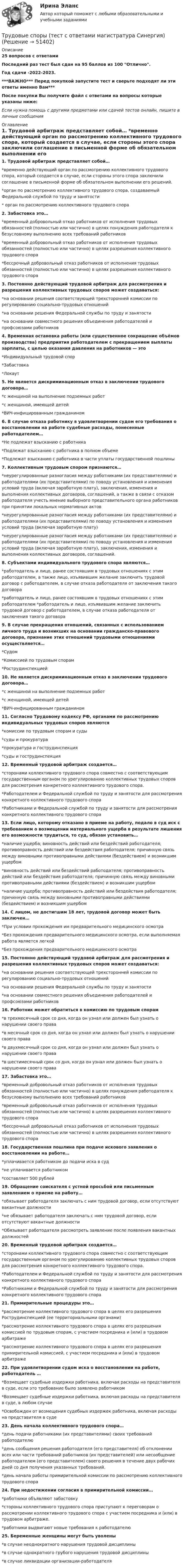     
            Описание
            25 вопросов с ответамиПоследний раз тест был сдан на 95 баллов из 100 Отлично.Год сдачи -2022-2023.***ВАЖНО*** Перед покупкой запустите тест и сверьте подходят ли эти ответы именно Вам***После покупки Вы получите файл с ответами на вопросы которые указаны ниже:Если нужна помощь с другими предметами или сдачей тестов онлайн, пишите в личные сообщения  
            Оглавление
            1. Трудовой арбитраж представляет собой… *временно действующий орган по рассмотрению коллективного трудового спора, который создается в случае, если стороны этого спора заключили соглашение в письменной форме об обязательном выполнении его решений. *орган по рассмотрению коллективного трудового спора, создаваемый Федеральной службой по труду и занятости * орган по рассмотрению коллективного трудового спора2. Забастовка это…  *временный добровольный отказ работников от исполнения трудовых обязанностей (полностью или частично) в целях понуждения работодателя к безусловному выполнению всех требований работников *временный добровольный отказ работников от исполнения трудовых обязанностей (полностью или частично) в целях разрешения коллективного трудового спора *бессрочный добровольный отказ работников от исполнения трудовых обязанностей (полностью или частично) в целях разрешения коллективного трудового спора 3. Постоянно действующий трудовой арбитраж для рассмотрения и разрешения коллективных трудовых споров может создаваться:*на основании решения соответствующей трехсторонней комиссии по регулированию социально-трудовых отношений *на основании решения Федеральной службы по труду и занятости *на основании совместного решения объединения работодателей и профсоюзами работников 4. Временная остановка работы (или существенное сокращение объёмов производства) предприятия работодателем с прекращением выплаты зарплаты, с целью оказания давления на работников — это *Индивидуальный трудовой спор *Забастовка *Локаут5. Не является дискриминационным отказ в заключении трудового договора… *с женщиной на выполнение подземных работ *с женщиной, имеющей детей *ВИЧ-инфицированным гражданином6. В случае отказа работнику в удовлетворении судом его требования о восстановлении на работе судебные расходы, понесенные работодателем…  *Не подлежат взысканию с работника *Подлежат взысканию с работника в полном объеме *Подлежат взысканию с работника в части уплаты государственной пошлины7. Коллективным трудовым спором признаются…  *неурегулированные разногласия между работниками (их представителями) и работодателями (их представителями) по поводу установления и изменения условий труда (включая заработную плату), заключения, изменения и выполнения коллективных договоров, соглашений, а также в связи с отказом работодателя учесть мнение выборного представительного органа работников при принятии локальных нормативных актов *неурегулированные разногласия между работниками (их представителями) и работодателями (их представителями) по поводу установления и изменения условий труда (включая заработную плату) *неурегулированные разногласия между работниками (их представителями) и работодателями (их представителями) по поводу установления и изменения условий труда (включая заработную плату), заключения, изменения и выполнения коллективных договоров, соглашений.8. Субъектами индивидуального трудового спора являются…  *работодатель и лицо, ранее состоявшим в трудовых отношениях с этим работодателем, а также лицо, изъявившим желание заключить трудовой договор с работодателем, в случае отказа работодателя от заключения такого договора *работодатель и лицо, ранее состоявшим в трудовых отношениях с этим работодателем *работодатель и лицо, изъявившим желание заключить трудовой договор с работодателем, в случае отказа работодателя от заключения такого договора9. В случае прекращения отношений, связанных с использованием личного труда и возникших на основании гражданско-правового договора, признание этих отношений трудовыми отношениями осуществляется… *Судом *Комиссией по трудовым спорам *Рострудинспекцией10. Не является дискриминационным отказ в заключении трудового договора… *с женщиной на выполнение подземных работ *с женщиной, имеющей детей *ВИЧ-инфицированным гражданином11. Согласно Трудовому кодексу РФ, органами по рассмотрению индивидуальных трудовых споров являются  *комиссии по трудовым спорам и суды *суды и прокуратура *прокуратура и гострудинспекция *суды и гострудинспекция 12. Временный трудовой арбитраж создается…  *сторонами коллективного трудового спора совместно с соответствующим государственным органом по урегулированию коллективных трудовых споров для рассмотрения конкретного коллективного трудового спора. *Работодателем и Федеральной службой по труду и занятости для рассмотрения конкретного коллективного трудового спора *Работниками и Федеральной службой по труду и занятости для рассмотрения конкретного коллективного трудового спора 13. Если лицо, которому отказано в приеме на работу, подало в суд иск с требованием о возмещении материального ущерба в результате лишения его возможности трудиться, то суд, обязан установить…  *наличие ущерба; виновность действий или бездействий работодателя; противоправность действий или бездействия работодателя; причинную связь между виновными противоправными действиями (бездействием) и возникшим ущербом *виновность действий или бездействий работодателя; противоправность действий или бездействия работодателя; причинную связь между виновными противоправными действиями (бездействием) и возникшим ущербом *наличие ущерба; противоправность действий или бездействия работодателя; причинную связь между виновными противоправными действиями (бездействием) и возникшим ущербом14. С лицом, не достигшим 18 лет, трудовой договор может быть заключен… *При условии прохождения им предварительного медицинского осмотра *Без прохождения предварительного медицинского осмотра, если выполняемая работа является легкой *Без прохождения предварительного медицинского осмотра15. Постоянно действующий трудовой арбитраж для рассмотрения и разрешения коллективных трудовых споров может создаваться:*на основании решения соответствующей трехсторонней комиссии по регулированию социально-трудовых отношений *на основании решения Федеральной службы по труду и занятости *на основании совместного решения объединения работодателей и профсоюзами работников 16. Работник может обратиться в комиссию по трудовым спорам  *в трехмесячный срок со дня, когда он узнал или должен был узнать о нарушении своего права *в месячный срок со дня, когда он узнал или должен был узнать о нарушении своего права *в двухмесячный срок со дня, когда он узнал или должен был узнать о нарушении своего права *в шестимесячный срок со дня, когда он узнал или должен был узнать о нарушении своего права17. Забастовка это…  *временный добровольный отказ работников от исполнения трудовых обязанностей (полностью или частично) в целях понуждения работодателя к безусловному выполнению всех требований работников *временный добровольный отказ работников от исполнения трудовых обязанностей (полностью или частично) в целях разрешения коллективного трудового спора *бессрочный добровольный отказ работников от исполнения трудовых обязанностей (полностью или частично) в целях разрешения коллективного трудового спора 18. Государственная пошлина при подаче искового заявления о восстановлении на работе… *уплачивается работником до подачи иска в суд *не уплачивается работником *составляет 500 рублей19. Обращение соискателя с устной просьбой или письменным заявлением о приеме на работу… *обязывает работодателя заключать с ним трудовой договор, если отсутствуют вакантные должности *не обязывает работодателя заключать с ним трудовой договор, если отсутствуют вакантные должности *Обязывает работодателя рассмотреть заявление после появления вакантных должностей 20. Временный трудовой арбитраж создается…  *сторонами коллективного трудового спора совместно с соответствующим государственным органом по урегулированию коллективных трудовых споров для рассмотрения конкретного коллективного трудового спора. *Работодателем и Федеральной службой по труду и занятости для рассмотрения конкретного коллективного трудового спора *Работниками и Федеральной службой по труду и занятости для рассмотрения конкретного коллективного трудового спора 21. Примирительные процедуры это…  *рассмотрение коллективного трудового спора в целях его разрешения Рострудинспекцией (ее территориальными органами) *рассмотрение коллективного трудового спора в целях его разрешения комиссией по трудовым спорам, с участием посредника и (или) в трудовом арбитраже *рассмотрение коллективного трудового спора в целях его разрешения примирительной комиссией, с участием посредника и (или) в трудовом арбитраже22. При удовлетворении судом иска о восстановлении на работе, работодатель …  *Возмещает судебные издержки работника, включая расходы на представителя в суде, если это требование было заявлено работником *Возмещает судебные издержки работника, включая расходы на представителя в суде, в любом случае *Освобожден от возмещения судебных издержек работника, включая расходы на представителя в суде23. День начала коллективного трудового спора…  *день подачи работниками (их представителями) своих требований работодателю *день сообщения решения работодателя (его представителя) об отклонении всех или части требований работников (их представителей) или несообщение работодателем (его представителем) своего решения в течение двух рабочих дней со дня получения указанных требований. *день начала работы примирительной комиссии по рассмотрению коллективного трудового спора24. При недостижении согласия в примирительной комиссии… *работники объявляют забастовку *стороны коллективного трудового спора приступают к переговорам о рассмотрении коллективного трудового спора с участием посредника и (или) в трудовом арбитраже. *работники выдвигают новые требования к работодателю25. Беременные женщины могут быть уволены     *в случае неоднократного нарушения трудовой дисциплины *в случае однократного грубого нарушения трудовой дисциплины *в случае ликвидации организации-работодателя 
            
            
            Трудовые споры тест Синергия 2023 (все ответы✅95/100 баллов)Трудовые споры (тест с ответами магистратура Синергия)Трудоёмкость производственной программы составляет 120 тыс. нормо-часов. … трудоспособные – лица, имеющие ограничения на выполнение определенных видов профессиональной деятельности вследствие нарушения здоровья трудоустройство и развитие карьерыТрудоустройство и развитие карьерыТрудоустройство и развитие карьерыТрудовые ресурсы предприятия формирование и эффективность их использованияТрудовые спорыТрудовые споры магистратура 85 балловТрудовые споры магистратура 85 баллов Синергия💯 Трудовые споры (ответы на тест Синергия / МОИ / МТИ / МосАП, октябрь 2023)Трудовые споры. Синергия. Ответы на ИТОГОВЫЙ ТЕСТ. На отлично!Трудовые споры ТГУ РОСДИСТАНТ