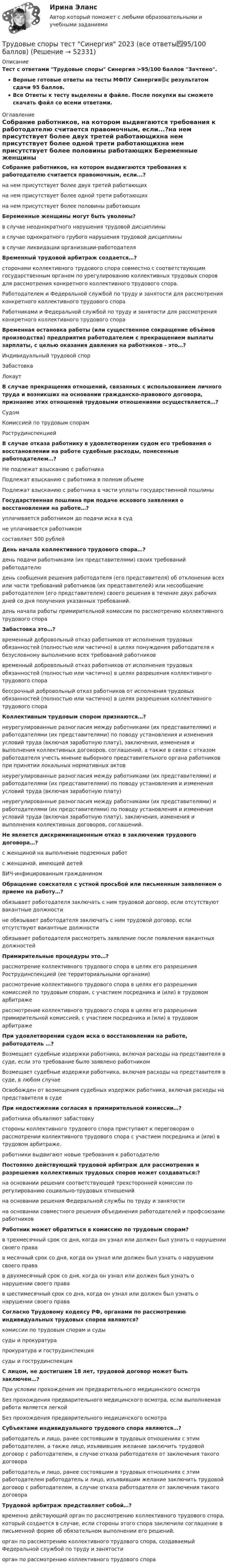     
            Описание
            Тест с ответами Трудовые споры Синергия >95/100 баллов Зачтено.Верные готовые ответы на тесты МФПУ Синергия🟢с результатом сдачи 95 баллов.Все Ответы к тесту выделены в файле. После покупки вы сможете скачать файл со всеми ответами. 
            Оглавление
            Собрание работников, на котором выдвигаются требования к работодателю считается правомочным, если...?на нем присутствует более двух третей работающихна нем присутствует более одной трети работающихна нем присутствует более половины работающих Беременные женщины могут быть уволены?в случае неоднократного нарушения трудовой дисциплиныв случае однократного грубого нарушения трудовой дисциплиныв случае ликвидации организации-работодателя Временный трудовой арбитраж создается…?сторонами коллективного трудового спора совместно с соответствующим государственным органом по урегулированию коллективных трудовых споров для рассмотрения конкретного коллективного трудового спора.Работодателем и Федеральной службой по труду и занятости для рассмотрения конкретного коллективного трудового спораРаботниками и Федеральной службой по труду и занятости для рассмотрения конкретного коллективного трудового спора Временная остановка работы (или существенное сокращение объёмов производства) предприятия работодателем с прекращением выплаты зарплаты, с целью оказания давления на работников - это…?Индивидуальный трудовой спорЗабастовкаЛокаут В случае прекращения отношений, связанных с использованием личного труда и возникших на основании гражданско-правового договора, признание этих отношений трудовыми отношениями осуществляется…?СудомКомиссией по трудовым спорамРострудинспекцией В случае отказа работнику в удовлетворении судом его требования о восстановлении на работе судебные расходы, понесенные работодателем…?Не подлежат взысканию с работникаПодлежат взысканию с работника в полном объемеПодлежат взысканию с работника в части уплаты государственной пошлины Государственная пошлина при подаче искового заявления о восстановлении на работе…?уплачивается работником до подачи иска в судне уплачивается работникомсоставляет 500 рублей День начала коллективного трудового спора…?день подачи работниками (их представителями) своих требований работодателюдень сообщения решения работодателя (его представителя) об отклонении всех или части требований работников (их представителей) или несообщение работодателем (его представителем) своего решения в течение двух рабочих дней со дня получения указанных требований.день начала работы примирительной комиссии по рассмотрению коллективного трудового спора Забастовка это…?временный добровольный отказ работников от исполнения трудовых обязанностей (полностью или частично) в целях понуждения работодателя к безусловному выполнению всех требований работниковвременный добровольный отказ работников от исполнения трудовых обязанностей (полностью или частично) в целях разрешения коллективного трудового спорабессрочный добровольный отказ работников от исполнения трудовых обязанностей (полностью или частично) в целях разрешения коллективного трудового спора Коллективным трудовым спором признаются…?неурегулированные разногласия между работниками (их представителями) и работодателями (их представителями) по поводу установления и изменения условий труда (включая заработную плату), заключения, изменения и выполнения коллективных договоров, соглашений, а также в связи с отказом работодателя учесть мнение выборного представительного органа работников при принятии локальных нормативных актовнеурегулированные разногласия между работниками (их представителями) и работодателями (их представителями) по поводу установления и изменения условий труда (включая заработную плату)неурегулированные разногласия между работниками (их представителями) и работодателями (их представителями) по поводу установления и изменения условий труда (включая заработную плату), заключения, изменения и выполнения коллективных договоров, соглашений. Не является дискриминационным отказ в заключении трудового договора…?с женщиной на выполнение подземных работс женщиной, имеющей детейВИЧ-инфицированным гражданином Обращение соискателя с устной просьбой или письменным заявлением о приеме на работу…?обязывает работодателя заключать с ним трудовой договор, если отсутствуют вакантные должностине обязывает работодателя заключать с ним трудовой договор, если отсутствуют вакантные должностиобязывает работодателя рассмотреть заявление после появления вакантных должностей Примирительные процедуры это…?рассмотрение коллективного трудового спора в целях его разрешения Рострудинспекцией (ее территориальными органами)рассмотрение коллективного трудового спора в целях его разрешения комиссией по трудовым спорам, с участием посредника и (или) в трудовом арбитражерассмотрение коллективного трудового спора в целях его разрешения примирительной комиссией, с участием посредника и (или) в трудовом арбитраже При удовлетворении судом иска о восстановлении на работе, работодатель …?Возмещает судебные издержки работника, включая расходы на представителя в суде, если это требование было заявлено работникомВозмещает судебные издержки работника, включая расходы на представителя в суде, в любом случаеОсвобожден от возмещения судебных издержек работника, включая расходы на представителя в суде При недостижении согласия в примирительной комиссии…?работники объявляют забастовкустороны коллективного трудового спора приступают к переговорам о рассмотрении коллективного трудового спора с участием посредника и (или) в трудовом арбитраже.работники выдвигают новые требования к работодателю Постоянно действующий трудовой арбитраж для рассмотрения и разрешения коллективных трудовых споров может создаваться:?на основании решения соответствующей трехсторонней комиссии по регулированию социально-трудовых отношенийна основании решения Федеральной службы по труду и занятостина основании совместного решения объединения работодателей и профсоюзами работников Работник может обратиться в комиссию по трудовым спорам?в трехмесячный срок со дня, когда он узнал или должен был узнать о нарушении своего правав месячный срок со дня, когда он узнал или должен был узнать о нарушении своего правав двухмесячный срок со дня, когда он узнал или должен был узнать о нарушении своего правав шестимесячный срок со дня, когда он узнал или должен был узнать о нарушении своего права Согласно Трудовому кодексу РФ, органами по рассмотрению индивидуальных трудовых споров являются?комиссии по трудовым спорам и судысуды и прокуратурапрокуратура и гострудинспекциясуды и гострудинспекция С лицом, не достигшим 18 лет, трудовой договор может быть заключен…?При условии прохождения им предварительного медицинского осмотраБез прохождения предварительного медицинского осмотра, если выполняемая работа является легкойБез прохождения предварительного медицинского осмотра Субъектами индивидуального трудового спора являются…?работодатель и лицо, ранее состоявшим в трудовых отношениях с этим работодателем, а также лицо, изъявившим желание заключить трудовой договор с работодателем, в случае отказа работодателя от заключения такого договораработодатель и лицо, ранее состоявшим в трудовых отношениях с этим работодателем работодатель и лицо, изъявившим желание заключить трудовой договор с работодателем, в случае отказа работодателя от заключения такого договора Трудовой арбитраж представляет собой…?временно действующий орган по рассмотрению коллективного трудового спора, который создается в случае, если стороны этого спора заключили соглашение в письменной форме об обязательном выполнении его решений.орган по рассмотрению коллективного трудового спора, создаваемый Федеральной службой по труду и занятостиорган по рассмотрению коллективного трудового спора 
            
            
            Трудовые споры ТГУ РОСДИСТАНТТрудовые споры тест Синергия 2023 (все ответы✅95/100 баллов)Трудовые споры (тест с ответами магистратура Синергия)Трудоёмкость производственной программы составляет 120 тыс. нормо-часов. … трудоспособные – лица, имеющие ограничения на выполнение определенных видов профессиональной деятельности вследствие нарушения здоровья трудоустройство и развитие карьерыТрудоустройство и развитие карьерыТрудовые ресурсы горных предприятий. Синергия. Ответы на ИТОГОВЫЙ ТЕСТТрудовые ресурсы предприятия формирование и эффективность их использованияТрудовые спорыТрудовые споры магистратура 85 балловТрудовые споры магистратура 85 баллов Синергия💯 Трудовые споры (ответы на тест Синергия / МОИ / МТИ / МосАП, октябрь 2023)Трудовые споры. Синергия. Ответы на ИТОГОВЫЙ ТЕСТ. На отлично!