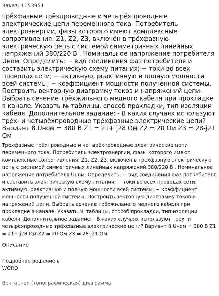 Трёхфазные трёхпроводные и четырёхпроводные электрические цепи переменного тока. Потребитель электроэнергии, фазы которого имеют комплексные сопротивления: Z1, Z2, Z3, включён в трёхфазную электрическую цепь с системой симметричных линейных напряжений 380/220 В . Номинальное напряжение потребителя Uном. Определить: − вид соединения фаз потребителя и составить электрическую схему питания; − токи во всех проводах сети; − активную, реактивную и полную мощности всей системы; − коэффициент мощности полученной системы. Построить векторную диаграмму токов и напряжений цепи. Выбрать сечение трёхжильного медного кабеля при прокладке в канале. Указать № таблицы, способ прокладки, тип изоляции кабеля. Дополнительное задание: - В каких случаях используют трёх- и четырёхпроводные трёхфазные электрические цепи?  Вариант 8 Uном = 380 В Z1 = 21+ j28 Ом Z2 = 20 Ом Z3 = 28-j21 Ом 