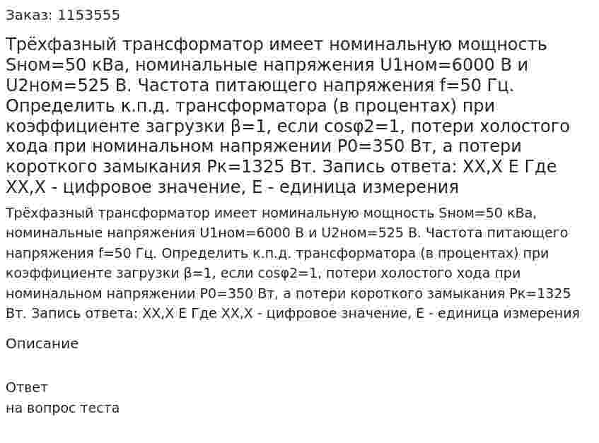 Трёхфазный трансформатор имеет номинальную мощность Sном=50 кВа, номинальные напряжения U1ном=6000 В и U2ном=525 В. Частота питающего напряжения f=50 Гц. Определить к.п.д. трансформатора (в процентах) при коэффициенте загрузки β=1, если cosφ2=1, потери холостого хода при номинальном напряжении Р0=350 Вт, а потери короткого замыкания Рк=1325 Вт. Запись ответа: ХХ,Х Е Где ХХ,Х - цифровое значение, Е - единица измерения 