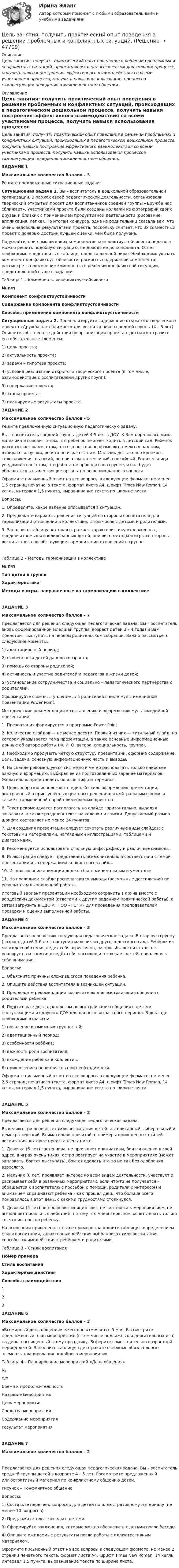      
            Описание
            Цель занятия: получить практический опыт поведения в решении проблемных и конфликтных ситуаций, происходящих в педагогическом дошкольном процессе, получить навыки построения эффективного взаимодействия со всеми участниками процесса, получить навыки использования процессов саморегуляции поведения в межличностном общении. 
            Оглавление
            Цель занятия: получить практический опыт поведения в решении проблемных и конфликтных ситуаций, происходящих в педагогическом дошкольном процессе, получить навыки построения эффективного взаимодействия со всеми участниками процесса, получить навыки использования процессов саморегуляции поведения в межличностном общении.ЗАДАНИЕ 1Максимальное количество баллов – 3Решите предложенные ситуационные задачи:Ситуационная задача 1. Вы – воспитатель в дошкольной образовательной организации. В рамках своей педагогической деятельности, организовали творческий открытый проект для воспитанников средней группы «Дружба нас сближает». Участниками проекта были созданы коллажи из фотографий своих друзей и близких с применением продуктивной деятельности (рисование, аппликация, лепка). По итогам конкурса, одна из родительниц сказала вам, что очень недовольна результатами проекта, поскольку считает, что их совместный проект с дочерью достоин лучшей оценки, чем была получена.Подумайте, при помощи каких компонентов конфликтоустойчивости педагога можно решить подобную ситуацию, не доводя ее до конфликта. Ответ необходимо представить в таблице, представленной ниже. Необходимо указать компонент конфликтоустойчивости, раскрыть содержание компонента, рассмотреть применение компонента в решении конфликтной ситуации, представленной выше в задании.Таблица 1 – Компоненты конфликтоустойчивости№ п/пКомпонент конфликтоустойчивостиСодержание компонента конфликтоустойчивостиСпособы применения компонента конфликтоустойчивостиСитуационная задача 2. Проанализируйте содержание открытого творческого проекта «Дружба нас сближает» для воспитанников средней группы (4 – 5 лет). Опишите собственные действия по организации проекта с детьми и отразите его обязательные элементы:1) цель проекта;2) актуальность проекта;3) задачи и гипотеза проекта;4) условия реализации открытого творческого проекта (в том числе, взаимодействие с воспитателями других групп);5) содержание проекта;6) этапы проекта;7) планируемые результаты проекта.ЗАДАНИЕ 2Максимальное количество баллов – 5Решите предложенную ситуационную педагогическую задачу:Вы – воспитатель средней группы детей 4-5 лет в ДОУ. К Вам обратилась мама мальчика и говорит о том, что ребёнок не хочет ходить в детский сад. Ребёнок рассказывает маме о том, что его постоянно обзывают, смеются над ним, отбирают игрушки, ребята не играют с ним. Мальчик достаточно крепкого телосложения, высокий, но при этом застенчивый, спокойный. Родительница уведомила вас о том, что работа не проводится в группе, и она будет обращаться в вышестоящие органы по решению данного вопроса.Оформите письменный ответ на все вопросы в следующем формате: не менее 1,5 страниц печатного текста, формат листа А4, шрифт Times New Roman, 14 кегль, интервал 1,5 пункта, выравнивание текста по ширине листа.Вопросы:1. Определите, какое явление описывается в ситуации.2. Предложите варианты решения ситуаций со стороны воспитателя для гармонизации отношений в коллективе, в том числе с детьми и родителями.3. Заполните таблицу, которая отражает характеристику отверженных, предпочитаемых и изолированных детей, опишите методы и игры со стороны воспитателя, способствующие гармонизации отношений в группе.Таблица 2 – Методы гармонизации в коллективе№ п/пТип детей в группеХарактеристикаМетоды и игры, направленные на гармонизацию в коллективеЗАДАНИЕ 3Максимальное количество баллов – 7Предлагается для решения следующая педагогическая задача. Вы – воспитатель вновь сформированной младшей группы (возраст детей 3 – 4 года) и Вам предстоит выступить на первом родительском собрании. Важно рассмотреть следующие моменты:1) адаптационный период;2) особенности детей данного возраста;3) помощь со стороны родителей;4) активность и участие родителей и педагогов в жизни детей;5) установление сотрудничества и социально – педагогического партнёрства с родителями.Сформируйте своё выступление для родителей в виде мультимедийной презентации Power Point.Методические рекомендации к составлению и оформлению мультимедийной презентации:1. Презентация формируется в программе Power Point.2. Количество слайдов — не менее десяти. Первый из них — титульный слайд, на котором указывается тема презентации, а также основные информационные данные об авторе работы (Ф. И. О. автора, специальность, группа).3. Необходимо продумать чёткую структуру презентации, оформив содержание, цель, задачи, основную информационную часть и выводы.4. На слайде рекомендуется системно и чётко располагать только наиболее важную информацию, выбирая её из подготовленных заранее материалов. Желательно представлять больше цифр и терминов.5. Целесообразно использовать единый стиль оформления презентации, выстроенный в приглушённых цветовых решениях и нейтральным фоном, а также с гармоничной парой применяемых шрифтов.6. Текст рекомендуется располагать на слайде горизонтально, выделяя заголовки, а также разделяя текст на колонки и списки. Допускаемый размер шрифта составляет не менее 24 пунктов.7. Для создания презентации следует сочетать различные виды слайдов: с текстовыми материалами, наглядными иллюстрациями, таблицами и диаграммами.8. Рекомендуется использовать стильную инфографику и различные символы.9. Иллюстрации следует представлять исключительно в соответствии с темой презентации и с содержанием конкретного слайда.10. Использование анимации должно быть минимальным и уместным.11. На последнем слайде располагаются выводы (возможные достижения) по результатам выполненной работы.Итоговый вариант презентации необходимо сохранить в архив вместе с вордовским документом (ответами к другим заданиям практической работы), а затем загрузить в СДО АНПОО «НСПК» для проведения преподавателем проверки и оценки выполненной работы.ЗАДАНИЕ 4Максимальное количество баллов – 3Предлагается к решению следующая педагогическая задача. В старшую группу (возраст детей 5-6 лет) поступил мальчик из другого детского сада. Ребёнок из многодетной семьи, ведет себя агрессивно, на просьбы воспитателя не реагирует, на занятиях ведёт себя пассивно и отвлекает детей, привлекая к себе внимание.Вопросы:1. Объясните причины сложившегося поведения ребенка.2. Опишите действия воспитателя в возникшей ситуации.3. Предложите рекомендации воспитателю для выстраивания общения с родителями ребёнка.4. Подготовьте доклад коллегам по выстраиванию общения с детьми, поступающими из другого ДОУ для данного возрастного периода. В докладе необходимо отразить:1) появление возможных трудностей;2) адаптационный период;3) особенности ребёнка;4) важность роли воспитателя;5) вхождение ребёнка в коллектив;6) привлечение специалистов при необходимости.Оформите письменный ответ на все вопросы в следующем формате: не менее 2,5 страниц печатного текста, формат листа А4, шрифт Times New Roman, 14 кегль, интервал 1,5 пункта, выравнивание текста по ширине листа.ЗАДАНИЕ 5Максимальное количество баллов – 2Предлагается для решения следующая педагогическая задача.Выделяют три основных стиля воспитания детей: авторитарный, либеральный и демократический. Внимательно прочитайте примеры приведенных стилей воспитания, которые представлены ниже.1. Девочка (6 лет) застенчива, не проявляет инициативы, боится оценки в свой адрес, в играх очень тихая, остро реагирует на участие в мероприятиях (может заплакать, боится выступать), боится сделать что-то не так без одобрения взрослого.2. Мальчик (6 лет) проявляет интерес ко всем видам деятельности, участвует и раскрывает себя в различных мероприятиях, если что-то не получается – обращается к воспитателю с просьбой о помощи, родители с интересом и вниманием спрашивают ребёнка – как прошёл день, что больше всего понравилось в этот день, с какими трудностями столкнулся.3. Девочка (5 лет) не проявляет инициативы, нет интереса к мероприятиям, не выполняет посильных действий, потому что «неинтересно», хочет делать только то, что интересно ребёнку.На основании приведенных выше примеров заполните таблицу с определением стиля воспитания, характерные действия выбранного стиля воспитания, способы взаимодействия с ребёнком и родителями.Таблица 3 – Стили воспитанияНомер примераСтиль воспитанияХарактерные действияСпособы взаимодействия123ЗАДАНИЕ 6Максимальное количество баллов – 3«Всемирный день общения» ежегодно отмечается 5 мая. Рассмотрите предложенный план мероприятий (в том числе подвижных и двигательных игр) на день, посвященный этому празднику. Выберите самостоятельно возрастной период детей. Заполните таблицу, где отразите основные обязательные элементы планирования подобного мероприятия.Таблица 4 – Планирование мероприятий «День общения»№п/пВремя и продолжительностьНазвание мероприятияЦель мероприятияСредства мероприятияСодержание мероприятияРезультат мероприятияЗАДАНИЕ 7Максимальное количество баллов – 2Предлагается для решения следующая педагогическая задача. Вы – воспитатель средней группы детей в возрасте 4 – 5 лет. Рассмотрите предложенный иллюстративный материал по конфликтному общению детей.Рисунок – Конфликтное общениеВопросы:1) Составьте перечень вопросов для детей по иллюстративному материалу (не менее 10 вопросов).2) Предложите текст беседы с детьми.3) Сформируйте заключения, которые можно обозначить с детьми после беседы.4) Опишите ожидаемые результаты после работы с иллюстративным материалом.Оформите письменный ответ на все вопросы в следующем формате: не менее 2 страниц печатного текста, формат листа А4, шрифт Times New Roman, 14 кегль, интервал 1,5 пункта, выравнивание текста по ширине листа. 
            
            
            Цель занятия: отработка навыка выполнения заданий по лексике и грамматике с использованием различных типов упражнений, совершенствование навыков устной и письменной речи, пополнение словарного запаса по профилю.Цель занятия: получить практический опыт поведения в решении проблемных и конфликтных ситуаций,Цель занятия: приобрести навыки работы с периферийными устройствами. Задание 1. Заполните таблицу «Управляющие клавиши клавиатуры»Цель занятия: приобрести навыки работы с текстовым редактором MS Word и развить навыки структуризации данных. Задание 1. Наберите текст по заданию с учетом элементов форматирования. Методические рекомендации: Загрузите текстовый процессор Word.Цель занятия: сформировать умения и освоить компетенции, которые в дальнейшем будут являться частью профессиональной культуры специалиста.Цель занятия: углубление и закрепление знаний о понятии, сущности и значении уголовно-правовой охраны здоровья от преступных посягательств. Методические рекомендации: при изучении данной темы студентам необходимо прежде изучить признаки тяжкого вреда здоровью и его отличие от средней тяжести вреда и легкого вреда здоровью. С целью проверки и закрепления полученных знаний студентам рекомендуется решить задачи и ответить на вопросы.Цель занятия: формирование навыков и умений в области видения и понимания социально-биологических основ физической культуры. Задание 1. Продолжите следующие высказывания, аргументируя собственную точку зрения. 1. Понятие «культура» имеет следующее содержаниеЦель занятия: закрепление знаний о природоресурсном потенциале и охраняемых природных территориях Российской Федерации, а также формирование умения обучающихся ориентироваться в наиболее общих проблемах экологии и природопользования.Цель занятия:закрепление знаний о составе, структуре персональных ЭВМ и вычислительных систем, формирование умения сопоставлять конфигурации различных компьютеров по их основным параметрам и требуемым задачам обработки информации.Цель занятия: закрепление знаний о сущности профессиональной Я-концепции педагога; формирование умений описания собственной профессиональной Я-концепции педагога.Цель занятия: закрепление знаний по основным способам передачи информации в компьютерных сетях, формирование умения работать с информацией в локальных и глобальных компьютерных сетях. Задание 1. Проведите сравнительный анализ понятий «локальная» и «глобальная» сети.Цель занятия: научиться читать текст, переводить его, письменно составлять высказывания. Закрепление навыка составления вопросов, пересказа, а также работы со словарём. Отработка навыков устной и письменной речи.Цель занятия: научиться читать тексты, переводить их, письменно составлять высказывания по заданной тематике, совершенствование навыков устной и письменной речи, отработка умения составления вопросов по тексту.Цель занятия: овладение основами медицинских знаний и оказания первой помощи пострадавшим (ППП) при неотложных состояниях (травмах, отравлениях и различных видах поражений), включая знания об основных инфекционных заболеваниях и их профилактике.