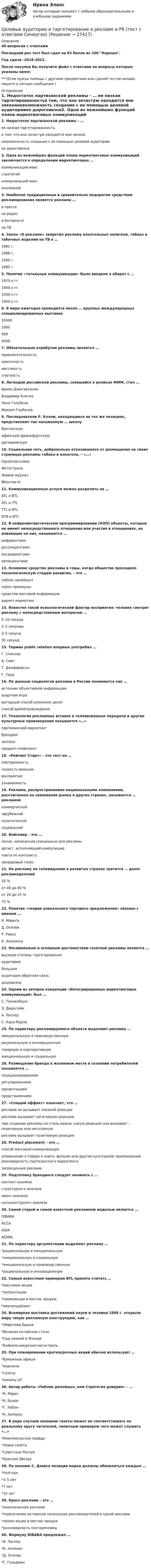     
          Описание
          40 вопросов с ответамиПоследний раз тест был сдан на 83 балла из 100 Хорошо.Год сдачи -2018-2022.После покупки Вы получите файл с ответами на вопросы которые указаны ниже:***(Если нужна помощь с другими предметами или сдачей тестов онлайн, пишите в личные сообщения  ) 
          Оглавление
          1. Недостаток партизанской рекламы – … ее низкая таргетированностьв том, что она зачастую находится вне законаневозможность создания с ее помощью целевой аудиторииее дороговизна2. Одна из важнейших функций плана маркетинговых коммуникаций заключается в определении маркетинговых … коммуникаций-максстратегийкоммуникаций-миксинноваций3. Наиболее традиционным и сравнительно недорогим средством рекламирования является реклама … в прессена радиов Интернетена ТВ4. Закон «О рекламе» запретил рекламу алкогольных напитков, табака и табачных изделий на ТВ в … 1991 г.1998 г.1995 г.1985 г.5. Понятие «тотальные коммуникации» было введено в оборот с … 1970-х гг.1900-х гг.1930-х гг.1950-х гг.6. В мире ежегодно проводится около … крупных международных специализированных выставок 10000100050040007. Обязательным атрибутом рекламы является … привлекательностькрасочностьмассовостьплатность8. Легендой российской рекламы, снявшийся в роликах МММ, стал … Армен ДжигарханянВладимир КличкоЛеня ГолубковМихаил Горбачев9. Последователи Р. Колли, находящиеся на тех же позициях, представляют так называемую … школу британскуюафинскую франкфуртскуюдагмаровскую10. Социальная сеть, добровольно отказавшаяся от размещения на своих страницах рекламы табака и алкоголя, – «…» ОдноклассникиФотостранаЖивой журналВКонтакте11. Коммуникационные услуги можно разделить на … ATL и BTLATL и ТTLТTL и BTLВTB и BTC12. В нейролингвистическом программировании (НЛП) объекты, которые не имеют непосредственного отношения или участия в отношениях, но влияющие на них, называются … референтамиреспондентамиингридиентамирепициентами13. Основное средство рекламы в годы, когда общество проходило технологическую стадию развития, – это … паблик рилейшнзсейлз промоушнсредства массовой информациидирект-маркетинг14. Известен такой психологический фактор восприятия: человек смотрит рекламу с непосредственным интересом … 5–10 секунд2–3 секунды3–5 секунд30 секунд15. Термин public relation впервые употребил … Г. СпенсерА. СмитТ. ДжефферсонГ. Тард16. По данным социологов реклама в России понимается как … источник объективной информацииазартная игравыгодный способ вложения денегспособ времяпровождения17. Технология рекламных вставок в телевизионные передачи и другие культурные произведения называется «…»партизанский маркетингбрендингзеппингпродакт-плейсмент18. «Рейтинг Старч» – это тест на … повторяемостьскорость реакциивосприятиеузнаваемость19. Реклама, распространяемая национальными компаниями, рассчитанная на завоевание рынка в других странах, называется … рекламой коммерческойзарубежнойполитическойсоциальной20. Войсовер – это … песня, написанная специально для рекламыартист, исполняющий композициюплата по контрактузакадровый голос21. На рекламу по телевидению в развитых странах тратится … денег рекламодателей 10 %от 40 до 60 %от 20 до 25 %75 %22. Понятие «теория уникального торгового предложения» связано с именем … К. МарксаД. ОгилвиР. РивсаК. Хопкинса23. Несомненным и основным достоинством газетной рекламы является … высокая степень таргетированияаудиториибольшаяаудитория обратная связьдешевизна24. Одним из авторов концепции «Интегрированных маркетинговых коммуникаций» был … С. ТонненбаумЭ. ДюркгеймА. ЛаскерС. Кара-Мурза25. По характеру рекламируемого объекта выделяют рекламу … эмоциональную и производственнуюрациональную и инновационнуютоварную и корпоративнуюэмоциональную и социальную26. Размещение бренда в желаемом месте в сознании потребителей называется … позиционированиемрегулированиемпрезентациейпредставлением27. «Спящий эффект» означает, что …реклама не вызывает никакой реакцииреклама вызывает негативную реакциюпри создании рекламы не столь важно, какую реакцию она вызывает – позитивную или негативнуюреклама вызывает позитивную реакцию28. Product placement – это … способ массовой коммуникацииупоминание о товаре в книге, фильме или другом культурном произведении разновидность партизанского маркетингазапрещенная реклама29. Подготовку брендинга следует начинать с … контент-анализаструктурного анализаивент-анализаконъюнктурного анализа30. Самой старой и самой известной рекламной моделью является … DIBABAАССАAIDAAIDMА  31. По характеру аргументации выделяют рекламу … *рациональную и эмоциональную *эмоциональную и социальную *эмоциональную и производственную *рациональную и инновационную32. Самым известным примером BTL принято считать … *массовые акции *презентации *промоакции в местах продаж *мерчендайзинг34. Всемирная выставка достижений науки и техники 1889 г. открыла миру такую рекламную конструкцию, как … *Эйфелева башня *Великая китайская стена *Сад камней в Японии *Байкало-амурская магистраль35. При планировании краткосрочных акций обычно используют … *бумажные афиши *журналы *газеты *каналы ЦТ36. Автор работы «Паблик рилейшнз, или Стратегия доверия» – … *К. Маркс *А. Буари *Г. Лебон *К. Хопкинс37. В ряде случаев название газеты может не соответствовать ее реальному кругу читателей, типичным примером чего может служить «…» *Комсомольская правда *Новая газета *Советская Россия *Красная Звезда38. По мнению С. Дэвиса позиции марки должны обновляться каждые … *полгода *3–5 лет *7 лет *10 лет39. Кросс-реклама – это … *неоплаченная реклама *пересечение интересов нескольких рекламодателей в одной рекламе *промо-акции в местах продаж *разновидность контррекламы40. Формулу DIBABA предложил … *А. Ласкер *К. Хопкинс *Д. Огилви *Г. Гольдман 
            
            
            Целевые аудитории и таргетирование в рекламе и PR. Синергия. ✅ Ответы на ИТОГОВЫЙ ТЕСТ. На отлично!Целевые аудитории и таргетирование в рекламе и PR (тест с ответами Синергия)Целевые аудитории и таргетирование в рекламе и PR (тест с ответами Синергия/МОИ/ МТИ)Целевые аудитории и таргетирование в рекламе. Синергия - 5 балловЦелевые аудитории и таргетирование в рекламе тест Синергия 2023 (ответы✅100 баллов)Целевые аудитории и таргетирование в рекламе (тест с ответами Синергия/МОИ/ МТИ /МОСАП)Целевые программы и подпрограммы на федеральном уровне утверждаются решением ... Российской ФедерацииЦветоведение и материаловедение НСПК ПДО ИЗО Тестовые вопросы к разделу 3Цветоведение и материаловедение Тестовые вопросы к разделу 1 НСПКЦветоведение и материаловедение Тестовые вопросы к разделу 3 НСПКЦветовое решение вашего интерьераЦелевая комплексная программа как государственное решениеЦелевые аудитории и таргетирование в рекламе и PR//СИНЕРГИЯ//МОСАП//МОИ//МТИЦелевые аудитории и таргетирование в рекламе и PR//СИНЕРГИЯ//МОСАП//МОИ//МТИ