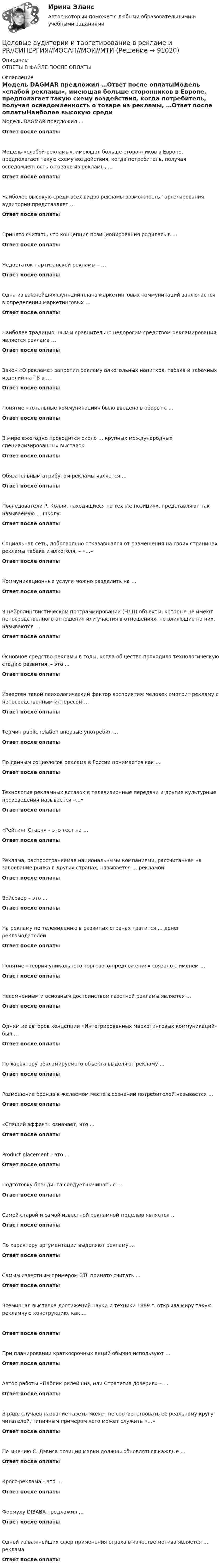      
            Описание
            ОТВЕТЫ В ФАЙЛЕ ПОСЛЕ ОПЛАТЫ 
            Оглавление
            Модель DAGMAR предложил …Ответ после оплатыМодель «слабой рекламы», имеющая больше сторонников в Европе, предполагает такую схему воздействия, когда потребитель, получая осведомленность о товаре из рекламы, …Ответ после оплатыНаиболее высокую среди всех видов рекламы возможность таргетирования аудитории представляет …Ответ после оплатыПринято считать, что концепция позиционирования родилась в …Ответ после оплатыНедостаток партизанской рекламы – …Ответ после оплатыОдна из важнейших функций плана маркетинговых коммуникаций заключается в определении маркетинговых …Ответ после оплатыНаиболее традиционным и сравнительно недорогим средством рекламирования является реклама …Ответ после оплатыЗакон «О рекламе» запретил рекламу алкогольных напитков, табака и табачных изделий на ТВ в …Ответ после оплатыПонятие «тотальные коммуникации» было введено в оборот с …Ответ после оплатыВ мире ежегодно проводится около … крупных международных специализированных выставокОтвет после оплатыОбязательным атрибутом рекламы является …Ответ после оплатыПоследователи Р. Колли, находящиеся на тех же позициях, представляют так называемую … школуОтвет после оплатыСоциальная сеть, добровольно отказавшаяся от размещения на своих страницах рекламы табака и алкоголя, – «…»Ответ после оплатыКоммуникационные услуги можно разделить на …Ответ после оплатыВ нейролингвистическом программировании (НЛП) объекты, которые не имеют непосредственного отношения или участия в отношениях, но влияющие на них, называются …Ответ после оплатыОсновное средство рекламы в годы, когда общество проходило технологическую стадию развития, – это …Ответ после оплатыИзвестен такой психологический фактор восприятия: человек смотрит рекламу с непосредственным интересом …Ответ после оплатыТермин public relation впервые употребил …Ответ после оплатыПо данным социологов реклама в России понимается как …Ответ после оплатыТехнология рекламных вставок в телевизионные передачи и другие культурные произведения называется «…»Ответ после оплаты«Рейтинг Старч» – это тест на …Ответ после оплатыРеклама, распространяемая национальными компаниями, рассчитанная на завоевание рынка в других странах, называется … рекламойОтвет после оплатыВойсовер – это …Ответ после оплатыНа рекламу по телевидению в развитых странах тратится … денег рекламодателейОтвет после оплатыПонятие «теория уникального торгового предложения» связано с именем …Ответ после оплатыНесомненным и основным достоинством газетной рекламы является …Ответ после оплатыОдним из авторов концепции «Интегрированных маркетинговых коммуникаций» был …Ответ после оплатыПо характеру рекламируемого объекта выделяют рекламу …Ответ после оплатыРазмещение бренда в желаемом месте в сознании потребителей называется …Ответ после оплаты«Спящий эффект» означает, что …Ответ после оплатыProduct placement – это …Ответ после оплатыПодготовку брендинга следует начинать с …Ответ после оплатыСамой старой и самой известной рекламной моделью является …Ответ после оплатыПо характеру аргументации выделяют рекламу …Ответ после оплатыСамым известным примером BTL принято считать …Ответ после оплатыВсемирная выставка достижений науки и техники 1889 г. открыла миру такую рекламную конструкцию, как …Ответ после оплатыПри планировании краткосрочных акций обычно используют …Ответ после оплатыАвтор работы «Паблик рилейшнз, или Стратегия доверия» – …Ответ после оплатыВ ряде случаев название газеты может не соответствовать ее реальному кругу читателей, типичным примером чего может служить «…»Ответ после оплатыПо мнению С. Дэвиса позиции марки должны обновляться каждые …Ответ после оплатыКросс-реклама – это …Ответ после оплатыФормулу DIBABA предложил …Ответ после оплатыОдной из важнейших сфер применения страха в качестве мотива является … рекламаОтвет после оплаты  
            
            
            Целевая комплексная программа как государственное решениеЦелевые аудитории и таргетирование в рекламе и PR//СИНЕРГИЯ//МОСАП//МОИ//МТИЦелевые аудитории и таргетирование в рекламе и PR//СИНЕРГИЯ//МОСАП//МОИ//МТИЦелевые аудитории и таргетирование в рекламе и PR/СИНЕРГИЯ//МОСАП//МОИ//МТИЦелевые аудитории и таргетирование в рекламе и PR. Синергия. ✅ Ответы на ИТОГОВЫЙ ТЕСТ. На отлично!Целевые аудитории и таргетирование в рекламе и PR (тест с ответами Синергия)Целевые аудитории и таргетирование в рекламе и PR (тест с ответами Синергия/МОИ/ МТИ)Цветоведение и колористика/СИНЕРГИЯ//МОСАП//МОИ//МТИЦветоведение и колористика. Синергия. Ответы на Компетентностный тестЦветоведение и материаловедение НСПК ПДО ИЗО Тестовые вопросы к разделу 1Цветоведение и материаловедение НСПК ПДО ИЗО Тестовые вопросы к разделу 2Цветоведение и материаловедение НСПК ПДО ИЗО Тестовые вопросы к разделу 3Цветоведение и материаловедение Тестовые вопросы к разделу 1 НСПКЦветоведение и материаловедение Тестовые вопросы к разделу 3 НСПК