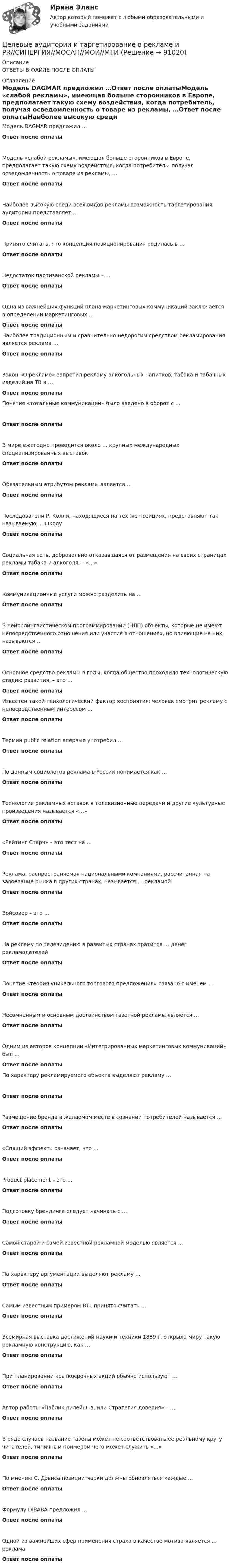     
            Описание
            ОТВЕТЫ В ФАЙЛЕ ПОСЛЕ ОПЛАТЫ 
            Оглавление
            Модель DAGMAR предложил …Ответ после оплатыМодель «слабой рекламы», имеющая больше сторонников в Европе, предполагает такую схему воздействия, когда потребитель, получая осведомленность о товаре из рекламы, …Ответ после оплатыНаиболее высокую среди всех видов рекламы возможность таргетирования аудитории представляет …Ответ после оплатыПринято считать, что концепция позиционирования родилась в …Ответ после оплатыНедостаток партизанской рекламы – …Ответ после оплатыОдна из важнейших функций плана маркетинговых коммуникаций заключается в определении маркетинговых …Ответ после оплатыНаиболее традиционным и сравнительно недорогим средством рекламирования является реклама …Ответ после оплатыЗакон «О рекламе» запретил рекламу алкогольных напитков, табака и табачных изделий на ТВ в …Ответ после оплатыПонятие «тотальные коммуникации» было введено в оборот с …Ответ после оплатыВ мире ежегодно проводится около … крупных международных специализированных выставокОтвет после оплатыОбязательным атрибутом рекламы является …Ответ после оплатыПоследователи Р. Колли, находящиеся на тех же позициях, представляют так называемую … школуОтвет после оплатыСоциальная сеть, добровольно отказавшаяся от размещения на своих страницах рекламы табака и алкоголя, – «…»Ответ после оплатыКоммуникационные услуги можно разделить на …Ответ после оплатыВ нейролингвистическом программировании (НЛП) объекты, которые не имеют непосредственного отношения или участия в отношениях, но влияющие на них, называются …Ответ после оплатыОсновное средство рекламы в годы, когда общество проходило технологическую стадию развития, – это …Ответ после оплатыИзвестен такой психологический фактор восприятия: человек смотрит рекламу с непосредственным интересом …Ответ после оплатыТермин public relation впервые употребил …Ответ после оплатыПо данным социологов реклама в России понимается как …Ответ после оплатыТехнология рекламных вставок в телевизионные передачи и другие культурные произведения называется «…»Ответ после оплаты«Рейтинг Старч» – это тест на …Ответ после оплатыРеклама, распространяемая национальными компаниями, рассчитанная на завоевание рынка в других странах, называется … рекламойОтвет после оплатыВойсовер – это …Ответ после оплатыНа рекламу по телевидению в развитых странах тратится … денег рекламодателейОтвет после оплатыПонятие «теория уникального торгового предложения» связано с именем …Ответ после оплатыНесомненным и основным достоинством газетной рекламы является …Ответ после оплатыОдним из авторов концепции «Интегрированных маркетинговых коммуникаций» был …Ответ после оплатыПо характеру рекламируемого объекта выделяют рекламу …Ответ после оплатыРазмещение бренда в желаемом месте в сознании потребителей называется …Ответ после оплаты«Спящий эффект» означает, что …Ответ после оплатыProduct placement – это …Ответ после оплатыПодготовку брендинга следует начинать с …Ответ после оплатыСамой старой и самой известной рекламной моделью является …Ответ после оплатыПо характеру аргументации выделяют рекламу …Ответ после оплатыСамым известным примером BTL принято считать …Ответ после оплатыВсемирная выставка достижений науки и техники 1889 г. открыла миру такую рекламную конструкцию, как …Ответ после оплатыПри планировании краткосрочных акций обычно используют …Ответ после оплатыАвтор работы «Паблик рилейшнз, или Стратегия доверия» – …Ответ после оплатыВ ряде случаев название газеты может не соответствовать ее реальному кругу читателей, типичным примером чего может служить «…»Ответ после оплатыПо мнению С. Дэвиса позиции марки должны обновляться каждые …Ответ после оплатыФормулу DIBABA предложил …Ответ после оплатыОдной из важнейших сфер применения страха в качестве мотива является … рекламаОтвет после оплаты  
            
            
            Целевые аудитории и таргетирование в рекламе и PR//СИНЕРГИЯ//МОСАП//МОИ//МТИЦелевые аудитории и таргетирование в рекламе и PR//СИНЕРГИЯ//МОСАП//МОИ//МТИЦелевые аудитории и таргетирование в рекламе и PR/СИНЕРГИЯ//МОСАП//МОИ//МТИЦелевые аудитории и таргетирование в рекламе и PR. Синергия. ✅ Ответы на ИТОГОВЫЙ ТЕСТ. На отлично!Целевые аудитории и таргетирование в рекламе и PR (тест с ответами Синергия)Целевые аудитории и таргетирование в рекламе и PR (тест с ответами Синергия/МОИ/ МТИ)Целевые аудитории и таргетирование в рекламе. Синергия - 5 балловЦветоведение и колористика. Синергия. Ответы на Компетентностный тестЦветоведение и материаловедение НСПК ПДО ИЗО Тестовые вопросы к разделу 1Цветоведение и материаловедение НСПК ПДО ИЗО Тестовые вопросы к разделу 2Цветоведение и материаловедение НСПК ПДО ИЗО Тестовые вопросы к разделу 3Цветоведение и материаловедение Тестовые вопросы к разделу 1 НСПКЦветоведение и материаловедение Тестовые вопросы к разделу 3 НСПКЦветовое решение вашего интерьера