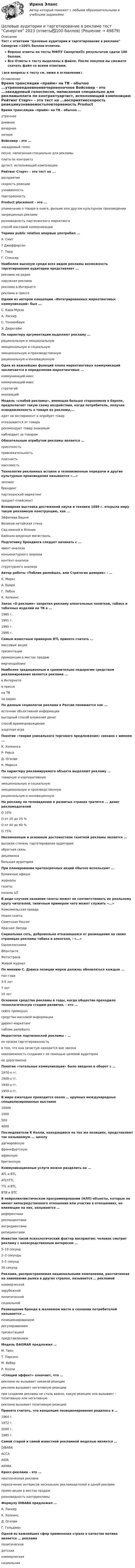      
            Описание
            Тест с ответами Целевые аудитории и таргетирование в рекламе Синергия >100% баллов отлично. Верные ответы на тесты МФПУ Синергия🟢с результатом сдачи 100 баллов.Все Ответы к тесту выделены в файле. После покупки вы сможете скачать файл со всеми ответами.↓все вопросы к тесту см. ниже в оглавлении↓ 
            Оглавление
            Время трансляции «прайм» на ТВ - обычно ...утреннеедневноевечернееночное Войсовер - это ...закадровый голоспесня, написанная специально для рекламыплата по контрактуартист, исполняющий композицию Рейтинг Старч» - это тест на ...восприятиескорость реакцииузнаваемостьповторяемость Product placement - это ...упоминание о товаре в книге, фильме или другом культурном произведениизапрещенная рекламаразновидность партизанского маркетингаспособ массовой коммуникации Термин public relation впервые употребил ...А. СмитT ДжефферсонГ. ТардГ. Спенсер Наиболее высокую среди всех видов рекламы возможность таргетирования аудитории представляет ...реклама на радионаружная рекламареклама в Интернетереклама в прессе Одним из авторов концепции «Интегрированных маркетинговых коммуникаций» был ...С. Кара-МурзаА. ЛаскерС. ТонненбаумЭ. Дюркгейм По характеру аргументации выделяют рекламу ...рациональную и эмоциональнуюэмоциональную и социальнуюэмоциональную и производственнуюрациональную и инновационную Одна из важнейших функций плана маркетинговых коммуникаций заключается в определении маркетинговых ...коммуникаций-микскоммуникаций-максстратегийинноваций Модель «слабой рекламы», имеющая больше сторонников в Европе, предполагает такую схему воздействия, когда потребитель, получая осведомленность о товаре из рекламы,...идет на эксперимент и опробует товаротказывается от товарарекомендует товар знакомымнаблюдает за товаром Обязательным атрибутом рекламы является ...красочностьпривлекательностьплатностьмассовость Технология рекламных вставок в телевизионные передачи и другие культурные произведения называется «...»зеппингбрендингпартизанский маркетингпродакт-плейсмент Всемирная выставка достижений науки и техники 1889 г. открыла миру такую рекламную конструкцию, как ...Эйфелева башняВеликая китайская стенаСад камней в ЯпонииБайкало-амурская магистраль Подготовку брендинга следует начинать с ...ивент-анализаконъюнктурного анализаконтент-анализаструктурного анализа Автор работы «Паблик рилейшнз, или Стратегия доверия» - ...К. МарксА. БуариГ. ЛебонК. Хопкинс Закон «О рекламе» запретил рекламу алкогольных напитков, табака и табачных изделий на ТВ в ...1985 г.1991 г.1995 г.1998 г. Самым известным примером BTL принято считать ...массовые акциипрезентациипромоакции в местах продажмерчендайзинг Наиболее традиционным и сравнительно недорогим средством рекламирования является реклама ...в Интернетев прессена ТВна радио По данным социологов реклама в России понимается как ...источник объективной информациивыгодный способ вложения денегспособ времяпровожденияазартная игра Понятие «теория уникального торгового предложения» связано с именем ...К. ХопкинсаP- РивсаД- ОгилвиК. Маркса По характеру рекламируемого объекта выделяют рекламу ...товарную и корпоративнуюэмоциональную и социальнуюэмоциональную и производственнуюрациональную и инновационную На рекламу по телевидению в развитых странах тратится ... денег рекламодателейО 10%О от 20 до 25 %О от 40 до 60 %О 75% Несомненным и основным достоинством газетной рекламы является ...высокая степень таргетирования аудиторииобратная связьдешевизнабольшая аудитория При планировании краткосрочных акций обычно используют ...бумажные афишижурналыгазетыканалы ЦТ В ряде случаев название газеты может не соответствовать ее реальному кругу читателей, типичным примером чего может служить «...»Комсомольская правдаНовая газетаСоветская РоссияКрасная Звезда Социальная сеть, добровольно отказавшаяся от размещения на своих страницах рекламы табака и алкоголя, - «...»ОдноклассникиВКонтактеФотостранаЖивой журнал По мнению С. Дэвиса позиции марки должны обновляться каждые ...пол года3-5 лет7 лет10 лет Основное средство рекламы в годы, когда общество проходило технологическую стадию развития, - это ...сейлз промоушнсредства массовой информациидирект-маркетингпаблик рилейшнз Недостаток партизанской рекламы – …ее низкая таргетированностьв том, что она зачастую находится вне законаневозможность создания с ее помощью целевой аудиторииее дороговизна Понятие «тотальные коммуникации» было введено в оборот с …1970-х гг.1900-х гг.1930-х гг.1950-х гг. В мире ежегодно проводится около … крупных международных специализированных выставок1000010005004000 Последователи R Колли, находящиеся на тех же позициях, представляют так называемую ... школудагмаровскуюфранкфуртскуюафинскуюбританскую  Коммуникационные услуги можно разделить на ...ATL и BTLATLhTTLTTL и BTLBTB и BTC В нейролингвистическом программировании (НЛП) объекты, которые не имеют непосредственного отношения или участия в отношениях, но влияющие на них, называются …референтамиреспондентамиингридиентамирепициентами Известен такой психологический фактор восприятия: человек смотрит рекламу с непосредственным интересом …5–10 секунд2–3 секунды3–5 секунд30 секунд Реклама, распространяемая национальными компаниями, рассчитанная на завоевание рынка в других странах, называется … рекламойкоммерческойзарубежнойполитическойсоциальной Размещение бренда в желаемом месте в сознании потребителей называется …позиционированиемрегулированиемпрезентациейпредставлением Модель DAGMAR предложил …М. ТвенТ. ПарсонсМ. ВеберР. Колли «Спящий эффект» означает, что …реклама не вызывает никакой реакцииреклама вызывает негативную реакциюпри создании рекламы не столь важно, какую реакцию она вызывает – позитивную или негативнуюреклама вызывает позитивную реакцию Принято считать, что концепция позиционирования родилась в …1964 г.1972 г.2000 г.1985 г. Самой старой и самой известной рекламной моделью является …DIBABAАССАAIDAAIDMА Кросс-реклама – это …неоплаченная рекламапересечение интересов нескольких рекламодателей в одной рекламепромо-акции в местах продажразновидность контррекламы Формулу DIBABA предложил …А. ЛаскерК. ХопкинсД. ОгилвиГ. Гольдман Одной из важнейших сфер применения страха в качестве мотива является … рекламаполитическаядетскаякоммерческаясоциальная 
            
            
            Целевые аудитории и таргетирование в рекламе. Синергия - 5 балловЦелевые аудитории и таргетирование в рекламе тест Синергия 2023 (ответы✅100 баллов)Целевые аудитории и таргетирование в рекламе (тест с ответами Синергия/МОИ/ МТИ /МОСАП)Целевые программы и подпрограммы на федеральном уровне утверждаются решением ... Российской ФедерацииЦелевые фондыЦеленаправленная деятельность менеджмента по качественному совершенствованию средств и способов достижения новых целей организации, - это организационное ...Целенаправленное воздействие на поведение людей и общественные отношения с помощью правовых (юридических) средств в целях их упорядочения и прогрессивного развития - это...Цветовое решение вашего интерьераЦелевая комплексная программа как государственное решениеЦелевые аудитории и таргетирование в рекламе и PR//СИНЕРГИЯ//МОСАП//МОИ//МТИЦелевые аудитории и таргетирование в рекламе и PR//СИНЕРГИЯ//МОСАП//МОИ//МТИЦелевые аудитории и таргетирование в рекламе и PR/СИНЕРГИЯ//МОСАП//МОИ//МТИЦелевые аудитории и таргетирование в рекламе и PR. Синергия. ✅ Ответы на ИТОГОВЫЙ ТЕСТ. На отлично!Целевые аудитории и таргетирование в рекламе и PR (тест с ответами Синергия)