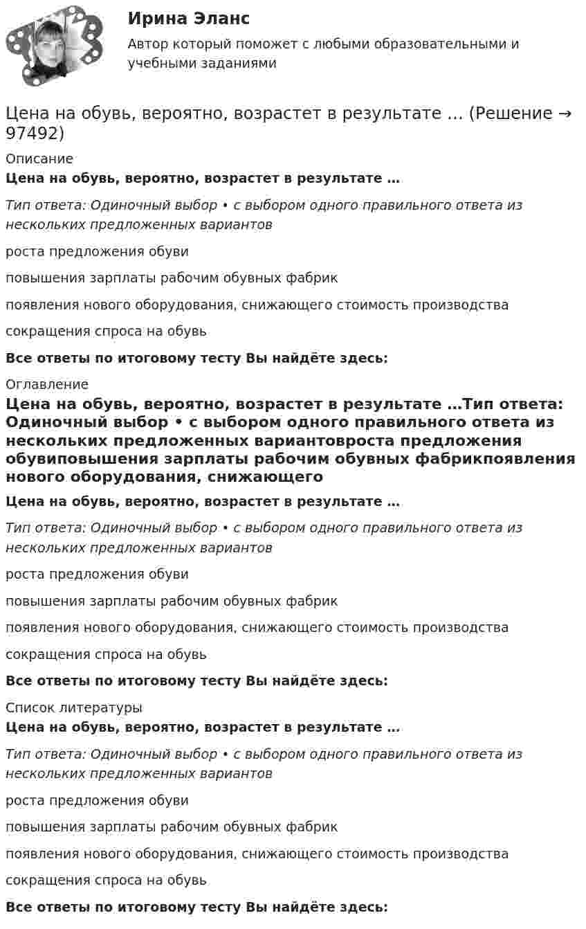      
            Описание
            Цена на обувь, вероятно, возрастет в результате …Тип ответа: Одиночный выбор • с выбором одного правильного ответа из нескольких предложенных вариантовроста предложения обувиповышения зарплаты рабочим обувных фабрикпоявления нового оборудования, снижающего стоимость производствасокращения спроса на обувьВсе ответы по итоговому тесту Вы найдёте здесь:  
            Оглавление
            Цена на обувь, вероятно, возрастет в результате …Тип ответа: Одиночный выбор • с выбором одного правильного ответа из нескольких предложенных вариантовроста предложения обувиповышения зарплаты рабочим обувных фабрикпоявления нового оборудования, снижающего стоимость производствасокращения спроса на обувьВсе ответы по итоговому тесту Вы найдёте здесь:  
            Список литературы
            Цена на обувь, вероятно, возрастет в результате …Тип ответа: Одиночный выбор • с выбором одного правильного ответа из нескольких предложенных вариантовроста предложения обувиповышения зарплаты рабочим обувных фабрикпоявления нового оборудования, снижающего стоимость производствасокращения спроса на обувьВсе ответы по итоговому тесту Вы найдёте здесь:  
            
            
            Цена как категория рыночного хозяйствЦена на обувь, вероятно, возрастет в результате …Цена на художественные краски и их качество остаются стабильными, но спрос начинает падать. Понятно, что дело не в материалах и местах продаж, а в сотрудниках компании, например, менеджерах и пиарщиках. Встает вопрос неэффективности, бездействия Цена позволяет вести учет и измерение затрат общественного труда, то есть определяет, сколько затрачено времени, сырья, материалов на изготовление товара, в этом заключается … функция ценыЦена равна предельному доходу в условиях …Цена, складывающаяся на товарном рынке без государственного воздействия на нее, называется ... ценойЦена товара на экспорт, которая значительно ниже цены внутреннего рынка и рассматривается как нечестная и запрещена международными торговыми договорами, – это … цена Целью регламентации на государственной гражданской службе является:...Целью создания:... является поддержка и обеспечение высокого уровня морали среди работников органов государственной власти, так как само существование этических норм и ценностей, а также этического законодательства не ведет автоматически к их выполнЦелью централизованного регулирования рынка труда выступает обеспечение относительного паритета интересов работников и ...Целям международного кредитования отвечает ...Цена апельсинов возросла с 40 до 45 руб. за кг. Определите первоначальное значение рыночного спроса, если после повышения цены объем спроса составляет 2500 кг, а коэффициент эластичности спроса на апельсины по цене равен (-0,5). Оцените выручку фирмыЦена – единственный элемент комплекса маркетинга, относящийся к … организации… цена есть результат конкурентного сопоставления цены спроса и цены предложения при различных значениях спроса и предложения