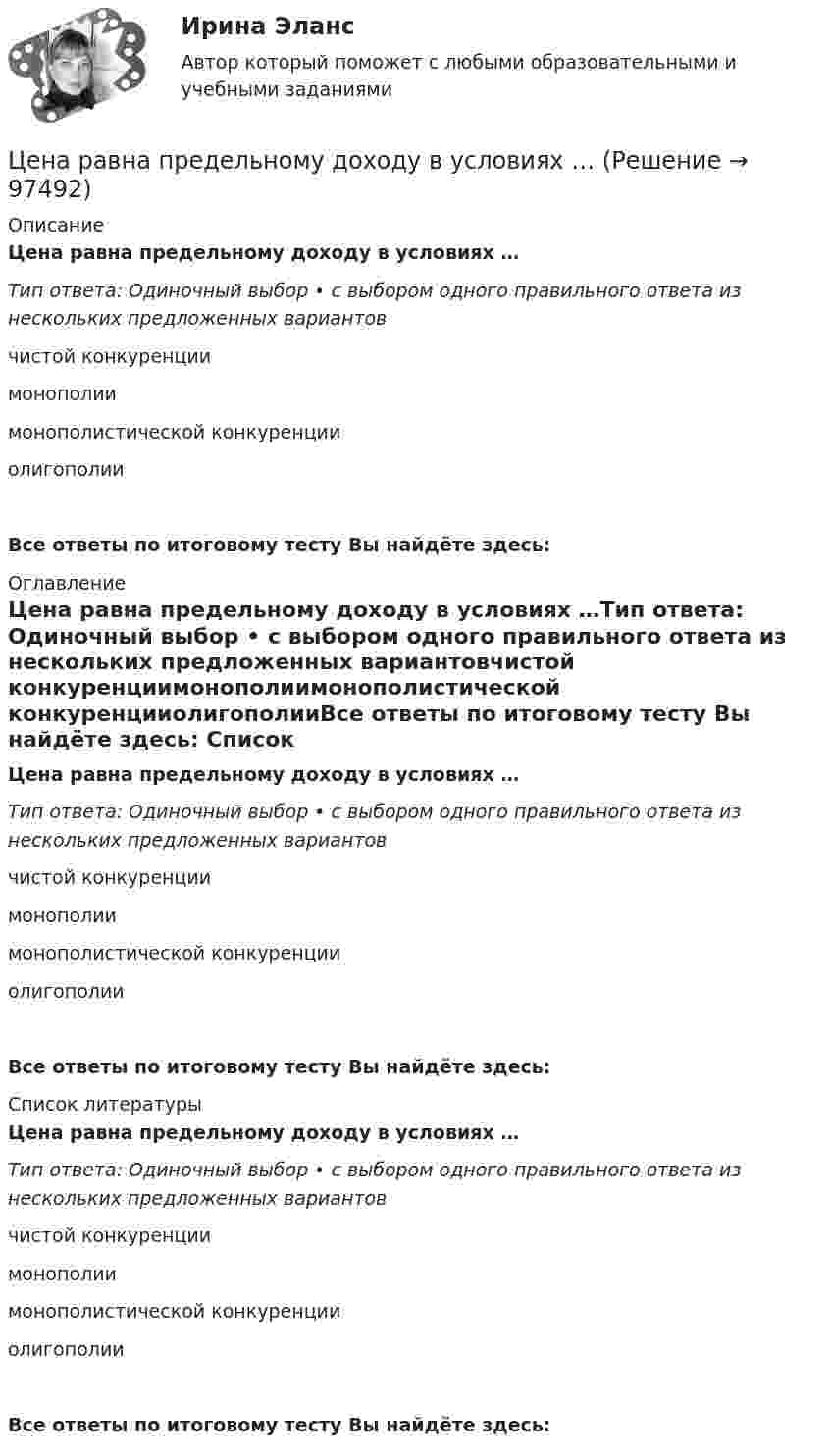      
            Описание
            Цена равна предельному доходу в условиях …Тип ответа: Одиночный выбор • с выбором одного правильного ответа из нескольких предложенных вариантовчистой конкуренциимонополиимонополистической конкуренцииолигополииВсе ответы по итоговому тесту Вы найдёте здесь:  
            Оглавление
            Цена равна предельному доходу в условиях …Тип ответа: Одиночный выбор • с выбором одного правильного ответа из нескольких предложенных вариантовчистой конкуренциимонополиимонополистической конкуренцииолигополииВсе ответы по итоговому тесту Вы найдёте здесь:  
            Список литературы
            Цена равна предельному доходу в условиях …Тип ответа: Одиночный выбор • с выбором одного правильного ответа из нескольких предложенных вариантовчистой конкуренциимонополиимонополистической конкуренцииолигополииВсе ответы по итоговому тесту Вы найдёте здесь:  
            
            
            Цена позволяет вести учет и измерение затрат общественного труда, то есть определяет, сколько затрачено времени, сырья, материалов на изготовление товара, в этом заключается … функция ценыЦена равна предельному доходу в условиях …Цена, складывающаяся на товарном рынке без государственного воздействия на нее, называется ... ценойЦена товара на экспорт, которая значительно ниже цены внутреннего рынка и рассматривается как нечестная и запрещена международными торговыми договорами, – это … цена Цена товара на экспорт, которая значительно ниже цены внутреннего рынка, рассматривается как нечестная и запрещена международными торговыми договорами, называется … ценойЦена - это ...Ценная бумага, которая удостоверяет долг фирмы, дает право ее владельцу на получение купонов и возврат всей суммы долга по истечении срока, - это …Целям международного кредитования отвечает ...Цена апельсинов возросла с 40 до 45 руб. за кг. Определите первоначальное значение рыночного спроса, если после повышения цены объем спроса составляет 2500 кг, а коэффициент эластичности спроса на апельсины по цене равен (-0,5). Оцените выручку фирмыЦена – единственный элемент комплекса маркетинга, относящийся к … организации… цена есть результат конкурентного сопоставления цены спроса и цены предложения при различных значениях спроса и предложенияЦена изготовителя равна 5 тыс. руб. за одно изделие; НДС составляет 20%. Налог с продаж равен 4%. На каждой стадии реализации используется наличная форма расчетов. Каков минимально возможный уровень розничной цены, если производитель реализуетЦена как категория рыночного хозяйствЦена на обувь, вероятно, возрастет в результате …