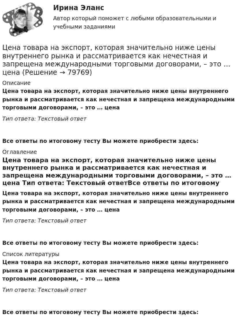      
            Описание
            Цена товара на экспорт, которая значительно ниже цены внутреннего рынка и рассматривается как нечестная и запрещена международными торговыми договорами, – это … цена Тип ответа: Текстовый ответ Все ответы по итоговому тесту Вы можете приобрести здесь:  
            Оглавление
            Цена товара на экспорт, которая значительно ниже цены внутреннего рынка и рассматривается как нечестная и запрещена международными торговыми договорами, – это … цена Тип ответа: Текстовый ответВсе ответы по итоговому тесту Вы можете приобрести здесь:  
            Список литературы
            Цена товара на экспорт, которая значительно ниже цены внутреннего рынка и рассматривается как нечестная и запрещена международными торговыми договорами, – это … цена Тип ответа: Текстовый ответВсе ответы по итоговому тесту Вы можете приобрести здесь:  
            
            
            Цена, складывающаяся на товарном рынке без государственного воздействия на нее, называется ... ценойЦена товара на экспорт, которая значительно ниже цены внутреннего рынка и рассматривается как нечестная и запрещена международными торговыми договорами, – это … цена Цена товара на экспорт, которая значительно ниже цены внутреннего рынка, рассматривается как нечестная и запрещена международными торговыми договорами, называется … ценойЦена - это ...Ценная бумага, которая удостоверяет долг фирмы, дает право ее владельцу на получение купонов и возврат всей суммы долга по истечении срока, - это …Ценная бумага, которая удостоверяет долг фирмы, дает право ее владельцу на получение купонов и номинала, - этоЦенная бумага, удостоверяющая право владения и дающая право на получение дохода называется:Цена – единственный элемент комплекса маркетинга, относящийся к … организации… цена есть результат конкурентного сопоставления цены спроса и цены предложения при различных значениях спроса и предложенияЦена изготовителя равна 5 тыс. руб. за одно изделие; НДС составляет 20%. Налог с продаж равен 4%. На каждой стадии реализации используется наличная форма расчетов. Каков минимально возможный уровень розничной цены, если производитель реализуетЦена как категория рыночного хозяйствЦена на обувь, вероятно, возрастет в результате …Цена на художественные краски и их качество остаются стабильными, но спрос начинает падать. Понятно, что дело не в материалах и местах продаж, а в сотрудниках компании, например, менеджерах и пиарщиках. Встает вопрос неэффективности, бездействия Цена позволяет вести учет и измерение затрат общественного труда, то есть определяет, сколько затрачено времени, сырья, материалов на изготовление товара, в этом заключается … функция цены