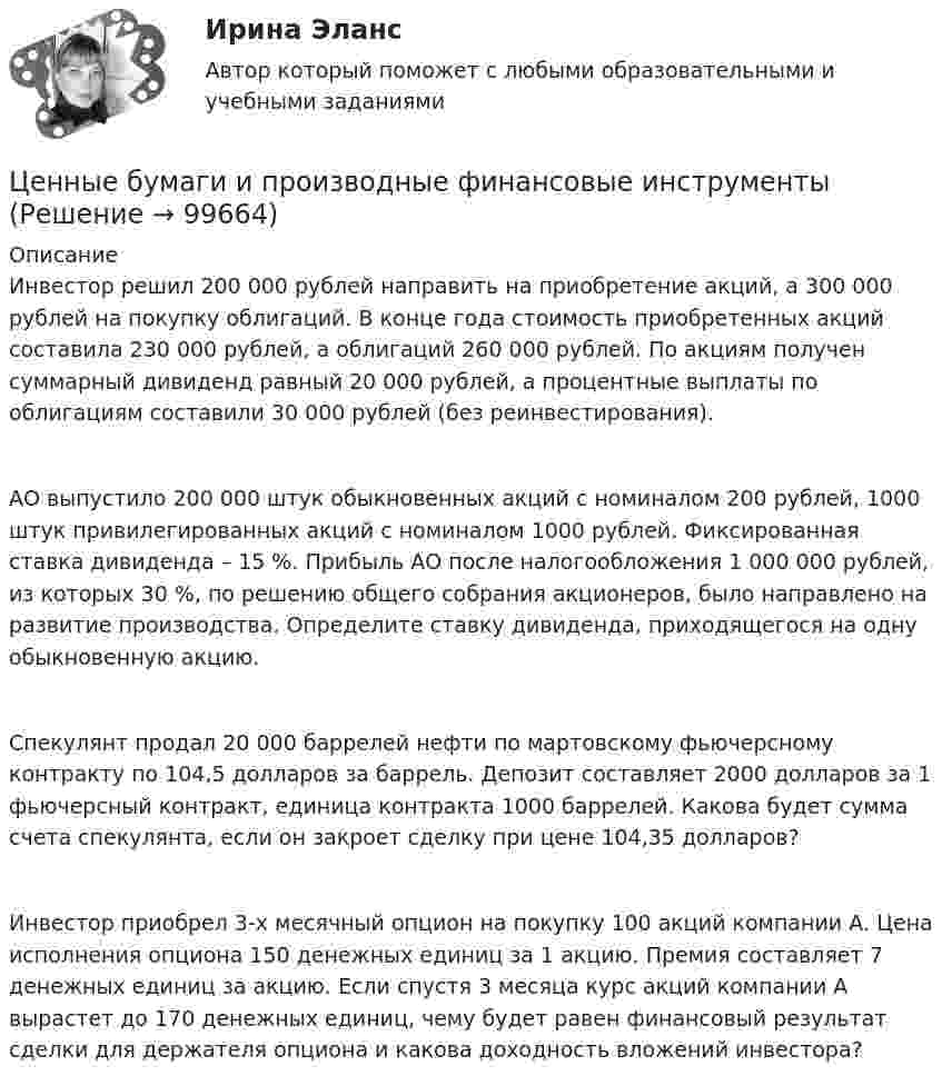      
            Описание
             Инвестор решил 200 000 рублей направить на приобретение акций, а 300 000 рублей на покупку облигаций. В конце года стоимость приобретенных акций составила 230 000 рублей, а облигаций 260 000 рублей. По акциям получен суммарный дивиденд равный 20 000 рублей, а процентные выплаты по облигациям составили 30 000 рублей (без реинвестирования).   АО выпустило 200 000 штук обыкновенных акций с номиналом 200 рублей, 1000 штук привилегированных акций с номиналом 1000 рублей. Фиксированная ставка дивиденда – 15 %. Прибыль АО после налогообложения 1 000 000 рублей, из которых 30 %, по решению общего собрания акционеров, было направлено на развитие производства. Определите ставку дивиденда, приходящегося на одну обыкновенную акцию.   Спекулянт продал 20 000 баррелей нефти по мартовскому фьючерсному контракту по 104,5 долларов за баррель. Депозит составляет 2000 долларов за 1 фьючерсный контракт, единица контракта 1000 баррелей. Какова будет сумма счета спекулянта, если он закроет сделку при цене 104,35 долларов?Инвестор приобрел 3-х месячный опцион на покупку 100 акций компании А. Цена исполнения опциона 150 денежных единиц за 1 акцию. Премия составляет 7 денежных единиц за акцию. Если спустя 3 месяца курс акций компании А вырастет до 170 денежных единиц, чему будет равен финансовый результат сделки для держателя опциона и какова доходность вложений инвестора?   
            
            
            Ценные бумаги и производные финансовые инструментыЦенные бумаги и производные финансовые инструменты Ценные бумаги и рынок ценных бумагЦенные бумаги относятся к … ресурсамЦенные бумаги с фиксированным доходом 💯 Ценовая политика > Итоговый тест (правильные ответы на тест Синергия / МОИ / МТИ / МосАП)ЦЕНОВАЯ ПОЛИТИКА И ЦЕНОВЫЕ СТРАТЕГИИ ПРЕДПРИЯТИЯЦена товара на экспорт, которая значительно ниже цены внутреннего рынка и рассматривается как нечестная и запрещена международными торговыми договорами, – это … цена Цена товара на экспорт, которая значительно ниже цены внутреннего рынка, рассматривается как нечестная и запрещена международными торговыми договорами, называется … ценойЦена - это ...Ценная бумага, которая удостоверяет долг фирмы, дает право ее владельцу на получение купонов и возврат всей суммы долга по истечении срока, - это …Ценная бумага, которая удостоверяет долг фирмы, дает право ее владельцу на получение купонов и номинала, - этоЦенная бумага, удостоверяющая право владения и дающая право на получение дохода называется:Ценность денег находится в обратной зависимости от изменения общего уровня цен, так как деньги