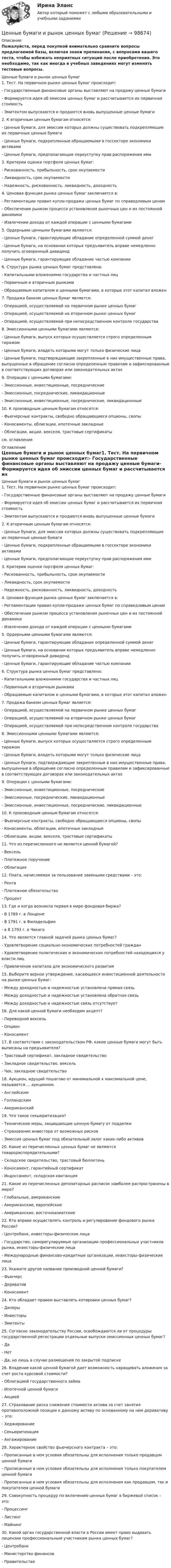     
            Описание
            Пожалуйста, перед покупкой внимательно сравните вопросы предлагаемой базы, включая знаки препинания, с вопросами вашего теста, чтобы избежать неприятных ситуаций после приобретения. Это необходимо, так как иногда в учебных заведениях могут изменять тестовые вопросы. Ценные бумаги и рынок ценных бумаг1. Тест. На первичном рынке ценных бумаг происходит:- Государственные финансовые органы выставляют на продажу ценные бумаги- Формируется идея об эмиссии ценных бумаг и рассчитывается их первичная стоимость- Эмитентом выпускаются и продаются вновь выпущенные ценные бумаги 2. К вторичным ценным бумагам относятся:- Ценные бумаги, для эмиссии которых должны существовать подкрепляющие их первичные ценные бумаги- Ценные бумаги, подкрепленные обращаемыми в госсекторе экономики активами- Ценные бумаги, предполагающие переуступку прав распоряжения ими 3. Критерии оценки портфеля ценных бумаг:- Рискованность, прибыльность, срок окупаемости- Ликвидность, срок окупаемости- Надежность, рискованность, ликвидность, доходность 4. Ценовая функция рынка ценных бумаг заключается в:- Регламентации правил купли-продажи ценных бумаг по справедливым ценам- Обеспечении рынком процесса установления рыночных цен и их постоянной динамики- Извлечении дохода от каждой операции с ценными бумагами 5. Ордерными ценными бумагами являются:- Ценные бумаги, гарантирующие обладание определенной суммой денег- Ценные бумаги, на основании которых предъявитель вправе немедленно получить оговоренный дивиденд- Ценные бумаги, гарантирующие обладание частью компании 6. Структура рынка ценных бумаг представлена:- Капитальными вложениями государства и частных лиц- Первичным и вторичным рынками- Обращаемым капиталом и ценными бумагами, в которые этот капитал вложен 7. Продажа банком ценных бумаг является:- Операцией, осуществляемой на первичном рынке ценных бумаг- Операцией, осуществляемой на вторичном рынке ценных бумаг- Операцией, осуществляемой при непосредственном контроле государства 8. Эмиссионными ценными бумагами являются:- Ценные бумаги, выпуск которых осуществляется строго определенным тиражом- Ценные бумаги, владеть которыми могут только физические лица- Ценные бумаги, подтверждающие закрепленные в них имущественные права, выпущенные в обращение согласно определенным правилам и зафиксированные в соответствующих договорах или законодательных актах 9. Операции с ценными бумагами:- Эмиссионные, инвестиционные, посреднические- Эмиссионные, посреднические, ликвидационные- Эмиссионные, инвестиционные, посреднические, ликвидационные 10. К производным ценным бумагам относятся:- Фьючерсные контракты, свободно обращающиеся опционы, свопы- Коносаменты, облигации, ипотечные закладные- Облигации, акции, векселя, трастовые сертификатысм. оглавление 
            Оглавление
            Ценные бумаги и рынок ценных бумаг1. Тест. На первичном рынке ценных бумаг происходит:- Государственные финансовые органы выставляют на продажу ценные бумаги- Формируется идея об эмиссии ценных бумаг и рассчитывается их первичная стоимость- Эмитентом выпускаются и продаются вновь выпущенные ценные бумаги 2. К вторичным ценным бумагам относятся:- Ценные бумаги, для эмиссии которых должны существовать подкрепляющие их первичные ценные бумаги- Ценные бумаги, подкрепленные обращаемыми в госсекторе экономики активами- Ценные бумаги, предполагающие переуступку прав распоряжения ими 3. Критерии оценки портфеля ценных бумаг:- Рискованность, прибыльность, срок окупаемости- Ликвидность, срок окупаемости- Надежность, рискованность, ликвидность, доходность 4. Ценовая функция рынка ценных бумаг заключается в:- Регламентации правил купли-продажи ценных бумаг по справедливым ценам- Обеспечении рынком процесса установления рыночных цен и их постоянной динамики- Извлечении дохода от каждой операции с ценными бумагами 5. Ордерными ценными бумагами являются:- Ценные бумаги, гарантирующие обладание определенной суммой денег- Ценные бумаги, на основании которых предъявитель вправе немедленно получить оговоренный дивиденд- Ценные бумаги, гарантирующие обладание частью компании 6. Структура рынка ценных бумаг представлена:- Капитальными вложениями государства и частных лиц- Первичным и вторичным рынками- Обращаемым капиталом и ценными бумагами, в которые этот капитал вложен 7. Продажа банком ценных бумаг является:- Операцией, осуществляемой на первичном рынке ценных бумаг- Операцией, осуществляемой на вторичном рынке ценных бумаг- Операцией, осуществляемой при непосредственном контроле государства 8. Эмиссионными ценными бумагами являются:- Ценные бумаги, выпуск которых осуществляется строго определенным тиражом- Ценные бумаги, владеть которыми могут только физические лица- Ценные бумаги, подтверждающие закрепленные в них имущественные права, выпущенные в обращение согласно определенным правилам и зафиксированные в соответствующих договорах или законодательных актах 9. Операции с ценными бумагами:- Эмиссионные, инвестиционные, посреднические- Эмиссионные, посреднические, ликвидационные- Эмиссионные, инвестиционные, посреднические, ликвидационные 10. К производным ценным бумагам относятся:- Фьючерсные контракты, свободно обращающиеся опционы, свопы- Коносаменты, облигации, ипотечные закладные- Облигации, акции, векселя, трастовые сертификаты 11. Что из перечисленного не является ценной бумагой?- Вексель- Платежное поручение- Облигация 12. Плата, начисляемая за пользование заемными средствами – это:- Рента- Платежное обязательство- Процент 13. Где и когда возникла первая в мире фондовая биржа?- В 1789 г. в Лондоне- В 1791 г. в Филадельфии- в В 1793 г. в Чикаго 14. Что является главной задачей рынка ценных бумаг?- Удовлетворение социально-экономических потребностей граждан- Удовлетворение политических и экономических потребностей находящихся у власти лиц- Привлечение капитала для экономического развития 15. Выберите верное утверждение, касающееся инвестиционной деятельности на рынке ценных бумаг:- Между доходностью и надежностью установлена прямая связь- Между доходностью и надежностью установлена обратная связь- Между доходностью и надежностью связь отсутствует 16. Для какой ценной бумаги необходим акцепт?- Переводной вексель- Опцион- Коносамент 17. В соответствии с законодательством РФ, какие ценные бумаги могут быть выписаны на предъявителя?- Трастовый сертификат, закладное свидетельство- Закладное свидетельство, вексель- Чек, закладное свидетельство 18. Аукцион, идущий пошагово от минимальной к максимальной цене, называется … аукционом.- Английским- Голландским- Американский 19. Что такое секьюритизация?- Технические меры, защищающие ценную бумагу от подделки- Страхование инвестора от возможных рисков- Эмиссия ценных бумаг под обязательный залог каких-либо активов 20. Какие из перечисленных ценных бумаг не являются товарораспорядительными?- Складское свидетельство, трастовый бюллетень- Коносамент, гарантийный сертификат- Индоссамент, складская квитанция 21. Какие из перечисленных депозитарных расписок наиболее распространены в мире?- Глобальные, американские- Американские, европейские- Американские, восточноазиатские 22. Кто вправе осуществлять контроль и регулирование фондового рынка России?- Центробанк, инвесторы-физические лица- Государство, саморегулируемые организации профессиональных участников рынка, инвесторы-физические лица- Международные финансово-кредитные организации, инвесторы-физические лица 23. Укажите другое название производной ценной бумаги?- Фьючерс- Дериватив- Коносамент 24. Кто обладает правом выставлять котировки ценных бумаг?- Дилеры- Инвесторы- Эмитенты 25. Согласно законодательству России, освобождаются ли от процедуры государственной регистрации отдельные выпуски эмиссионных ценных бумаг?- Да- Нет- Да, но лишь в случае размещения по закрытой подписке 26. Владение какой ценной бумагой дает возможность наращивать вложения за счет роста курсовой стоимости?- Облигацией государственного займа- Ипотечной ценной бумаги- Акцией 27. Страхование риска снижения стоимости актива за счет занятия противоположной позиции к данному активу по основанному на нем деривативу – это:- Хеджирование- Секьюритизация- Ангажирование 28. Характерное свойство фьючерсного контракта – это:- Прописанные в нем условия обязательны для исполнения только продавцом ценной бумаги- Прописанные в нем условия обязательны для исполнения только покупателем ценной бумаги- Прописанные в нем условия обязательны для исполнения как продавцом, так и покупателем ценной бумаги 29. Совокупность процедур по включению ценных бумаг в биржевой список – это:- Процессинг- Листинг- Майнинг 30. Какой орган государственной власти в России имеет право выдавать лицензии профессиональным участникам рынка ценных бумаг?- Центробанк- Министерство финансов- Правительство    
            
            
            Ценные бумаги и производные финансовые инструменты Ценные бумаги и рынок ценных бумагЦенные бумаги относятся к … ресурсамЦенные бумаги с фиксированным доходом 💯 Ценовая политика > Итоговый тест (правильные ответы на тест Синергия / МОИ / МТИ / МосАП)ЦЕНОВАЯ ПОЛИТИКА И ЦЕНОВЫЕ СТРАТЕГИИ ПРЕДПРИЯТИЯ💯 Ценовая политика компаний (ответы на тесты Синергия / МТИ / МосАП, апрель 2023)Цена товара на экспорт, которая значительно ниже цены внутреннего рынка, рассматривается как нечестная и запрещена международными торговыми договорами, называется … ценойЦена - это ...Ценная бумага, которая удостоверяет долг фирмы, дает право ее владельцу на получение купонов и возврат всей суммы долга по истечении срока, - это …Ценная бумага, которая удостоверяет долг фирмы, дает право ее владельцу на получение купонов и номинала, - этоЦенная бумага, удостоверяющая право владения и дающая право на получение дохода называется:Ценность денег находится в обратной зависимости от изменения общего уровня цен, так как деньгиЦенность, значимость, которой человек наделяет себя в целом или отдельные стороны своей личности, деятельности, поведения – это…