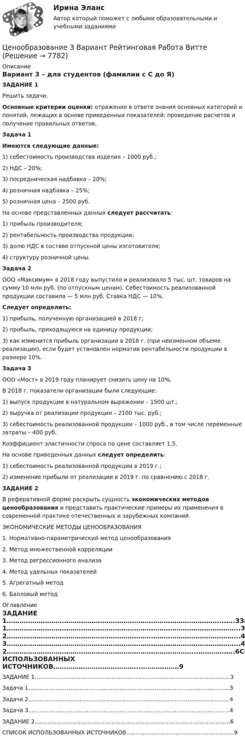     
          Описание
          Вариант 3 – для студентов (фамилии с С до Я)ЗАДАНИЕ 1Решить задачи.Основные критерии оценки: отражение в ответе знания основных категорий и понятий, лежащих в основе приведенных показателей; проведение расчетов и получение правильных ответов. Задача 1 Имеются следующие данные:1) себестоимость производства изделия – 1000 руб.;2) НДС – 20%;3) посредническая надбавка – 20%;4) розничная надбавка – 25%;5) розничная цена – 2500 руб.На основе представленных данных следует рассчитать:1) прибыль производителя;2) рентабельность производства продукции;3) долю НДС в составе отпускной цены изготовителя;4) структуру розничной цены. Задача 2ООО «Максимум» в 2018 году выпустило и реализовало 5 тыс. шт. товаров на сумму 10 млн руб. (по отпускным ценам). Себестоимость реализованной продукции составила — 5 млн руб. Ставка НДС — 10%. Следует определить: 1) прибыль, полученную организацией в 2018 г; 2) прибыль, приходящуюся на единицу продукции; 3) как изменится прибыль организации в 2018 г. (при неизменном объеме реализации), если будет установлен норматив рентабельности продукции в размере 10%.  Задача 3ООО «Мост» в 2019 году планирует снизить цену на 10%.В 2018 г. показатели организации были следующие:1) выпуск продукции в натуральном выражении – 1500 шт.;2) выручка от реализации продукции – 2100 тыс. руб.;3) себестоимость реализованной продукции – 1000 руб., в том числе переменные затраты – 400 руб.Коэффициент эластичности спроса по цене составляет 1,5.На основе приведенных данных следует определить:1) себестоимость реализованной продукции в 2019 г.;2) изменение прибыли от реализации в 2019 г. по сравнению c 2018 г. ЗАДАНИЕ 2В реферативной форме раскрыть сущность экономических методов ценообразования и представить практические примеры их применения в современной практике отечественных и зарубежных компаний.  ЭКОНОМИЧЕСКИЕ МЕТОДЫ ЦЕНООБРАЗОВАНИЯ1. Нормативно-параметрический метод ценообразования2. Метод множественной корреляции3. Метод регрессионного анализа4. Метод удельных показателей5. Агрегатный метод6. Балловый метод  
          Оглавление
          ЗАДАНИЕ 1………………………………………………………………………………………...…..3Задача 1………………………………………………………………………………………………..3Задача 2………………………………………………………………………………………………..4Задача 3………………………………………………………………………………………………..4ЗАДАНИЕ 2……………………………………………………………………………...……………..6СПИСОК ИСПОЛЬЗОВАННЫХ ИСТОЧНИКОВ…………………………………..………………9 
            
            
            Ценообразование 2 Вариант Рейтинговая Работа ВиттеЦенообразование 3 Вариант Рейтинговая Работа Виттеценообразование вариант 1Ценообразование Вариант 1ценообразование вариант 3Ценообразование - Вариант 4Ценообразование витте  вариант 2💯 Ценовая политика компаний (ответы на тесты Синергия / МТИ / МосАП, февраль 2023)💯 Ценовая политика > Компетентностный тест (правильные ответы на тест Синергия / МОИ / МТИ / МосАП)Ценовая политика предприятия представляет собой …Ценой на денежном рынке выступает …Ценой на покупку и доставку товара обусловлены … свойства товараЦенообразованиеЦенообразование