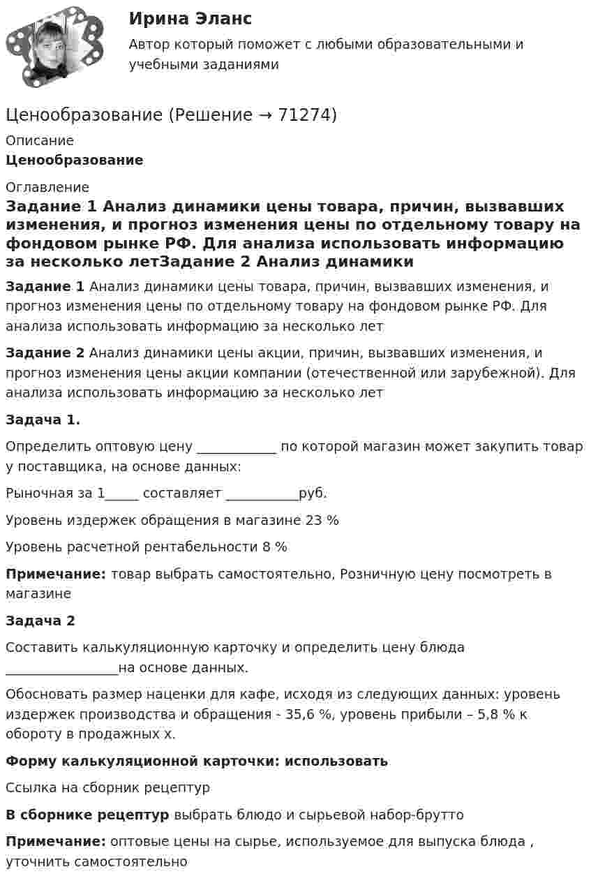    
            Описание
            Ценообразование 
            Оглавление
            Задание 1 Анализ динамики цены товара, причин, вызвавших изменения, и прогноз изменения цены по отдельному товару на фондовом рынке РФ. Для анализа использовать информацию за несколько летЗадание 2 Анализ динамики цены акции, причин, вызвавших изменения, и прогноз изменения цены акции компании (отечественной или зарубежной). Для анализа использовать информацию за несколько летЗадача 1.                Определить оптовую цену ____________ по которой магазин может закупить товар у поставщика, на основе данных:Рыночная  за 1_____ составляет ___________руб.Уровень издержек обращения в магазине 23 %Уровень расчетной рентабельности 8 %Примечание: товар выбрать самостоятельно, Розничную цену посмотреть в магазинеЗадача 2  Составить калькуляционную карточку и определить цену блюда _________________на основе данных.Обосновать размер наценки для кафе, исходя из следующих данных: уровень издержек производства и обращения - 35,6 %, уровень прибыли – 5,8 % к обороту в продажных х.Форму калькуляционной карточки: использовать Ссылка на сборник рецептур  В сборнике рецептур выбрать блюдо и сырьевой набор-брутто Примечание: оптовые цены на сырье, используемое для выпуска блюда , уточнить самостоятельно  
            
            
            ЦенообразованиеЦенообразованиеЦенообразование 1 Вариант Рейтинговая Работа ВиттеЦенообразование 2 Вариант Рейтинговая Работа ВиттеЦенообразование 3 Вариант Рейтинговая Работа Виттеценообразование вариант 1Ценообразование Вариант 1ЦЕНОВАЯ ПОЛИТИКА И ЦЕНОВЫЕ СТРАТЕГИИ ПРЕДПРИЯТИЯ💯 Ценовая политика компаний (ответы на тесты Синергия / МТИ / МосАП, апрель 2023)💯 Ценовая политика компаний (ответы на тесты Синергия / МТИ / МосАП, март 2023)💯 Ценовая политика компаний (ответы на тесты Синергия / МТИ / МосАП, февраль 2023)💯 Ценовая политика > Компетентностный тест (правильные ответы на тест Синергия / МОИ / МТИ / МосАП)Ценовая политика предприятия представляет собой …Ценой на денежном рынке выступает …