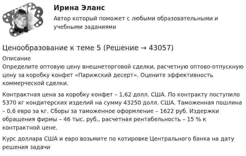     
            Описание
            	Определите оптовую цену внешнеторговой сделки, расчетную оптово-отпускную цену за коробку конфет «Парижский десерт». Оцените эффективность коммерческой сделки.	Контрактная цена за коробку конфет – 1,62 долл. США. По контракту поступило 5370 кг кондитерских изделий на сумму 43250 долл. США. Таможенная пошлина – 0,6 евро за кг. Сборы за таможенное оформление – 1622 руб. Издержки обращения фирмы – 46 тыс. руб., расчетная рентабельность – 15 % к контрактной цене.	Курс доллара США и евро возьмите по котировке Центрального банка на дату решения задачи   
            
            
            Ценообразование: кейсыЦенообразование к теме 5Ценообразование на предприятииЦенообразование на предприятии (3.6 - ЭП - Э.3.20) задание 1Ценообразование на предприятии (3.6 - ЭП - Э.3.20) задание 4Ценообразование на предприятии,задание 1 (4 задачи)Ценообразование на предприятии Задание 1 к теме 3Ценообразование в цифровой экономике || ответы || синергия  || тест💯 Ценообразование в цифровой экономике (правильные ответы на тест Синергия / МОИ / МТИ / МосАП)Ценообразование в цифровой экономике//СИНЕРГИЯ//МОСап//МТИ//МОИЦенообразование в цифровой экономике.  Синергия. ✅ Ответы на ИТОГОВЫЙ ТЕСТ. На отлично!Ценообразование в цифровой экономике тест Синергия 2023 (ответы ✅100 баллов Итоговый тест)Ценообразование в цифровой экономике (тест с ответами Синергия/МОИ/ МТИ /МОСАП)Ценообразование и таможенная стоимость с практикумом