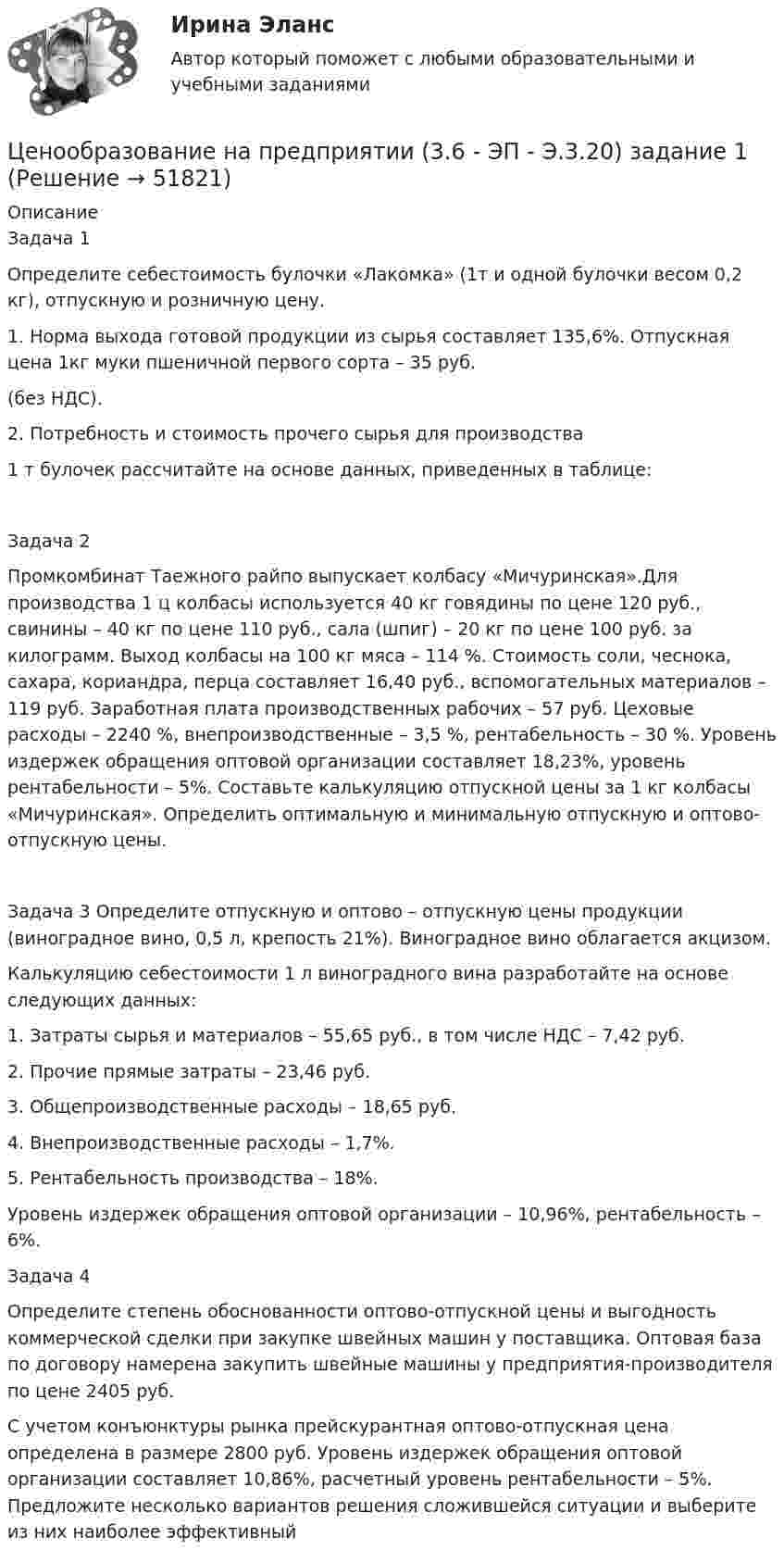      
            Описание
            Задача 1Определите себестоимость булочки «Лакомка» (1т и одной булочки весом 0,2 кг), отпускную и розничную цену.1. Норма выхода готовой продукции из сырья составляет 135,6%. Отпускная цена 1кг муки пшеничной первого сорта – 35 руб. (без НДС).2. Потребность и стоимость прочего сырья для производства 1 т булочек рассчитайте на основе данных, приведенных в таблице:	Задача 2 	Промкомбинат Таежного райпо выпускает колбасу «Мичуринская».Для производства 1 ц колбасы используется 40 кг говядины по цене 120 руб., свинины – 40 кг по цене 110 руб., сала (шпиг) – 20 кг по цене 100 руб. за килограмм. Выход колбасы на 100 кг мяса – 114 %. Стоимость соли, чеснока, сахара, кориандра, перца составляет 16,40 руб., вспомогательных материалов – 119 руб. Заработная плата производственных рабочих – 57 руб. Цеховые расходы – 2240 %, внепроизводственные – 3,5 %, рентабельность – 30 %. Уровень издержек обращения оптовой организации составляет 18,23%, уровень рентабельности – 5%. Составьте калькуляцию отпускной цены за 1 кг колбасы «Мичуринская». Определить оптимальную и минимальную отпускную и оптово-отпускную цены. 	Задача 3	Определите отпускную и оптово – отпускную цены продукции (виноградное вино, 0,5 л, крепость 21%). Виноградное вино облагается акцизом. 	Калькуляцию себестоимости 1 л виноградного вина разработайте на основе следующих данных:1.    Затраты сырья и материалов – 55,65 руб., в том числе НДС – 7,42 руб.2.    Прочие прямые затраты – 23,46 руб.3.    Общепроизводственные расходы – 18,65 руб.4.    Внепроизводственные расходы – 1,7%.5.    Рентабельность производства – 18%.	Уровень издержек обращения оптовой организации – 10,96%, рентабельность – 6%.	Задача 4  Определите степень обоснованности оптово-отпускной цены и выгодность коммерческой сделки при закупке швейных машин у поставщика. Оптовая база по договору намерена закупить швейные машины у предприятия-производителя по цене 2405 руб.	С учетом конъюнктуры рынка прейскурантная оптово-отпускная цена определена в размере 2800 руб. Уровень издержек обращения оптовой организации составляет 10,86%, расчетный уровень рентабельности – 5%. Предложите несколько вариантов решения сложившейся ситуации и выберите из них наиболее эффективный  
            
            
            Ценообразование на предприятииЦенообразование на предприятии (3.6 - ЭП - Э.3.20) задание 1Ценообразование на предприятии (3.6 - ЭП - Э.3.20) задание 4Ценообразование на предприятии,задание 1 (4 задачи)Ценообразование на предприятии Задание 1 к теме 3Ценообразование на предприятии, задание 2Ценообразование на предприятии, задание 4Ценообразование в цифровой экономике//СИНЕРГИЯ//МОСап//МТИ//МОИЦенообразование в цифровой экономике.  Синергия. ✅ Ответы на ИТОГОВЫЙ ТЕСТ. На отлично!Ценообразование в цифровой экономике тест Синергия 2023 (ответы ✅100 баллов Итоговый тест)Ценообразование в цифровой экономике (тест с ответами Синергия/МОИ/ МТИ /МОСАП)Ценообразование и таможенная стоимость с практикумомЦенообразование: кейсыЦенообразование: кейсы