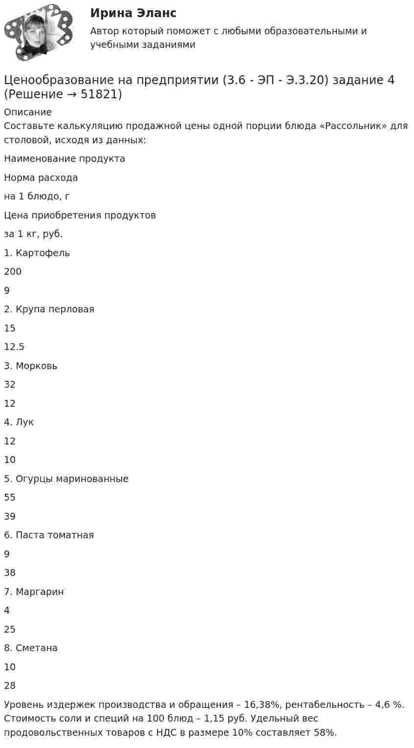      
            Описание
            	Составьте калькуляцию продажной цены одной порции блюда «Рассольник» для столовой, исходя из данных:   Наименование продукта Норма расхода  на 1 блюдо, г Цена приобретения продуктов  за 1 кг, руб.   1.  Картофель 200 9   2.  Крупа перловая 15 12.5   3.  Морковь 32 12   4.  Лук 12 10   5. Огурцы маринованные 55 39   6.  Паста томатная 9 38   7. Маргарин 4 25   8.  Сметана 10 28 	Уровень издержек производства и обращения – 16,38%, рентабельность – 4,6 %. Стоимость соли и специй на 100 блюд – 1,15 руб. Удельный вес продовольственных товаров с НДС в размере 10% составляет 58%.   
            
            
            Ценообразование на предприятии (3.6 - ЭП - Э.3.20) задание 1Ценообразование на предприятии (3.6 - ЭП - Э.3.20) задание 4Ценообразование на предприятии,задание 1 (4 задачи)Ценообразование на предприятии Задание 1 к теме 3Ценообразование на предприятии, задание 2Ценообразование на предприятии, задание 4Ценообразование на предприятии. Задание к теме 4Ценообразование в цифровой экономике.  Синергия. ✅ Ответы на ИТОГОВЫЙ ТЕСТ. На отлично!Ценообразование в цифровой экономике тест Синергия 2023 (ответы ✅100 баллов Итоговый тест)Ценообразование в цифровой экономике (тест с ответами Синергия/МОИ/ МТИ /МОСАП)Ценообразование и таможенная стоимость с практикумомЦенообразование: кейсыЦенообразование: кейсыЦенообразование к теме 5