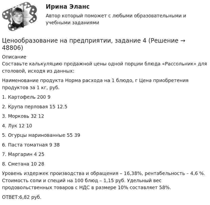      
            Описание
            Составьте калькуляцию продажной цены одной порции блюда «Рассольник» для столовой, исходя из данных: Наименование продукта Норма расхода на 1 блюдо, г Цена приобретения продуктов  за 1 кг, руб.1.  Картофель 200 92.  Крупа перловая 15   12.53.  Морковь 32 124.  Лук 12 105. Огурцы маринованные 55 396.  Паста томатная 9 387. Маргарин 4 258.  Сметана 10 28 Уровень издержек производства и обращения – 16,38%, рентабельность – 4,6 %. Стоимость соли и специй на 100 блюд – 1,15 руб. Удельный вес продовольственных товаров с НДС в размере 10% составляет 58%.ОТВЕТ:6,82 руб.   
            
            
            Ценообразование на предприятии, задание 2Ценообразование на предприятии, задание 4Ценообразование на предприятии. Задание к теме 4Ценообразование на предприятии ИТОГОВЫЙ ТЕСТ Ценообразование (ПКЗ/ Контрольная)💯 Ценообразование (правильные ответы на тест Синергия / МОИ / МТИ / МосАП)Ценообразование промежуточное задание МэбикЦенообразование: кейсыЦенообразование: кейсыЦенообразование к теме 5Ценообразование на предприятииЦенообразование на предприятии (3.6 - ЭП - Э.3.20) задание 1Ценообразование на предприятии (3.6 - ЭП - Э.3.20) задание 4Ценообразование на предприятии,задание 1 (4 задачи)
