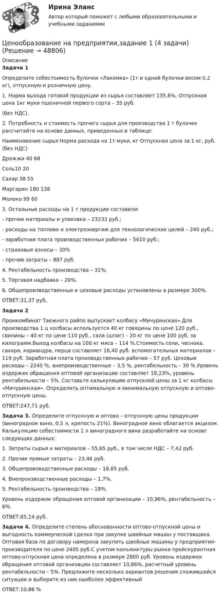      
            Описание
            Задача 1Определите себестоимость булочки «Лакомка» (1т и одной булочки весом 0,2 кг), отпускную и розничную цену.1. Норма выхода готовой продукции из сырья составляет 135,6%. Отпускная цена 1кг муки пшеничной первого сорта – 35 руб.  (без НДС).2. Потребность и стоимость прочего сырья для производства 1 т булочек рассчитайте на основе данных, приведенных в таблице:  Наименование сырья Норма расхода на 1т муки, кг Отпускная цена  за 1 кг, руб. (без НДС)   Дрожжи 40 68  Соль10 20 Сахар 38 55 Маргарин 180 138 Молоко 99 603. Остальные расходы на 1 т продукции составили:	-   прочие материалы и упаковка – 23233 руб.;	-   расходы на топливо и электроэнергию для технологических целей – 240 руб.;	-   заработная плата производственных рабочих – 5410 руб.;	-   страховые взносы – 30%	-   прочие затраты – 887 руб.4. Рентабельность производства – 31%.5. Торговая надбавка – 20%.6. Общепроизводственные и цеховые расходы установлены в размере 300%.ОТВЕТ:31,37 руб.Задача 2Промкомбинат Таежного райпо выпускает колбасу «Мичуринская».Для производства 1 ц колбасы используется 40 кг говядины по цене 120 руб., свинины – 40 кг по цене 110 руб., сала (шпиг) – 20 кг по цене 100 руб. за килограмм.Выход колбасы на 100 кг мяса – 114 %.Стоимость соли, чеснока, сахара, кориандра, перца составляет 16,40 руб. вспомогательных материалов – 119 руб. Заработная плата производственных рабочих – 57 руб. Цеховые расходы – 2240 %, внепроизводственные – 3,5 %, рентабельность – 30 %.Уровень издержек обращения оптовой организации составляет 18,23%, уровень рентабельности – 5%. Составьте калькуляцию отпускной цены за 1 кг колбасы «Мичуринская». Определить оптимальную и минимальную отпускную и оптово-отпускную цены. ОТВЕТ:247,71 руб.Задача 3. Определите отпускную и оптово – отпускную цены продукции (виноградное вино, 0,5 л, крепость 21%). Виноградное вино облагается акцизом. Калькуляцию себестоимости 1 л виноградного вина разработайте на основе следующих данных:1.   Затраты сырья и материалов – 55,65 руб., в том числе НДС – 7,42 руб.2.   Прочие прямые затраты – 23,46 руб.3.   Общепроизводственные расходы – 18,65 руб.4.   Внепроизводственные расходы – 1,7%.5.   Рентабельность производства – 18%.Уровень издержек обращения оптовой организации – 10,96%, рентабельность – 6%.ОТВЕТ:85,14 руб.Задача 4. Определите степень обоснованности оптово-отпускной цены и выгодность коммерческой сделки при закупке швейных машин у поставщика. Оптовая база по договору намерена закупить швейные машины у предприятия-производителя по цене 2405 руб.С учетом конъюнктуры рынка прейскурантная оптово-отпускная цена определена в размере 2800 руб. Уровень издержек обращения оптовой организации составляет 10,86%, расчетный уровень рентабельности – 5%. Предложите несколько вариантов решения сложившейся ситуации и выберите из них наиболее эффективныйОТВЕТ:10,86 %  
            
            
            Ценообразование на предприятии (3.6 - ЭП - Э.3.20) задание 4Ценообразование на предприятии,задание 1 (4 задачи)Ценообразование на предприятии Задание 1 к теме 3Ценообразование на предприятии, задание 2Ценообразование на предприятии, задание 4Ценообразование на предприятии. Задание к теме 4Ценообразование на предприятии ИТОГОВЫЙ ТЕСТ Ценообразование в цифровой экономике тест Синергия 2023 (ответы ✅100 баллов Итоговый тест)Ценообразование в цифровой экономике (тест с ответами Синергия/МОИ/ МТИ /МОСАП)Ценообразование и таможенная стоимость с практикумомЦенообразование: кейсыЦенообразование: кейсыЦенообразование к теме 5Ценообразование на предприятии