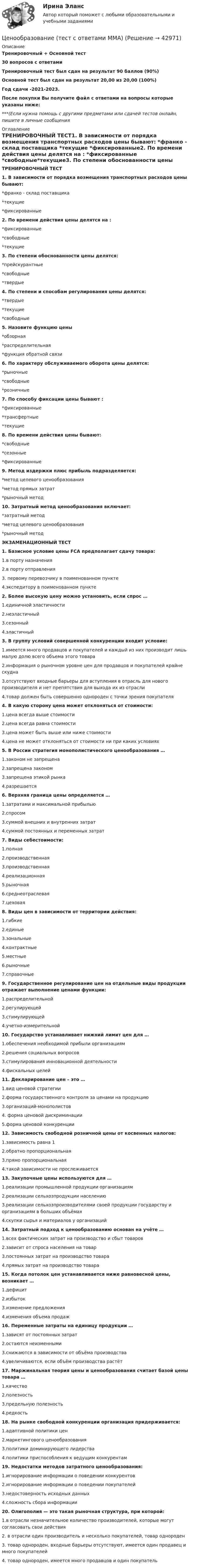     
          Описание
          Тренировочный + Основной тест30 вопросов с ответамиТренировочный тест был сдан на результат 90 баллов (90%)Основной тест был сдан на результат 20,00 из 20,00 (100%)Год сдачи -2021-2023.После покупки Вы получите файл с ответами на вопросы которые указаны ниже:***(Если нужна помощь с другими предметами или сдачей тестов онлайн, пишите в личные сообщения  
          Оглавление
          ТРЕНИРОВОЧНЫЙ ТЕСТ1. В зависимости от порядка возмещения транспортных расходов цены бывают: *франко - склад поставщика *текущие *фиксированные2. По времени действия цены делятся на : *фиксированные *свободные*текущие3. По степени обоснованности цены делятся: *прейскурантные *свободные *твердые4. По степени и способам регулирования цены делятся: *твердые *текущие *свободные 5. Назовите функцию цены *обзорная*распределительная *функция обратной связи6. По характеру обслуживаемого оборота цены делятся: *рыночные *свободные *розничные7. По способу фиксации цены бывают : *фиксированные*трансфертные *текущие8. По времени действия цены бывают: *свободные *сезонные*фиксированные9. Метод издержки плюс прибыль подразделяется: *метод целевого ценообразования *метод прямых затрат *рыночный метод10. Затратный метод ценообразования включает: *затратный метод *метод целевого ценообразования*рыночный метод ЭКЗАМЕНАЦИОННЫЙ ТЕСТ1. Базисное условие цены FCA предполагает сдачу товара:1.в порту назначения2.в порту отправления3. первому перевозчику в поименованном пункте4.экспедитору в поименованном пункте2. Более высокую цену можно установить, если спрос …1.единичной эластичности2.неэластичный3.сезонный4.эластичный3. В группу условий совершенной конкуренции входит условие:1.имеется много продавцов и покупателей и каждый из них производит лишь малую долю всего объема этого товара2.информация о рыночном уровне цен для продавцов и покупателей крайне скудна3.отсутствуют входные барьеры для вступления в отрасль для нового производителя и нет препятствия для выхода их из отрасли4.товар должен быть совершенно однороден с точки зрения покупателя4. В какую сторону цена может отклоняться от стоимости:1.цена всегда выше стоимости2.цена всегда равна стоимости3.цена может быть выше или ниже стоимости4.цена не может отклоняться от стоимости ни при каких условиях5. В России стратегия монополистического ценообразования …1.законом не запрещена2.запрещена законом3.запрещена этикой рынка4.разрешается6. Верхняя граница цены определяется …1.затратами и максимальной прибылью2.спросом3.суммой внешних и внутренних затрат4.суммой постоянных и переменных затрат7. Виды себестоимости:1.полная2.производственная3.производственная4.реализационная5.рыночная6.среднеотраслевая7.цеховая8. Виды цен в зависимости от территории действия:1.гибкие2.единые3.зональные4.контрактные5.местные6.рыночные7.справочные9. Государственное регулирование цен на отдельные виды продукции отражает выполнение ценами функции:1.распределительной2.регулирующей3.стимулирующей4.учетно-измерительной10. Государство устанавливает нижний лимит цен для …1.обеспечения необходимой прибыли организациям2.решения социальных вопросов3.стимулирования инновационной деятельности4.фискальных целей11. Декларирование цен – это …1.вид ценовой стратегии2.форма государственного контроля за ценами на продукцию3.организаций-монополистов4. форма ценовой дискриминации5.форма ценовой конкуренции12. Зависимость свободной розничной цены от косвенных налогов:1.зависимость равна 12.обратно пропорциональная3.прямо пропорциональная4.такой зависимости не прослеживается13. Закупочные цены используются для …1.реализации промышленной продукции организациям2.реализации сельхозпродукции населению3.реализации сельхозпроизводителями своей продукции государству и организациям в больших объёмах4.скупки сырья и материалов у организаций14. Затратный подход к ценообразованию основан на учёте …1.всех фактических затрат на производство и сбыт товаров2.зависит от спроса населения на товар3.постоянных затрат на производство товара4.прямых затрат на производство товара15. Когда потолок цен устанавливается ниже равновесной цены, возникает …1.дефицит2.избыток3.изменение предложения4.изменения объема продаж16. Переменные затраты на единицу продукции …1.зависят от постоянных затрат2.остаются неизменными3.снижаются в зависимости от объёма производства4.увеличиваются, если объём производства растёт17. Маржинальная теория цены и ценообразования считает базой цены товара …1.качество2.полезность3.предельную полезность4.редкость18. На рынке свободной конкуренции организация придерживается:1.адаптивной политики цен2.маркетингового ценообразования3.политики доминирующего лидерства4.политики приспособления к ведущим конкурентам19. Недостатки методов затратного ценообразования:1.игнорирование информации о поведении конкурентов2.игнорирование информации о поведении покупателей3.недостоверность исходных данных4.сложность сбора информации20. Олигополия — это такая рыночная структура, при которой:1.в отрасли незначительное количество производителей, которые могут согласовать свои действия2. в отрасли один производитель и несколько покупателей, товар однороден3. товар однороден, входные барьеры отсутствуют, имеется один продавец и много покупателей4. товар однороден, имеется много продавцов и один покупатель 
            
            
            Ценообразование промежуточное задание МэбикЦенообразование (тест с ответами ММА)Ценообразованию - вариант №7Централизованная аутентификация пользователей беспроводной сети используя протокол radius на линуксЦентрализованная аутентификация пользователей проводнойбеспроводной сети используя AD под windows 2012Централизованная аутентификация пользователей проводнойбеспроводной сети используя ldap на линуксеЦентрализованная аутентификация пользователей проводнойбеспроводной сети используя ldap под windows 2012Ценообразование на предприятии,задание 1 (4 задачи)Ценообразование на предприятии Задание 1 к теме 3Ценообразование на предприятии, задание 2Ценообразование на предприятии, задание 4Ценообразование на предприятии. Задание к теме 4Ценообразование на предприятии ИТОГОВЫЙ ТЕСТ Ценообразование (ПКЗ/ Контрольная)