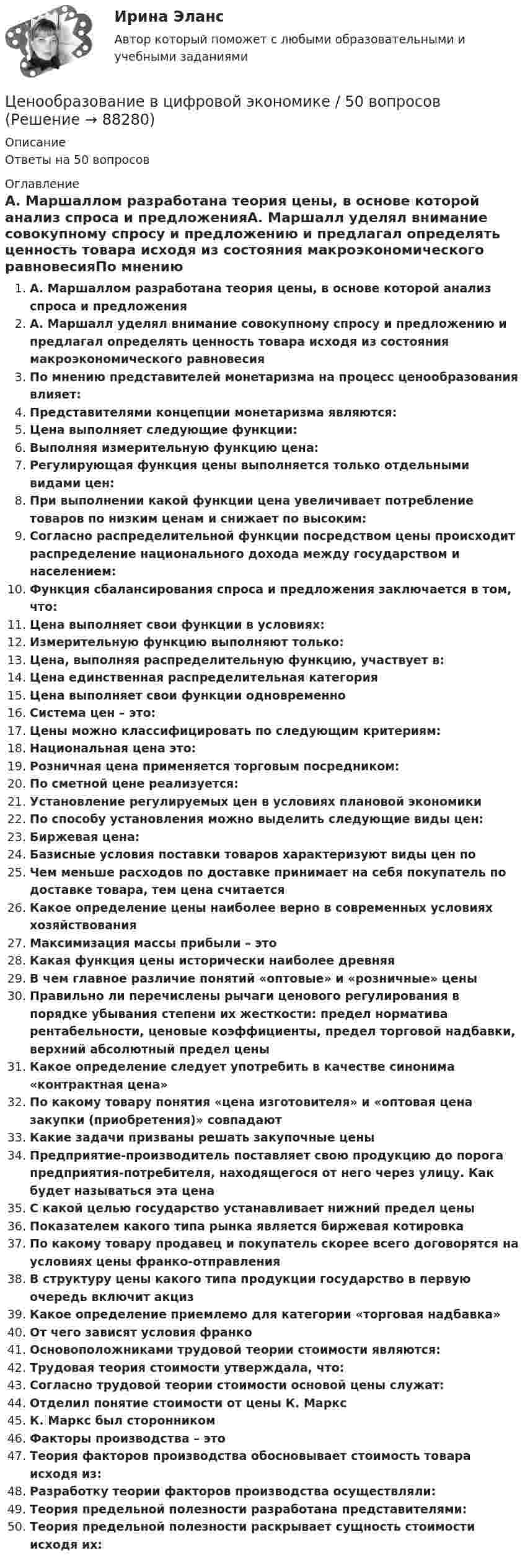     
            Описание
            Ответы на 50 вопросов 
            Оглавление
            А. Маршаллом разработана теория цены, в основе которой анализ спроса и предложенияА. Маршалл уделял внимание совокупному спросу и предложению и предлагал определять ценность товара исходя из состояния макроэкономического равновесияПо мнению представителей монетаризма на процесс ценообразования влияет:Представителями концепции монетаризма являются:Цена выполняет следующие функции:Выполняя измерительную функцию цена:Регулирующая функция цены выполняется только отдельными видами цен:При выполнении какой функции цена увеличивает потребление товаров по низким ценам и снижает по высоким:Согласно распределительной функции посредством цены происходит распределение национального дохода между государством и населением:Функция сбалансирования спроса и предложения заключается в том, что:Цена выполняет свои функции в условиях:Измерительную функцию выполняют только:Цена, выполняя распределительную функцию, участвует в:Цена единственная распределительная категорияЦена выполняет свои функции одновременноСистема цен – это:Цены можно классифицировать по следующим критериям:Национальная цена это:Розничная цена применяется торговым посредником:По сметной цене реализуется:Установление регулируемых цен в условиях плановой экономикиПо способу установления можно выделить следующие виды цен:Биржевая цена:Базисные условия поставки товаров характеризуют виды цен поЧем меньше расходов по доставке принимает на себя покупатель по доставке товара, тем цена считаетсяКакое определение цены наиболее верно в современных условиях хозяйствованияМаксимизация массы прибыли – этоКакая функция цены исторически наиболее древняяВ чем главное различие понятий «оптовые» и «розничные» ценыПравильно ли перечислены рычаги ценового регулирования в порядке убывания степени их жесткости: предел норматива рентабельности, ценовые коэффициенты, предел торговой надбавки, верхний абсолютный предел ценыКакое определение следует употребить в качестве синонима «контрактная цена»По какому товару понятия «цена изготовителя» и «оптовая цена закупки (приобретения)» совпадаютКакие задачи призваны решать закупочные ценыПредприятие-производитель поставляет свою продукцию до порога предприятия-потребителя, находящегося от него через улицу. Как будет называться эта ценаС какой целью государство устанавливает нижний предел ценыПоказателем какого типа рынка является биржевая котировкаПо какому товару продавец и покупатель скорее всего договорятся на условиях цены франко-отправленияВ структуру цены какого типа продукции государство в первую очередь включит акцизКакое определение приемлемо для категории «торговая надбавка»От чего зависят условия франкоОсновоположниками трудовой теории стоимости являются:Трудовая теория стоимости утверждала, что:Согласно трудовой теории стоимости основой цены служат:Отделил понятие стоимости от цены К. МарксК. Маркс был сторонникомФакторы производства – этоТеория факторов производства обосновывает стоимость товара исходя из:Разработку теории факторов производства осуществляли:Теория предельной полезности разработана представителями:Теория предельной полезности раскрывает сущность стоимости исходя их:  
            
            
            Ценообразование в цифровой экономике / 17 вопросовЦенообразование в цифровой экономике / 50 вопросов💯 Ценообразование в цифровой экономике (все ответы на тест Синергия / МТИ / МосАП, май 2023)💯 Ценообразование в цифровой экономике [Занятие] (ответы на тест Синергия / МОИ / МТИ / МосАП, декабрь 2023)💯 Ценообразование в цифровой экономике [Занятие] (ответы на тест Синергия / МОИ / МТИ / МосАП, ноябрь 2023)💯 Ценообразование в цифровой экономике [Занятие] (ответы на тест Синергия / МОИ / МТИ / МосАП, октябрь 2023)💯 Ценообразование в цифровой экономике [Занятие] (ответы на тест Синергия / МОИ / МТИ / МосАП, январь 2024)Ценообразование 2 Вариант Рейтинговая Работа ВиттеЦенообразование 3 Вариант Рейтинговая Работа Виттеценообразование вариант 1Ценообразование Вариант 1ценообразование вариант 3Ценообразование - Вариант 4Ценообразование витте  вариант 2