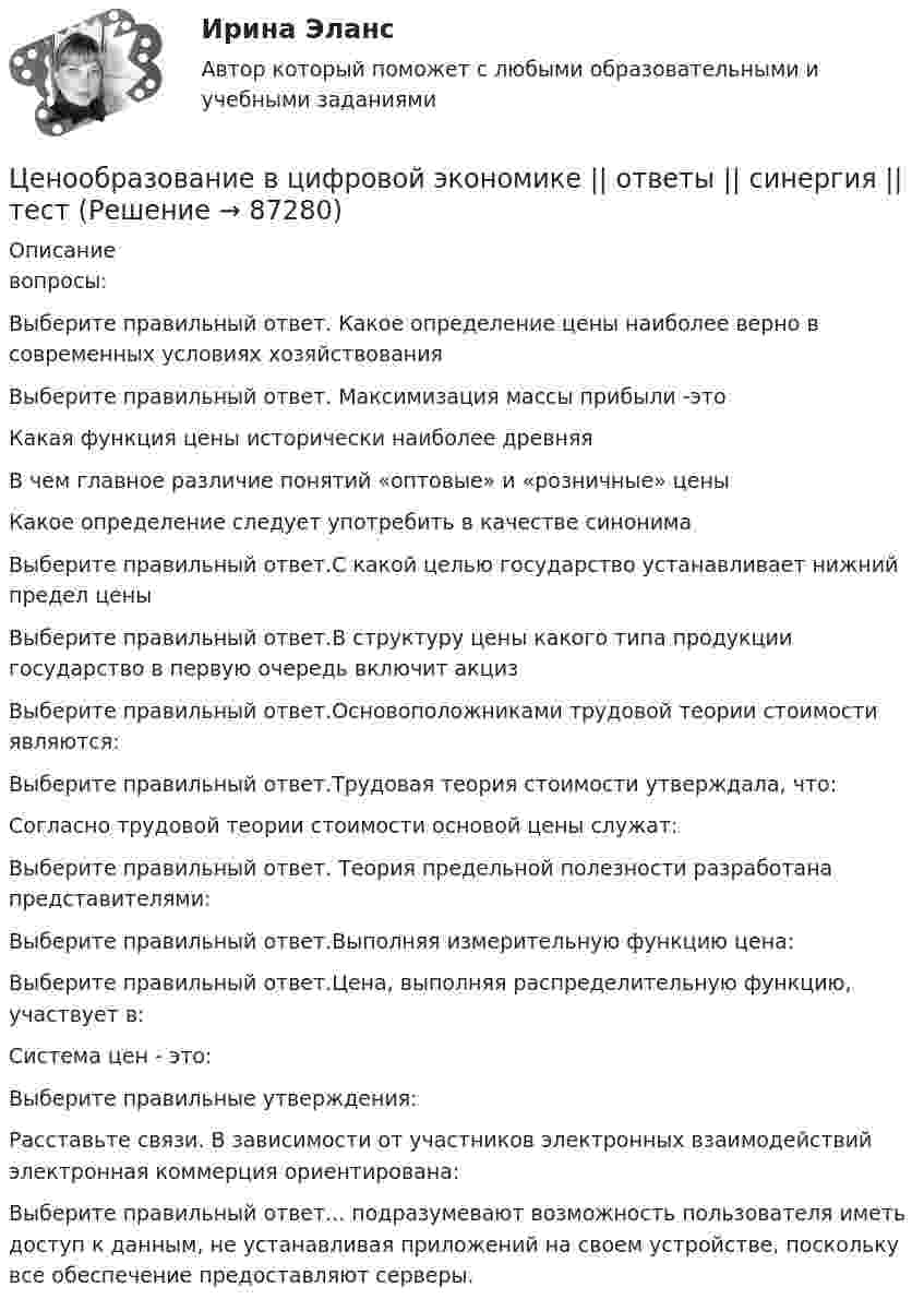     
            Описание
            вопросы:Выберите правильный ответ. Какое определение цены наиболее верно в современных условиях хозяйствованияВыберите правильный ответ. Максимизация массы прибыли -этоКакая функция цены исторически наиболее древняяВ чем главное различие понятий «оптовые» и «розничные» ценыКакое определение следует употребить в качестве синонимаВыберите правильный ответ.С какой целью государство устанавливает нижний предел ценыВыберите правильный ответ.В структуру цены какого типа продукции государство в первую очередь включит акцизВыберите правильный ответ.Основоположниками трудовой теории стоимости являются:Выберите правильный ответ.Трудовая теория стоимости утверждала, что:Согласно трудовой теории стоимости основой цены служат:Выберите правильный ответ. Теория предельной полезности разработана представителями:Выберите правильный ответ.Выполняя измерительную функцию цена:Выберите правильный ответ.Цена, выполняя распределительную функцию, участвует в:Система цен - это:Выберите правильные утверждения:Расставьте связи. В зависимости от участников электронных взаимодействий электронная коммерция ориентирована:Выберите правильный ответ... подразумевают возможность пользователя иметь доступ к данным, не устанавливая приложений на своем устройстве, поскольку все обеспечение предоставляют серверы.   
            
            
            💯 Ценообразование в цифровой экономике [Занятие] (ответы на тест Синергия / МОИ / МТИ / МосАП, январь 2024)Ценообразование в цифровой экономике || ответы || синергия  || тест💯 Ценообразование в цифровой экономике (правильные ответы на тест Синергия / МОИ / МТИ / МосАП)Ценообразование в цифровой экономике//СИНЕРГИЯ//МОСап//МТИ//МОИЦенообразование в цифровой экономике.  Синергия. ✅ Ответы на ИТОГОВЫЙ ТЕСТ. На отлично!Ценообразование в цифровой экономике тест Синергия 2023 (ответы ✅100 баллов Итоговый тест)Ценообразование в цифровой экономике (тест с ответами Синергия/МОИ/ МТИ /МОСАП)Ценообразование витте  вариант 2Ценообразование витте вариант № 1Ценообразование в цифровой экономике / 17 вопросовЦенообразование в цифровой экономике / 50 вопросов💯 Ценообразование в цифровой экономике (все ответы на тест Синергия / МТИ / МосАП, май 2023)💯 Ценообразование в цифровой экономике [Занятие] (ответы на тест Синергия / МОИ / МТИ / МосАП, декабрь 2023)💯 Ценообразование в цифровой экономике [Занятие] (ответы на тест Синергия / МОИ / МТИ / МосАП, ноябрь 2023)