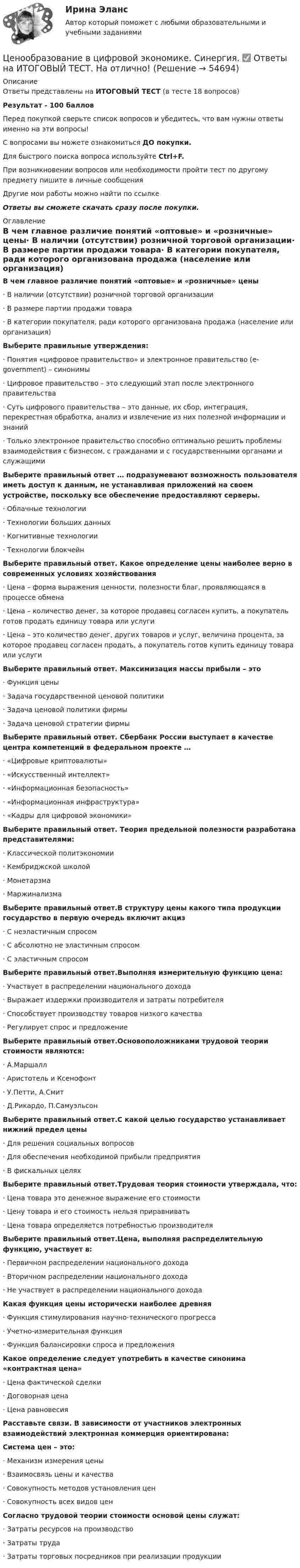     
            Описание
            Ответы представлены на ИТОГОВЫЙ ТЕСТ (в тесте 18 вопросов)Результат - 100 балловПеред покупкой сверьте список вопросов и убедитесь, что вам нужны ответы именно на эти вопросы!С вопросами вы можете ознакомиться ДО покупки.Для быстрого поиска вопроса используйте Ctrl+F.При возникновении вопросов или необходимости пройти тест по другому предмету пишите в личные сообщения Другие мои работы можно найти по ссылке Ответы вы сможете скачать сразу после покупки. 
            Оглавление
            В чем главное различие понятий «оптовые» и «розничные» цены·      В наличии (отсутствии) розничной торговой организации·      В размере партии продажи товара·      В категории покупателя, ради которого организована продажа (население или организация) Выберите правильные утверждения:·      Понятия «цифровое правительство» и электронное правительство (e-government) – синонимы·      Цифровое правительство – это следующий этап после электронного правительства·      Суть цифрового правительства – это данные, их сбор, интеграция, перекрестная обработка, анализ и извлечение из них полезной информации и знаний·      Только электронное правительство способно оптимально решить проблемы взаимодействия с бизнесом, с гражданами и с государственными органами и служащими Выберите правильный ответ … подразумевают возможность пользователя иметь доступ к данным, не устанавливая приложений на своем устройстве, поскольку все обеспечение предоставляют серверы.·      Облачные технологии·      Технологии больших данных·      Когнитивные технологии·      Технологии блокчейн Выберите правильный ответ. Какое определение цены наиболее верно в современных условиях хозяйствования·      Цена – форма выражения ценности, полезности благ, проявляющаяся в процессе обмена·      Цена – количество денег, за которое продавец согласен купить, а покупатель готов продать единицу товара или услуги·      Цена – это количество денег, других товаров и услуг, величина процента, за которое продавец согласен продать, а покупатель готов купить единицу товара или услуги Выберите правильный ответ. Максимизация массы прибыли – это·      Функция цены·      Задача государственной ценовой политики·      Задача ценовой политики фирмы·      Задача ценовой стратегии фирмы Выберите правильный ответ. Сбербанк России выступает в качестве центра компетенций в федеральном проекте …·      «Цифровые криптовалюты»·      «Искусственный интеллект»·      «Информационная безопасность»·      «Информационная инфраструктура»·      «Кадры для цифровой экономики» Выберите правильный ответ. Теория предельной полезности разработана представителями:·      Классической политэкономии·      Кембриджской школой·      Монетарзма·      Маржинализма Выберите правильный ответ.В структуру цены какого типа продукции государство в первую очередь включит акциз·      С неэластичным спросом·      С абсолютно не эластичным спросом·      С эластичным спросом Выберите правильный ответ.Выполняя измерительную функцию цена:·      Участвует в распределении национального дохода·      Выражает издержки производителя и затраты потребителя·      Способствует производству товаров низкого качества·      Регулирует спрос и предложение Выберите правильный ответ.Основоположниками трудовой теории стоимости являются:·      А.Маршалл·      Аристотель и Ксенофонт·      У.Петти, А.Смит·      Д.Рикардо, П.Самуэльсон Выберите правильный ответ.С какой целью государство устанавливает нижний предел цены·      Для решения социальных вопросов·      Для обеспечения необходимой прибыли предприятия·      В фискальных целях Выберите правильный ответ.Трудовая теория стоимости утверждала, что:·      Цена товара это денежное выражение его стоимости·      Цену товара и его стоимость нельзя приравнивать·      Цена товара определяется потребностью производителя Выберите правильный ответ.Цена, выполняя распределительную функцию, участвует в:·      Первичном распределении национального дохода·      Вторичном распределении национального дохода·      Не участвует в распределении национального дохода Какая функция цены исторически наиболее древняя·      Функция стимулирования научно-технического прогресса·      Учетно-измерительная функция·      Функция балансировки спроса и предложения Какое определение следует употребить в качестве синонима «контрактная цена»·      Цена фактической сделки·      Договорная цена·      Цена равновесия Расставьте связи. В зависимости от участников электронных взаимодействий электронная коммерция ориентирована: Система цен – это:·      Механизм измерения цены·      Взаимосвязь цены и качества·      Совокупность методов установления цен·      Совокупность всех видов цен Согласно трудовой теории стоимости основой цены служат:·      Затраты ресурсов на производство·      Затраты труда·      Затраты торговых посредников при реализации продукции   
            
            
            Ценообразование в цифровой экономике//СИНЕРГИЯ//МОСап//МТИ//МОИЦенообразование в цифровой экономике.  Синергия. ✅ Ответы на ИТОГОВЫЙ ТЕСТ. На отлично!Ценообразование в цифровой экономике тест Синергия 2023 (ответы ✅100 баллов Итоговый тест)Ценообразование в цифровой экономике (тест с ответами Синергия/МОИ/ МТИ /МОСАП)Ценообразование и таможенная стоимость с практикумомЦенообразование: кейсыЦенообразование: кейсыЦенообразование в цифровой экономике / 50 вопросов💯 Ценообразование в цифровой экономике (все ответы на тест Синергия / МТИ / МосАП, май 2023)💯 Ценообразование в цифровой экономике [Занятие] (ответы на тест Синергия / МОИ / МТИ / МосАП, декабрь 2023)💯 Ценообразование в цифровой экономике [Занятие] (ответы на тест Синергия / МОИ / МТИ / МосАП, ноябрь 2023)💯 Ценообразование в цифровой экономике [Занятие] (ответы на тест Синергия / МОИ / МТИ / МосАП, октябрь 2023)💯 Ценообразование в цифровой экономике [Занятие] (ответы на тест Синергия / МОИ / МТИ / МосАП, январь 2024)Ценообразование в цифровой экономике || ответы || синергия  || тест