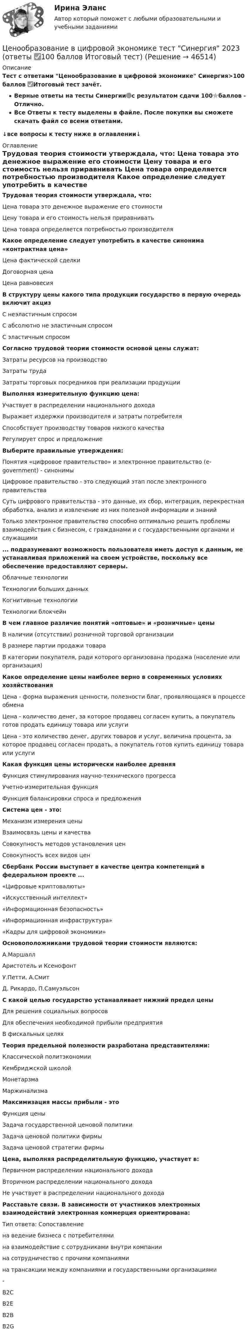     
            Описание
            Тест с ответами Ценообразование в цифровой экономике Синергия>100 баллов ✅Итоговый тест зачёт.Верные ответы на тесты Синергии🟢с результатом сдачи 100⭐баллов - Отлично.Все Ответы к тесту выделены в файле. После покупки вы сможете скачать файл со всеми ответами.↓все вопросы к тесту ниже в оглавлении↓ 
            Оглавление
            Трудовая теория стоимости утверждала, что:	Цена товара это денежное выражение его стоимости	Цену товара и его стоимость нельзя приравнивать	Цена товара определяется потребностью производителя Какое определение следует употребить в качестве синонима «контрактная цена»	Цена фактической сделки	Договорная цена	Цена равновесия В структуру цены какого типа продукции государство в первую очередь включит акциз	C неэластичным спросом	C абсолютно не эластичным спросом	C эластичным спросом Согласно трудовой теории стоимости основой цены служат:	Затраты ресурсов на производство	Затраты труда	Затраты торговых посредников при реализации продукции Выполняя измерительную функцию цена:	Участвует в распределении национального дохода	Выражает издержки производителя и затраты потребителя	Способствует производству товаров низкого качества	Регулирует спрос и предложение Выберите правильные утверждения:	Понятия «цифровое правительство» и электронное правительство (e-government) - синонимы	Цифровое правительство - это следующий этап после электронного правительства	Суть цифрового правительства - это данные, их сбор, интеграция, перекрестная обработка, анализ и извлечение из них полезной информации и знаний	Только электронное правительство способно оптимально решить проблемы взаимодействия с бизнесом, с гражданами и с государственными органами и служащими ... подразумевают возможность пользователя иметь доступ к данным, не устанавливая приложений на своем устройстве, поскольку все обеспечение предоставляют серверы.	Облачные технологии	Технологии больших данных	Когнитивные технологии	Технологии блокчейн В чем главное различие понятий «оптовые» и «розничные» цены	В наличии (отсутствии) розничной торговой организации	В размере партии продажи товара	В категории покупателя, ради которого организована продажа (население или организация) Какое определение цены наиболее верно в современных условиях хозяйствования	Цена - форма выражения ценности, полезности благ, проявляющаяся в процессе обмена	Цена - количество денег, за которое продавец согласен купить, а покупатель готов продать единицу товара или услуги	Цена - это количество денег, других товаров и услуг, величина процента, за которое продавец согласен продать, а покупатель готов купить единицу товара или услуги Какая функция цены исторически наиболее древняя	Функция стимулирования научно-технического прогресса	Учетно-измерительная функция	Функция балансировки спроса и предложения Система цен - это:	Механизм измерения цены	Взаимосвязь цены и качества	Совокупность методов установления цен	Совокупность всех видов цен Сбербанк России выступает в качестве центра компетенций в федеральном проекте ...	«Цифровые криптовалюты»	«Искусственный интеллект»	«Информационная безопасность»	«Информационная инфраструктура»	«Кадры для цифровой экономики» Основоположниками трудовой теории стоимости являются:	А.Маршалл	Аристотель и Ксенофонт	У.Петти, А.Смит	Д. Рикардо, П.Самуэльсон С какой целью государство устанавливает нижний предел цены	Для решения социальных вопросов	Для обеспечения необходимой прибыли предприятия	В фискальных целях Теория предельной полезности разработана представителями:	Классической политэкономии	Кембриджской школой	Монетарзма	Маржинализма Максимизация массы прибыли - это	Функция цены	Задача государственной ценовой политики	Задача ценовой политики фирмы	Задача ценовой стратегии фирмы Цена, выполняя распределительную функцию, участвует в:	Первичном распределении национального дохода	Вторичном распределении национального дохода	Не участвует в распределении национального дохода Расставьте связи. В зависимости от участников электронных взаимодействий электронная коммерция ориентирована:Тип ответа: Сопоставлениена ведение бизнеса с потребителямина взаимодействие с сотрудниками внутри компаниина сотрудничество с прочими компаниямина трансакции между компаниями и государственными организациями-B2CB2EB2BB2G 
            
            
            Ценообразование в цифровой экономике.  Синергия. ✅ Ответы на ИТОГОВЫЙ ТЕСТ. На отлично!Ценообразование в цифровой экономике тест Синергия 2023 (ответы ✅100 баллов Итоговый тест)Ценообразование в цифровой экономике (тест с ответами Синергия/МОИ/ МТИ /МОСАП)Ценообразование и таможенная стоимость с практикумомЦенообразование: кейсыЦенообразование: кейсыЦенообразование к теме 5💯 Ценообразование в цифровой экономике (все ответы на тест Синергия / МТИ / МосАП, май 2023)💯 Ценообразование в цифровой экономике [Занятие] (ответы на тест Синергия / МОИ / МТИ / МосАП, декабрь 2023)💯 Ценообразование в цифровой экономике [Занятие] (ответы на тест Синергия / МОИ / МТИ / МосАП, ноябрь 2023)💯 Ценообразование в цифровой экономике [Занятие] (ответы на тест Синергия / МОИ / МТИ / МосАП, октябрь 2023)💯 Ценообразование в цифровой экономике [Занятие] (ответы на тест Синергия / МОИ / МТИ / МосАП, январь 2024)Ценообразование в цифровой экономике || ответы || синергия  || тест💯 Ценообразование в цифровой экономике (правильные ответы на тест Синергия / МОИ / МТИ / МосАП)
