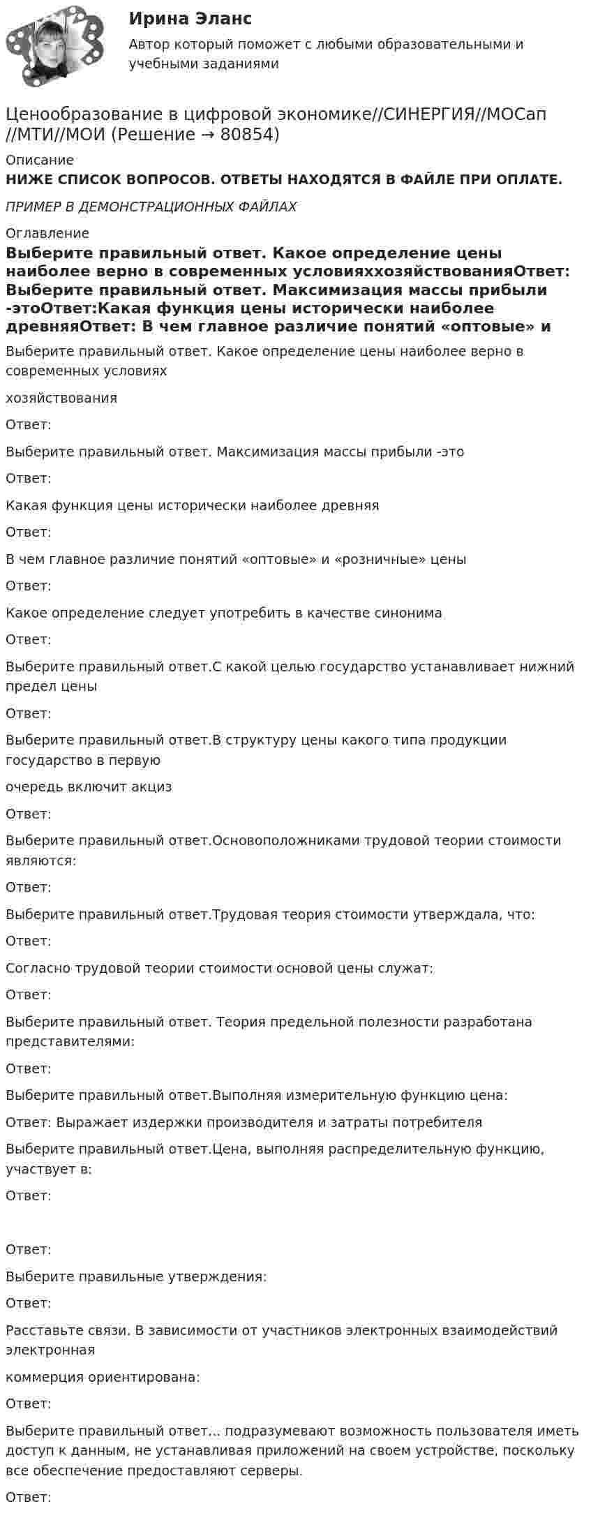     
            Описание
            НИЖЕ СПИСОК ВОПРОСОВ. ОТВЕТЫ НАХОДЯТСЯ В ФАЙЛЕ ПРИ ОПЛАТЕ.ПРИМЕР В ДЕМОНСТРАЦИОННЫХ ФАЙЛАХ 
            Оглавление
            Выберите правильный ответ. Какое определение цены наиболее верно в современных условияххозяйствованияОтвет: Выберите правильный ответ. Максимизация массы прибыли -этоОтвет:Какая функция цены исторически наиболее древняяОтвет: В чем главное различие понятий «оптовые» и «розничные» ценыОтвет: Какое определение следует употребить в качестве синонимаОтвет: Выберите правильный ответ.С какой целью государство устанавливает нижний предел ценыОтвет: Выберите правильный ответ.В структуру цены какого типа продукции государство в первуюочередь включит акцизОтвет: Выберите правильный ответ.Основоположниками трудовой теории стоимости являются:Ответ: Выберите правильный ответ.Трудовая теория стоимости утверждала, что:Ответ: Согласно трудовой теории стоимости основой цены служат:Ответ: Выберите правильный ответ. Теория предельной полезности разработана представителями:Ответ: Выберите правильный ответ.Выполняя измерительную функцию цена:Ответ: Выражает издержки производителя и затраты потребителяВыберите правильный ответ.Цена, выполняя распределительную функцию, участвует в:Ответ: Ответ:Выберите правильные утверждения:Ответ: Расставьте связи. В зависимости от участников электронных взаимодействий электроннаякоммерция ориентирована:Ответ: Выберите правильный ответ... подразумевают возможность пользователя иметь доступ к данным, не устанавливая приложений на своем устройстве, поскольку все обеспечение предоставляют серверы.Ответ:   
            
            
            💯 Ценообразование в цифровой экономике (правильные ответы на тест Синергия / МОИ / МТИ / МосАП)Ценообразование в цифровой экономике//СИНЕРГИЯ//МОСап//МТИ//МОИЦенообразование в цифровой экономике.  Синергия. ✅ Ответы на ИТОГОВЫЙ ТЕСТ. На отлично!Ценообразование в цифровой экономике тест Синергия 2023 (ответы ✅100 баллов Итоговый тест)Ценообразование в цифровой экономике (тест с ответами Синергия/МОИ/ МТИ /МОСАП)Ценообразование и таможенная стоимость с практикумомЦенообразование: кейсыЦенообразование в цифровой экономике / 17 вопросовЦенообразование в цифровой экономике / 50 вопросов💯 Ценообразование в цифровой экономике (все ответы на тест Синергия / МТИ / МосАП, май 2023)💯 Ценообразование в цифровой экономике [Занятие] (ответы на тест Синергия / МОИ / МТИ / МосАП, декабрь 2023)💯 Ценообразование в цифровой экономике [Занятие] (ответы на тест Синергия / МОИ / МТИ / МосАП, ноябрь 2023)💯 Ценообразование в цифровой экономике [Занятие] (ответы на тест Синергия / МОИ / МТИ / МосАП, октябрь 2023)💯 Ценообразование в цифровой экономике [Занятие] (ответы на тест Синергия / МОИ / МТИ / МосАП, январь 2024)