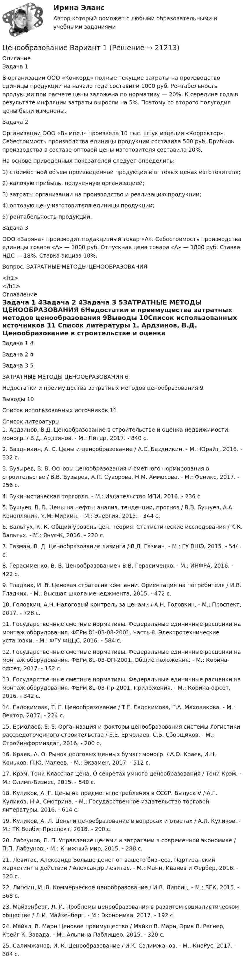      
          Описание
          Задача 1	В организации ООО «Конкорд» полные текущие затраты на производство единицы продукции на начало года составили 1000 руб. Рентабельность продукции при расчете цены заложена по нормативу — 20%. К середине года в результате инфляции затраты выросли на 5%. Поэтому со второго полугодия цены были изменены.Задача 2	Организации ООО «Вымпел» произвела 10 тыс. штук изделия «Корректор». Себестоимость производства единицы продукции составила 500 руб. Прибыль производства в составе оптовой цены изготовителя составила 20%.	На основе приведенных показателей следует определить:	1) стоимостной объем произведенной продукции в оптовых ценах изготовителя;	2) валовую прибыль, полученную организацией;	3) затраты организации на производство и реализацию продукции;	4) оптовую цену изготовителя единицы продукции;	5) рентабельность продукции.Задача 3	ООО «Заряна» производит подакцизный товар «А». Себестоимость производства единицы товара «А» — 1000 руб. Отпускная цена товара «А» — 1800 руб. Ставка НДС — 18%. Ставка акциза 10%.Вопрос. ЗАТРАТНЫЕ МЕТОДЫ ЦЕНООБРАЗОВАНИЯ<h1></h1> 
          Оглавление
          Задача 1	4Задача 2	4Задача 3	5ЗАТРАТНЫЕ МЕТОДЫ ЦЕНООБРАЗОВАНИЯ	6Недостатки и преимущества затратных методов ценообразования	9Выводы	10Список использованных источников	11 
          Список литературы
          	1. Ардзинов, В.Д. Ценообразование в строительстве и оценка недвижимости: моногр. / В.Д. Ардзинов. - М.: Питер, 2017. - 840 c.	2. Баздникин, А. С. Цены и ценообразование / А.С. Баздникин. - М.: Юрайт, 2016. - 332 c.	3. Бузырев, В. В. Основы ценообразования и сметного нормирования в строительстве / В.В. Бузырев, А.П. Суворова, Н.М. Аммосова. - М.: Феникс, 2017. - 256 c.	4. Букинистическая торговля. - М.: Издательство МПИ, 2016. - 236 c.	5. Бушуев, В. В. Цены на нефть: анализ, тенденции, прогноз / В.В. Бушуев, А.А. Конопляник, Я.М. Миркин. - М.: Энергия, 2015. - 344 c.	6. Вальтух, К. К. Общий уровень цен. Теория. Статистические исследования / К.К. Вальтух. - М.: Янус-К, 2016. - 220 c.	7. Газман, В. Д. Ценообразование лизинга / В.Д. Газман. - М.: ГУ ВШЭ, 2015. - 544 c.	8. Герасименко, В. В. Ценообразование / В.В. Герасименко. - М.: ИНФРА, 2016. - 422 c.	9. Гладких, И. В. Ценовая стратегия компании. Ориентация на потребителя / И.В. Гладких. - М.: Высшая школа менеджмента, 2015. - 472 c.	10. Головкин, А.Н. Налоговый контроль за ценами / А.Н. Головкин. - М.: Проспект, 2017. - 728 c.	11. Государственные сметные нормативы. Федеральные единичные расценки на монтаж оборудования. ФЕРм 81-03-08-2001. Часть 8. Электротехнические установки. - М.: ФГУ ФЦЦС, 2016. - 584 c.	12. Государственные сметные нормативы. Федеральные единичные расценки на монтаж оборудования. ФЕРм 81-03-ОП-2001. Общие положения. - М.: Корина-офсет, 2017. - 152 c.	13. Государственные сметные нормативы. Федеральные единичные расценки на монтаж оборудования. ФЕРм 81-03-Пр-2001. Приложения. - М.: Корина-офсет, 2016. - 342 c.	14. Евдокимова, Т. Г. Ценообразование / Т.Г. Евдокимова, Г.А. Маховикова. - М.: Вектор, 2017. - 224 c.	15. Ермолаев, Е. Е. Организация и факторы ценообразования системы логистики рассредоточенного строительства / Е.Е. Ермолаев, С.Б. Сборщиков. - М.: Стройинформиздат, 2016. - 200 c.	16. Краев, А. О. Рынок долговых ценных бумаг: моногр. / А.О. Краев, И.Н. Коньков, П.Ю. Малеев. - М.: Экзамен, 2017. - 512 c.	17. Крэм, Тони Классная цена. О секретах умного ценообразования / Тони Крэм. - М.: Олимп-Бизнес, 2015. - 540 c.	18. Куликов, А. Г. Цены на предметы потребления в СССР. Выпуск V / А.Г. Куликов, Н.А. Смотрина. - М.: Государственное издательство торговой литературы, 2016. - 614 c.	19. Куликов, А. Л. Цены и ценообразование в вопросах и ответах / А.Л. Куликов. - М.: ТК Велби, Проспект, 2018. - 200 c.	20. Лабзунов, П. П. Управление ценами и затратами в современной экономике / П.П. Лабзунов. - М.: Книжный мир, 2015. - 288 c.	21. Левитас, Александр Больше денег от вашего бизнеса. Партизанский маркетинг в действии / Александр Левитас. - М.: Манн, Иванов и Фербер, 2016. - 320 c.	22. Липсиц, И. В. Коммерческое ценообразование / И.В. Липсиц. - М.: БЕК, 2015. - 368 c.	23. Майзенберг, Л. И. Проблемы ценообразования в развитом социалистическом обществе / Л.И. Майзенберг. - М.: Экономика, 2017. - 192 c.	24. Майкл, В. Марн Ценовое преимущество / Майкл В. Марн, Эрик В. Регнер, Крейг К. Завада. - М.: Альпина Паблишер, 2015. - 320 c.	25. Салимжанов, И. К. Ценообразование / И.К. Салимжанов. - М.: КноРус, 2017. - 304 c. 
            
            
            ценообразование вариант 1Ценообразование Вариант 1ценообразование вариант 3Ценообразование - Вариант 4Ценообразование витте  вариант 2Ценообразование витте вариант № 1Ценообразование в цифровой экономике / 17 вопросовЦеновая политика предприятия представляет собой …Ценой на денежном рынке выступает …Ценой на покупку и доставку товара обусловлены … свойства товараЦенообразованиеЦенообразованиеЦенообразование 1 Вариант Рейтинговая Работа ВиттеЦенообразование 2 Вариант Рейтинговая Работа Витте