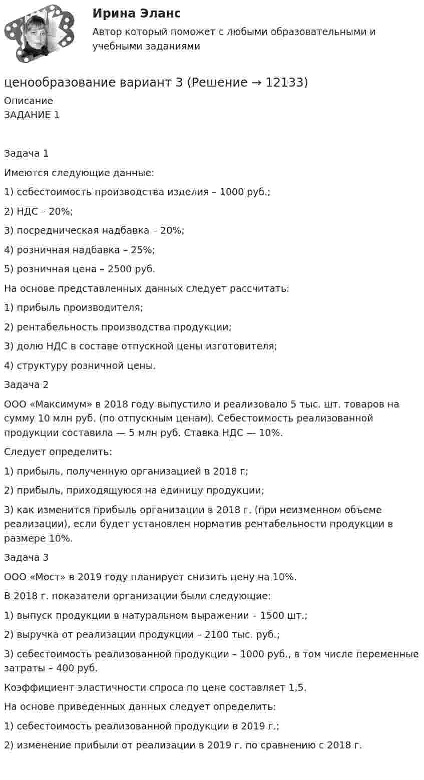      
          Описание
          ЗАДАНИЕ 1Задача 1 Имеются следующие данные:1) себестоимость производства изделия – 1000 руб.;2) НДС – 20%;3) посредническая надбавка – 20%;4) розничная надбавка – 25%;5) розничная цена – 2500 руб.На основе представленных данных следует рассчитать:1) прибыль производителя;2) рентабельность производства продукции;3) долю НДС в составе отпускной цены изготовителя;4) структуру розничной цены.Задача 2ООО «Максимум» в 2018 году выпустило и реализовало 5 тыс. шт. товаров на сумму 10 млн руб. (по отпускным ценам). Себестоимость реализованной продукции составила — 5 млн руб. Ставка НДС — 10%. Следует определить: 1) прибыль, полученную организацией в 2018 г; 2) прибыль, приходящуюся на единицу продукции; 3) как изменится прибыль организации в 2018 г. (при неизменном объеме реализации), если будет установлен норматив рентабельности продукции в размере 10%. Задача 3ООО «Мост» в 2019 году планирует снизить цену на 10%.В 2018 г. показатели организации были следующие:1) выпуск продукции в натуральном выражении – 1500 шт.;2) выручка от реализации продукции – 2100 тыс. руб.;3) себестоимость реализованной продукции – 1000 руб., в том числе переменные затраты – 400 руб.Коэффициент эластичности спроса по цене составляет 1,5.На основе приведенных данных следует определить:1) себестоимость реализованной продукции в 2019 г.;2) изменение прибыли от реализации в 2019 г. по сравнению c 2018 г.  
            
            
            Ценообразование Вариант 1ценообразование вариант 3Ценообразование - Вариант 4Ценообразование витте  вариант 2Ценообразование витте вариант № 1Ценообразование в цифровой экономике / 17 вопросовЦенообразование в цифровой экономике / 50 вопросовЦеной на денежном рынке выступает …Ценой на покупку и доставку товара обусловлены … свойства товараЦенообразованиеЦенообразованиеЦенообразование 1 Вариант Рейтинговая Работа ВиттеЦенообразование 2 Вариант Рейтинговая Работа ВиттеЦенообразование 3 Вариант Рейтинговая Работа Витте