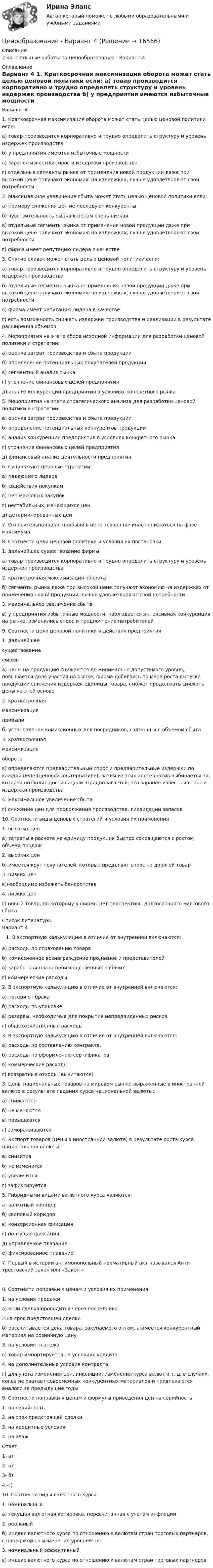     
          Описание
          2 контрольные работы по ценообразованию - Вариант 4 
          Оглавление
          Вариант 4	1.                     Краткосрочная максимизация оборота может стать целью ценовой поли­тики если:	а) товар производится корпоративно и трудно определить структуру и уро­вень издержек производства	б) у предприятия имеются избыточные мощности	в) заранее известны спрос и издержки производства	г) отдельные сегменты рынка от применения новой продукции даже при высокой цене получают экономию на издержках, лучше удовлетворяют свои потребности	2.                    Максимальное увеличение сбыта может стать целью ценовой политики если:	а) примеру снижения цен не последуют конкуренты	б) чувствительность рынка к ценам очень низкая	в) отдельные сегменты рынка от применения новой продукции даже при высокой цене получают экономию на издержках, лучше удовлетворяют свои потребности	г) фирма имеет репутацию лидера в качестве	3.                     Снятие сливок может стать целью ценовой политики если:	а) товар производится корпоративно и трудно определить структуру и уро­вень издержек производства	б) отдельные сегменты рынка от применения новой продукции даже при высокой цене получают экономию на издержках, лучше удовлетворяют свои потребности	в) фирма имеет репутацию лидера в качестве	г) есть возможность снижать издержки производства и реализации в ре­зультате расширения объемов	4.                     Мероприятия на этапе сбора исходной информации для разработки це­новой политики и стратегии:	а) оценка затрат производства и сбыта продукции	б) определение потенциальных покупателей продукции	в) сегментный анализ рынка	г) уточнение финансовых целей предприятия	д) анализ конкуренции предприятия в условиях конкретного рынка	5.                     Мероприятия на этапе стратегического анализа для разработки ценовой политики и стратегии:	а) оценка затрат производства и сбыта продукции	б) определение потенциальных конкурентов продукции	в) анализ конкуренции предприятия в условиях конкретного рынка	г) уточнение финансовых целей предприятия	д) финансовый анализ деятельности предприятия	6.                     Существуют ценовые стратегии:	а) падающего лидера	б) содействия покупкам	в) цен массовых закупок	г) нестабильных, меняющихся цен	д) детерминированных цен7. Относительная доля прибыли в цене товара начинает снижаться на фазе максимума.8. Соотнести цели ценовой политики и условия их постановки  1. дальнейшее существование фирмы а) товар производится корпоративно и трудно определить струк­туру и уровень издержек производства   2. краткосрочная максимизация оборота б) сегменты рынка даже при высокой цене получают экономию на издержках от применения новой продукции, лучше удовле­творяют свои потребности   3. максимальное увеличение сбы­та в) у предприятия избыточные мощности, наблюдается интенсив­ная конкуренция на рынке, изменились спрос и предпочтения потребителей  9. Соотнести цели ценовой политики и действия предприятия  1. дальнейшее существованиефирмы а) цены на продукцию снижаются до минимально допустимого уровня, повышается доля участия на рынке, фирма добиваясь по мере роста выпуска продукции снижения издержек единицы то­вара, сможет продолжать снижать цены на этой основе   2. краткосрочнаямаксимизацияприбыли б) установление комиссионных для посредников, связанных с объемом сбыта   3. краткосрочнаямаксимизацияоборота в) определяются предварительный спрос и предварительные из­держки по каждой цене (ценовой альтернативе), затем из этих аль­тернатив выбирается та, которая позволит достичь цели. Предпола­гается, что заранее известны спрос и издержки производства   4. максимальное увеличение сбы­та г) снижение цен для продолжения производства, ликвидации за­пасов  10. Соотнести виды ценовых стратегий и условия их применения  1. высоких цен а) затраты в расчете на единицу продукции быстро сокращаются с ростом объема продаж   2. высоких цен б) имеется круг покупателей, которые предъявят спрос на доро­гой товар   3 .низких цен в)необходимо избежать банкротства   4. низких цен г) новый товар, по которому у фирмы нет перспективы долго­срочного массового сбыта  
          Список литературы
          Вариант 4 В экспортную калькуляцию в отличие от внутренней включаются:а) расходы по страхованию товараб) комиссионное вознаграждение продавцов и представителейв) заработная плата производственных рабочихг) коммерческие расходы2. В экспортную калькуляцию в отличие от внутренней включаются:	а) потери от брака	б) расходы по упаковке	в) резервы, необходимые для покрытия непредвиденных рисков	г) общехозяйственные расходы3. В экспортную калькуляцию в отличие от внутренней включаются:	а) расходы по составлению контракта,	б) расходы по оформлению сертификатов	в) коммерческие расходы	г) возвратные отходы (вычитаются)	3.                    Цены национальных товаров на мировом рынке, выраженные в ино­странной валюте в результате падения курса национальной валюты:	а) снижаются	б) не меняются	в) повышаются	г) замораживаются	4.                    Экспорт товаров (цены в иностранной валюте) в результате роста курса национальной валюты:	а) снизится	б) не изменится	в) увеличится	г) зафиксируется	5.                    Гибридными видами валютного курса являются:	а) валютный коридор	б) своповый коридор	в) конверсионная фиксация	г) ползущая фиксация	д) управляемое плавание	е) фиксированное плавание7. Первый в истории антимонопольный нормативный акт назывался Анти­трестовский закон или «Закон »8. Соотнести поправки к ценам и условия их применения  1. на условия продажи а) если сделка проводится через посредника   2.на срок предстоящей сделки б) рассчитывается цена товара, закупаемого оптом, а имеется конкурентный материал на розничную цену   3. на условия платежа в) товар импортируется на условиях кредита   4. на дополнительные ус­ловия контракта г) для учета изменения цен, инфляции, изменения кур­са валют и т. д. в случаях, когда не хватает современ­ных конкурентных материалов и привлекаются аналоги за предыдущие годы  9. Соотнести поправки к ценам и формулы приведения цен на серийность  1. на серийность    2. на срок предстоящей сделки   3. на кредитные условия    4. на аваж Ответ;1- а)2- в)3- б)4 -г)10. Соотнести виды валютного курса  1. номинальный а) текущая валютная котировка, пересчитанная с уче­том инфляции   2. реальный б) индекс валютного курса по отношению к валютам стран торговых партнеров, с поправкой на изменение уровней цен   3. номинальный эффек­тивный в) индекс валютного курса по отношению к валютам стран торговых партнеров
            
            
            ценообразование вариант 3Ценообразование - Вариант 4Ценообразование витте  вариант 2Ценообразование витте вариант № 1Ценообразование в цифровой экономике / 17 вопросовЦенообразование в цифровой экономике / 50 вопросов💯 Ценообразование в цифровой экономике (все ответы на тест Синергия / МТИ / МосАП, май 2023)Ценой на покупку и доставку товара обусловлены … свойства товараЦенообразованиеЦенообразованиеЦенообразование 1 Вариант Рейтинговая Работа ВиттеЦенообразование 2 Вариант Рейтинговая Работа ВиттеЦенообразование 3 Вариант Рейтинговая Работа Виттеценообразование вариант 1
