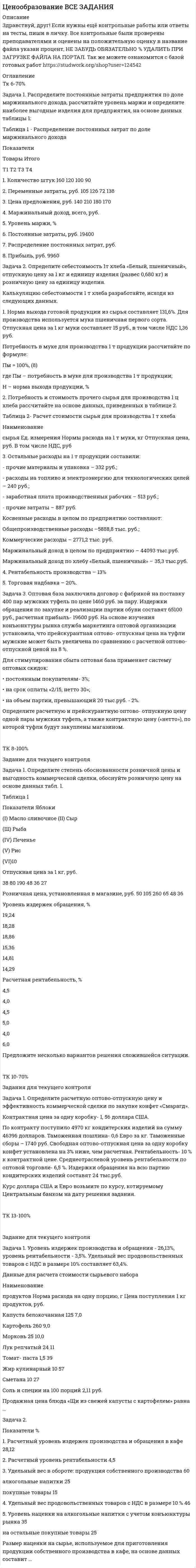 




Описание

Задания для текущего контроля
Задача 1. Распределите постоянные затраты предприятия по доле
маржинального дохода, рассчитайте уровень маржи и определите наиболее
выгодные изделия для предприятия, на основе данных таблицы 1:
Таблица 1
Распределение постоянных затрат по доле маржинального дохода
Показатели Товары Итого
Т1 Т2 Т3 Т4
1. Количество штук 160 120 100 90
2. Переменные затраты, руб. 105 126 72 138
3. Цена предложения, руб. 140 210 180 170
4. Маржинальный доход, всего,
руб.
5. Уровень маржи, %
6. Постоянные затраты, руб. 19400
7. Распределение постоянных
затрат, руб.
8. Прибыль, руб. 9960
Задача 2. Определите себестоимость 1т хлеба «Белый, пшеничный»,
отпускную цену за 1 кг и единицу изделия (развес 0,680 кг) и розничную
цену за единицу изделия.
Калькуляцию себестоимости 1 т хлеба разработайте, исходя из
следующих данных.
1. Норма выхода готовой продукции из сырья составляет 131,6%. Для
производства используется мука пшеничная первого сорта. Отпускная цена
за 1 кг муки составляет 15 руб., в том числе НДС 1,36 руб.
Потребность в муке для производства 1 т продукции рассчитайте по
формуле:
Пм = 100%, (8)
где Пм – потребность в муке для производства 1 т продукции;
Н – норма выхода продукции, %
2. Потребность и стоимость прочего сырья для производства 1 ц хлеба
рассчитайте на основе данных, приведенных в таблице 2.
Таблица 2
Расчет стоимости сырья для производства 1 т хлеба
Наименование
сырья
Ед.
измерени
я
Нормы
расхода на
1 т муки, кг
Отпускная
цена, руб.
В том числе
НДС, руб
Соль кг 13 2,9 0,26Дрожжи
прессованные
кг 10 17 2,59
Масло растительное
на смазку
кг 1,3 41 3,73
3. Остальные расходы на 1 т продукции составили:
- прочие материалы и упаковка – 332 руб.;
- расходы на топливо и электроэнергию для технологических целей – 240
руб.;
- заработная плата производственных рабочих – 513 руб.;
- прочие затраты – 887 руб.
Косвенные расходы в целом по предприятию составляют:
Общепроизводственные расходы –5888,8 тыс. руб.;
Коммерческие расходы – 2771,2 тыс. руб.
Маржинальный доход в целом по предприятию – 44093 тыс.руб.
Маржинальный доход по хлебу «Белый, пшеничный» – 35,3 тыс.руб.
4. Рентабельность производства – 13%
5. Торговая надбавка – 20%.
Задача 3. Оптовая база заключила договор с фабрикой на поставку 400
пар мужских туфель по цене 1460 руб. за пару. Издержки обращения по
закупке и реализации партии обуви составят 65100 руб., расчетная прибыль-
19600 руб. На основе изучения конъюнктуры рынка служба маркетинга
оптовой организации установила, что прейскурантная оптово- отпускная
цена на туфли мужские может быть увеличена по сравнению с расчетной
оптово- отпускной ценой на 8 %.
Для стимулирования сбыта оптовая база применяет систему оптовых
скидок:
 постоянным покупателям- 3%;
 на срок оплаты «2/15, нетто 30»;
 на объем партии, превышающий 20 тыс.руб. - 2%.
Определите расчетную и прейскурантную оптово- отпускную цену
одной пары мужских туфель, а также контрактную цену («нетто»), по
которой туфли будут закуплены магазином.



Оглавление

..



Список литературы

..


            
            
            Задача 1. Распределите постоянные затраты предприятия по доле маржинального дохода, рассчитайте уровень маржи и определите наиболее выгодные изделия для предприятия, на основе данных таблицы 1:Задача 1. Распределите постоянные затраты предприятия по доле маржинального дохода, рассчитайте уровень маржи и определите наиболее выгодные изделия для предприятия, на основе данных таблицы 1:. 2Задача 1. Распределите постоянные затраты предприятия по доле маржинального дохода, рассчитайте уровень маржи и определите наиболее выгодные изделия для предприятия, на основе данных таблицы 1:. 3Задача 1 Рассчет плоской фермы Вариант 990Задача 1. Рассчет ступенчатого стержня на растяжение сжатие Вариант 34Задача 1. Рассчет ступенчатого стержня на растяжение сжатие Вариант 78 Задача 1. Рассчет ступенчатого стержня на растяжение сжатие Вариант 82Задача 1 Пультяшкин И.М. ремонтировал потолок в кабинете директора пред-приятия, на котором он работал. В ходе ремонта на него упала лампа дневно-го освещения, и у Пультяшкина оказалась сломанной рука.Задача 1. Работнику при введении новых систем оплаты труда в бюджетных учреждениях в соответствии с положением об оплате труда был установлен оклад в размере 6000 рублей по нижней границе «вилки» окладов (6000-7200).Задача 1 Работнице, имеющей троих детей в возрасте до 18 лет, ежемесячно начисляется заработная плата в размере 25 000 руб. Исчислите сумму налога на доходы физических лиц по месяцам и за 20__г. в целом.Задача 1 Работнице, имеющей троих детей в возрасте до 18 лет, ежемесячно начисляется заработная плата в размере 25 000 руб. Исчислите сумму налога на доходы физических лиц по месяцам и за 20__г. в целом.. 2Задача 1 Работнице, имеющей троих детей в возрасте до 18 лет, ежемесячно начисляется заработная плата в размере 25 000 руб. Исчислите сумму налога на доходы физических лиц по месяцам и за 20__г. в целом.. 3Задача 1 Работнице, имеющей троих детей в возрасте до 18 лет, ежемесячно начисляется заработная плата в размере 25 000 руб. Исчислите сумму налога на доходы физических лиц по месяцам и за 20__г. в целом.. 4Задача 1 Радиус-вектор материальной точки изменяется со временем по закону: , где векторы являются ортами декартовой системы координат. Какую работу совершила равнодействующая сила за вторую секунду движения, если масса материальной точки составляет 0,1 кг? Какую мощность развивает равнодействующая сила в конце второй секунды движения?