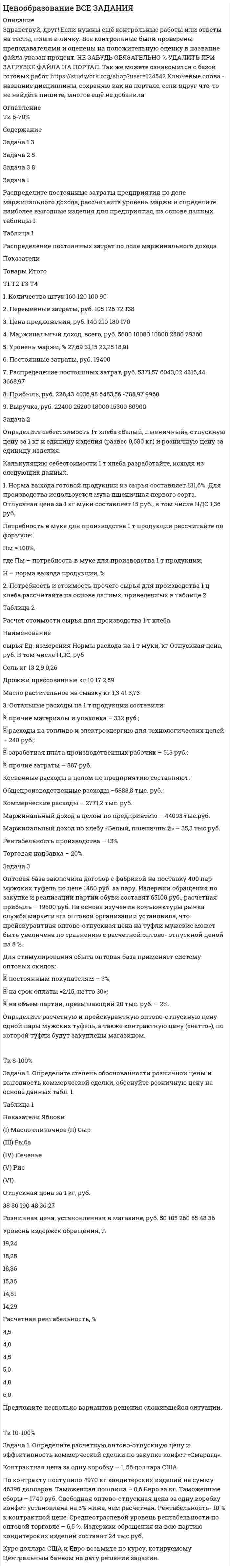 




Описание


Здравствуй, друг! Если нужны ещё контрольные работы или ответы на тесты, пиши в личку. Все контрольные были проверены преподавателями и оценены на положительную оценку в название файла указан процент, НЕ ЗАБУДЬ ОБЯЗАТЕЛЬНО % УДАЛИТЬ ПРИ ЗАГРУЗКЕ ФАЙЛА НА ПОРТАЛ




Оглавление


Задания для текущего контроля
 
Задача 1. Распределите постоянные затраты предприятия по доле маржинального дохода, рассчитайте уровень маржи и определите наиболее выгодные изделия для предприятия, на основе данных таблицы 1:
Таблица 1
Распределение постоянных затрат по доле маржинального дохода
Показатели
Товары Итого
 
Т1 Т2 Т3 Т4
1. Количество штук 160 120 100 90
2. Переменные затраты, руб. 105 126 72 138
3. Цена предложения, руб. 140 210 180 170
4. Маржинальный доход, всего, руб.
5. Уровень маржи, %
6. Постоянные затраты, руб. 19400
7. Распределение постоянных затрат, руб.
8. Прибыль, руб. 9960
Задача 2. Определите себестоимость 1т хлеба «Белый, пшеничный», отпускную цену за 1 кг и единицу изделия (развес 0,680 кг) и розничную цену за единицу изделия.
Калькуляцию себестоимости 1 т хлеба разработайте, исходя из следующих данных.
1. Норма выхода готовой продукции из сырья составляет 131,6%. Для производства используется мука пшеничная первого сорта. Отпускная цена за 1 кг муки составляет 15 руб., в том числе НДС 1,36 руб.
Потребность в муке для производства 1 т продукции рассчитайте по формуле:
Пм = 100%, (8)
где Пм – потребность в муке для производства 1 т продукции;
Н – норма выхода продукции, %
 
2. Потребность и стоимость прочего сырья для производства 1 ц хлеба рассчитайте на основе данных, приведенных в таблице 2.
Таблица 2
Расчет стоимости сырья для производства 1 т хлеба
 
Наименование
сырья Ед. измерения Нормы расхода на 1 т муки, кг Отпускная цена, руб. В том числе НДС, руб
Соль кг 13 2,9 0,26
Дрожжи прессованные кг 10 17 2,59
Масло растительное на смазку кг 1,3 41 3,73
 
3. Остальные расходы на 1 т продукции составили:
- прочие материалы и упаковка – 332 руб.;
- расходы на топливо и электроэнергию для технологических целей – 240 руб.;
- заработная плата производственных рабочих – 513 руб.;
- прочие затраты – 887 руб.
Косвенные расходы в целом по предприятию составляют:
Общепроизводственные расходы –5888,8 тыс. руб.;
Коммерческие расходы – 2771,2 тыс. руб.
Маржинальный доход в целом по предприятию – 44093 тыс.руб.
Маржинальный доход по хлебу «Белый, пшеничный» – 35,3 тыс.руб.
4. Рентабельность производства – 13%
5. Торговая надбавка – 20%.



            
            
            Задача 1 Радиус-вектор материальной точки изменяется со временем по закону: , где векторы являются ортами декартовой системы координат. Какую работу совершила равнодействующая сила за вторую секунду движения, если масса материальной точки составляет 0,1 кг? Какую мощность развивает равнодействующая сила в конце второй секунды движения?Задача 1 Распределите постоянные затраты предприятия по доле маржинального дохода, рассчитайте уровень маржи и определите наиболее выгодные изделия для предприятия, на основе данных таблицы 1:Задача 1. Распределите постоянные затраты предприятия по доле маржинального дохода, рассчитайте уровень маржи и определите наиболее выгодные изделия для предприятия, на основе данных таблицы 1:Задача 1. Распределите постоянные затраты предприятия по доле маржинального дохода, рассчитайте уровень маржи и определите наиболее выгодные изделия для предприятия, на основе данных таблицы 1:. 2Задача 1. Распределите постоянные затраты предприятия по доле маржинального дохода, рассчитайте уровень маржи и определите наиболее выгодные изделия для предприятия, на основе данных таблицы 1:. 3Задача 1 Рассчет плоской фермы Вариант 990Задача 1. Рассчет ступенчатого стержня на растяжение сжатие Вариант 34Задача 1. Прочностной расчет насосно-компрессорных труб (НКТ). Рассчитать на прочность колонну НКТ по исходным данным из таблицы. Вариант 5Задача 1. Психолог дал знакомому бизнесмену без специального образования методику ММРI (популярная психодиагностическая методика, предназначенная для исследования индивидуальных особенностей и психических состояний личности, очень сложная в интерпретации результатов) и ключи к ней, чтобы тот протестировал свой персонал и уволил всех неподходящих работников. Оцените действия психолога.Задача 1 Пультяшкин И.М. ремонтировал потолок в кабинете директора пред-приятия, на котором он работал. В ходе ремонта на него упала лампа дневно-го освещения, и у Пультяшкина оказалась сломанной рука.Задача 1. Работнику при введении новых систем оплаты труда в бюджетных учреждениях в соответствии с положением об оплате труда был установлен оклад в размере 6000 рублей по нижней границе «вилки» окладов (6000-7200).Задача 1 Работнице, имеющей троих детей в возрасте до 18 лет, ежемесячно начисляется заработная плата в размере 25 000 руб. Исчислите сумму налога на доходы физических лиц по месяцам и за 20__г. в целом.Задача 1 Работнице, имеющей троих детей в возрасте до 18 лет, ежемесячно начисляется заработная плата в размере 25 000 руб. Исчислите сумму налога на доходы физических лиц по месяцам и за 20__г. в целом.. 2Задача 1 Работнице, имеющей троих детей в возрасте до 18 лет, ежемесячно начисляется заработная плата в размере 25 000 руб. Исчислите сумму налога на доходы физических лиц по месяцам и за 20__г. в целом.. 3