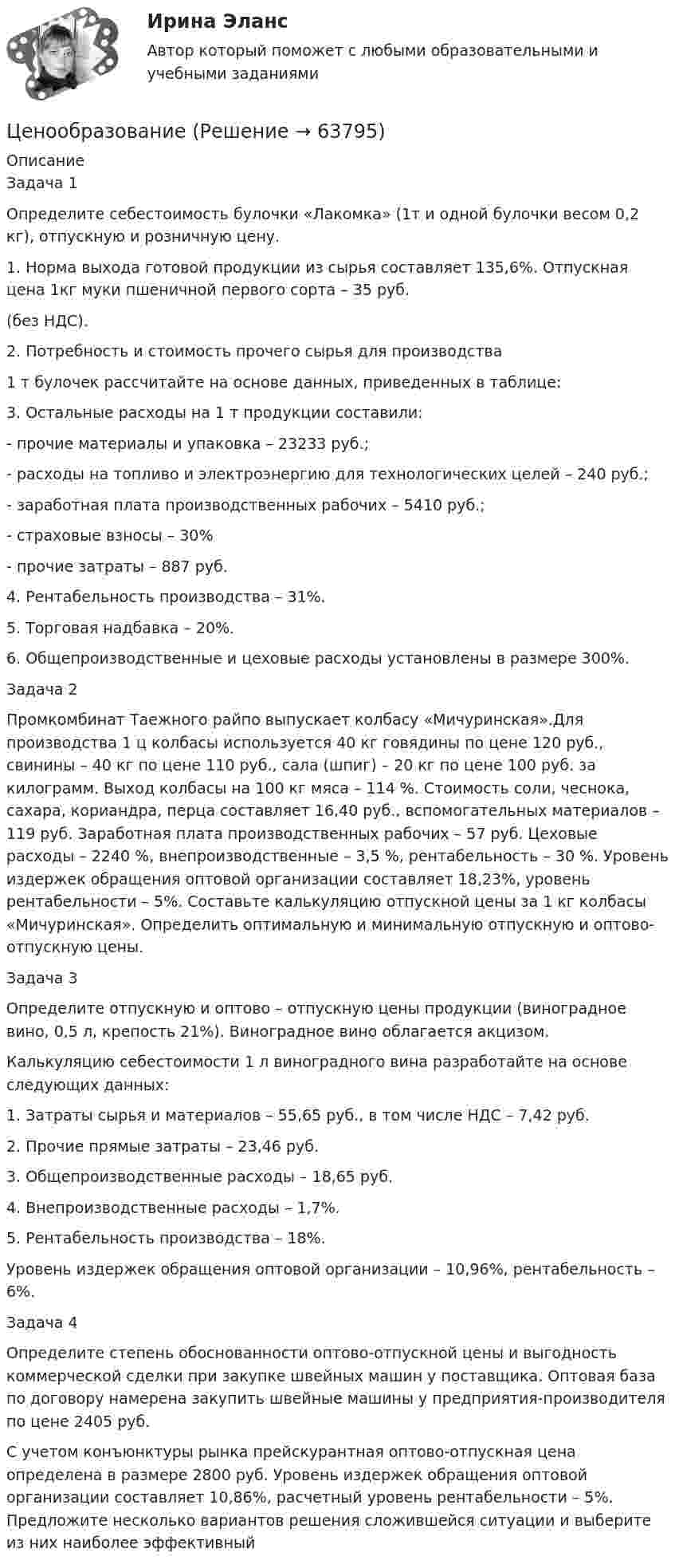      
            Описание
            Задача 1	Определите себестоимость булочки «Лакомка» (1т и одной булочки весом 0,2 кг), отпускную и розничную цену.	1. Норма выхода готовой продукции из сырья составляет 135,6%. Отпускная цена 1кг муки пшеничной первого сорта – 35 руб.  (без НДС).	2. Потребность и стоимость прочего сырья для производства  1 т булочек рассчитайте на основе данных, приведенных в таблице:	3. Остальные расходы на 1 т продукции составили:	-    прочие материалы и упаковка – 23233 руб.;	-    расходы на топливо и электроэнергию для технологических целей – 240 руб.;	-    заработная плата производственных рабочих – 5410 руб.;	-    страховые взносы – 30%	-    прочие затраты – 887 руб.	4. Рентабельность производства – 31%.	5. Торговая надбавка – 20%.	6. Общепроизводственные и цеховые расходы установлены в размере 300%.Задача 2	Промкомбинат Таежного райпо выпускает колбасу «Мичуринская».Для производства 1 ц колбасы используется 40 кг говядины по цене 120 руб., свинины – 40 кг по цене 110 руб., сала (шпиг) – 20 кг по цене 100 руб. за килограмм. Выход колбасы на 100 кг мяса – 114 %. Стоимость соли, чеснока, сахара, кориандра, перца составляет 16,40 руб., вспомогательных материалов – 119 руб. Заработная плата производственных рабочих – 57 руб. Цеховые расходы – 2240 %, внепроизводственные – 3,5 %, рентабельность – 30 %. Уровень издержек обращения оптовой организации составляет 18,23%, уровень рентабельности – 5%. Составьте калькуляцию отпускной цены за 1 кг колбасы «Мичуринская». Определить оптимальную и минимальную отпускную и оптово-отпускную цены. Задача 3	Определите отпускную и оптово – отпускную цены продукции (виноградное вино, 0,5 л, крепость 21%). Виноградное вино облагается акцизом. 	Калькуляцию себестоимости 1 л виноградного вина разработайте на основе следующих данных:1.    Затраты сырья и материалов – 55,65 руб., в том числе НДС – 7,42 руб.2.    Прочие прямые затраты – 23,46 руб.3.    Общепроизводственные расходы – 18,65 руб.4.    Внепроизводственные расходы – 1,7%.5.    Рентабельность производства – 18%.	Уровень издержек обращения оптовой организации – 10,96%, рентабельность – 6%.Задача 4  Определите степень обоснованности оптово-отпускной цены и выгодность коммерческой сделки при закупке швейных машин у поставщика. Оптовая база по договору намерена закупить швейные машины у предприятия-производителя по цене 2405 руб.	С учетом конъюнктуры рынка прейскурантная оптово-отпускная цена определена в размере 2800 руб. Уровень издержек обращения оптовой организации составляет 10,86%, расчетный уровень рентабельности – 5%. Предложите несколько вариантов решения сложившейся ситуации и выберите из них наиболее эффективный   
            
            
            Ценой на покупку и доставку товара обусловлены … свойства товараЦенообразованиеЦенообразованиеЦенообразование 1 Вариант Рейтинговая Работа ВиттеЦенообразование 2 Вариант Рейтинговая Работа ВиттеЦенообразование 3 Вариант Рейтинговая Работа Виттеценообразование вариант 1💯 Ценовая политика > Итоговый тест (правильные ответы на тест Синергия / МОИ / МТИ / МосАП)ЦЕНОВАЯ ПОЛИТИКА И ЦЕНОВЫЕ СТРАТЕГИИ ПРЕДПРИЯТИЯ💯 Ценовая политика компаний (ответы на тесты Синергия / МТИ / МосАП, апрель 2023)💯 Ценовая политика компаний (ответы на тесты Синергия / МТИ / МосАП, март 2023)💯 Ценовая политика компаний (ответы на тесты Синергия / МТИ / МосАП, февраль 2023)💯 Ценовая политика > Компетентностный тест (правильные ответы на тест Синергия / МОИ / МТИ / МосАП)Ценовая политика предприятия представляет собой …