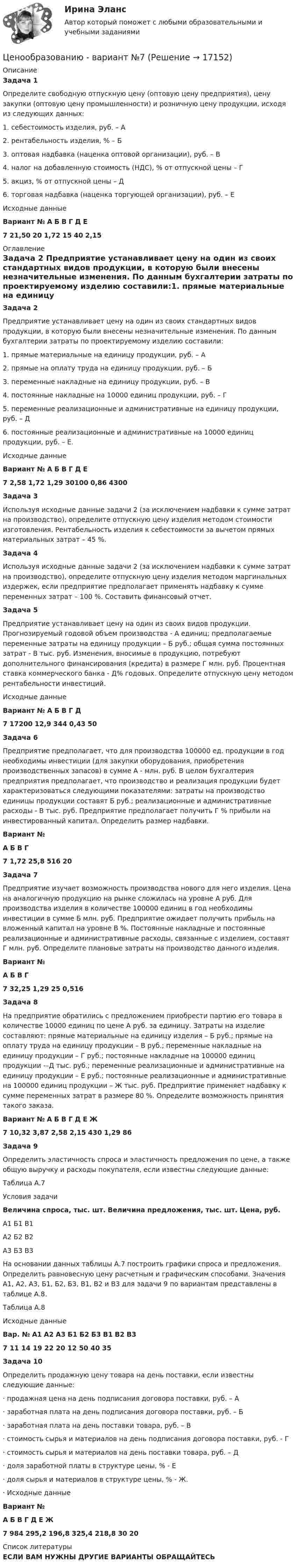     
          Описание
          Задача 1	Определите свободную отпускную цену (оптовую цену предприятия), цену закупки (оптовую цену промышленности) и розничную цену продукции, исходя из следующих данных:1.     себестоимость изделия, руб. – А2.     рентабельность изделия, % – Б3.     оптовая надбавка (наценка оптовой организации), руб. – В4.     налог на добавленную стоимость (НДС), % от отпускной цены – Г5.     акциз, % от отпускной цены – Д6.     торговая надбавка (наценка торгующей организации), руб. – ЕИсходные данные Вариант № А Б В Г Д Е 7 21,50 20 1,72 15 40 2,15 
          Оглавление
           Задача 2	Предприятие устанавливает цену на один из своих стандартных видов продукции, в которую были внесены незначительные изменения. По данным бухгалтерии затраты по проектируемому изделию составили:1.     прямые материальные на единицу продукции, руб. – А2.     прямые на оплату труда на единицу продукции, руб. – Б3.     переменные накладные на единицу продукции, руб. – В4.     постоянные накладные на 10000 единиц продукции, руб. – Г5.     переменные реализационные и административные на единицу продукции, руб. – Д6.     постоянные реализационные и административные на 10000 единиц продукции, руб. – Е.Исходные данные Вариант № А Б В Г Д Е 7 2,58 1,72 1,29 30100 0,86 4300 Задача 3	Используя исходные данные задачи 2 (за исключением надбавки к сумме затрат на производство), определите отпускную цену изделия методом стоимости изготовления. Рентабельность изделия к себестоимости за вычетом прямых материальных затрат – 45 %.Задача 4	Используя исходные данные задачи 2 (за исключением надбавки к сумме затрат на производство), определите отпускную цену изделия методом маргинальных издержек, если предприятие предполагает применять надбавку к сумме переменных затрат – 100 %. Составить финансовый отчет. Задача 5 	Предприятие устанавливает цену на один из своих видов продукции. Прогнозируемый годовой объем производства - А единиц; предполагаемые переменные затраты на единицу продукции – Б руб.; общая сумма постоянных затрат - В тыс. руб. Изменения, вносимые в продукцию, потребуют дополнительного финансирования (кредита) в размере Г млн. руб. Процентная ставка коммерческого банка - Д% годовых. Определите отпускную цену методом рентабельности инвестиций.Исходные данные Вариант № А Б В Г Д 7 17200 12,9 344 0,43 50 Задача 6	Предприятие предполагает, что для производства 100000 ед. продукции в год необходимы инвестиции (для закупки оборудования, приобретения производственных запасов) в сумме А - млн. руб. В целом бухгалтерия предприятия предполагает, что производство и реализация продукции будет характеризоваться следующими показателями: затраты на производство единицы продукции составят Б руб.; реализационные и административные расходы - В тыс. руб. Предприятие предполагает получить Г % прибыли на инвестированный капитал. Определить размер надбавки. Вариант № А Б В Г   7 1,72 25,8 516 20 Задача 7	Предприятие изучает возможность производства нового для него изделия. Цена на аналогичную продукцию на рынке сложилась на уровне А руб. Для производства изделия в количестве 100000 единиц в год необходимы инвестиции в сумме Б млн. руб. Предприятие ожидает получить прибыль на вложенный капитал на уровне В %. Постоянные накладные и постоянные реализационные и административные расходы, связанные с изделием, составят Г млн. руб. Определите плановые затраты на производство данного изделия.  Вариант № А Б В Г 7 32,25 1,29 25 0,516Задача 8	На предприятие обратились с предложением приобрести партию его товара в количестве 10000 единиц по цене А руб. за единицу. Затраты на изделие составляют: прямые материальные на единицу изделия – Б руб.; прямые на оплату труда на единицу продукции – В руб.; переменные накладные на единицу продукции – Г руб.; постоянные накладные на 100000 единиц продукции -–Д тыс. руб.; переменные реализационные и административные на единицу продукции – Е руб.; постоянные реализационные и административные на 100000 единиц продукции – Ж тыс. руб. Предприятие применяет надбавку к сумме переменных затрат в размере 80 %. Определите возможность принятия такого заказа. Вариант № А Б В Г Д Е Ж 7 10,32 3,87 2,58 2,15 430 1,29 86 Задача 9	Определить эластичность спроса и эластичность предложения по цене, а также общую выручку и расходы покупателя, если известны следующие данные:	 	Таблица А.7	 Условия задачи Величина спроса, тыс. шт. Величина предложения, тыс. шт. Цена, руб.   А1 Б1 В1   А2 Б2 В2   А3 Б3 В3  На основании данных таблицы А.7 построить графики спроса и предложения. Определить равновесную цену расчетным и графическим способами. Значения А1, А2, А3, Б1, Б2, Б3, В1, В2 и В3 для задачи 9 по вариантам представлены в таблице А.8.Таблица А.8Исходные данные Вар. № А1 А2 А3 Б1 Б2 Б3 В1 В2 В3   7 11 14 19 22 20 12 50 40 35Задача 10	Определить продажную цену товара на день поставки, если известны следующие данные:·        продажная цена на день подписания договора поставки, руб. – А·        заработная плата на день подписания договора поставки, руб. – Б·        заработная плата на день поставки товара, руб. – В·        стоимость сырья и материалов на день подписания договора поставки, руб. - Г·        стоимость сырья и материалов на день поставки товара, руб. – Д·        доля заработной платы в структуре цены, % - Е·        доля сырья и материалов в структуре цены, % - Ж.·        Исходные данные Вариант № А Б В Г Д Е Ж 7 984 295,2 196,8 325,4 218,8 30 20  
          Список литературы
          ЕСЛИ ВАМ НУЖНЫ ДРУГИЕ ВАРИАНТЫ ОБРАЩАЙТЕСЬ 
            
            
            Ценообразование (тест с ответами ММА)Ценообразованию - вариант №7Централизованная аутентификация пользователей беспроводной сети используя протокол radius на линуксЦентрализованная аутентификация пользователей проводнойбеспроводной сети используя AD под windows 2012Централизованная аутентификация пользователей проводнойбеспроводной сети используя ldap на линуксеЦентрализованная аутентификация пользователей проводнойбеспроводной сети используя ldap под windows 2012Централизованная аутентификация сетевых приборов Cisco используя tacacsЦенообразование на предприятии Задание 1 к теме 3Ценообразование на предприятии, задание 2Ценообразование на предприятии, задание 4Ценообразование на предприятии. Задание к теме 4Ценообразование на предприятии ИТОГОВЫЙ ТЕСТ Ценообразование (ПКЗ/ Контрольная)💯 Ценообразование (правильные ответы на тест Синергия / МОИ / МТИ / МосАП)