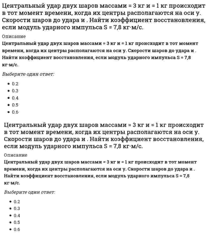      
          Описание
          Центральный удар двух шаров массами m₁ = 1 кг и m₂ = 2 кг происходит в тот момент времени, когда их центры располагаются на оси z. Модуль ударного импульса S = 2 кг·м/с. Скорости шаров до удара V₁ = 2i + 3j + 4k и V₂ = -i + 2k. Найти коэффициент восстановления.Выберите один ответ:0.20.30.40.50.6  
            
            
            Центральный удар двух шаров массами m₁ = 1 кг и m₂ = 2 кг происходит в тот момент времени, когда их центры располагаются на оси z. Модуль ударного импульса S = 2 кг·м/с. Скорости шаров до удара V₁ = 2i + 3j + 4k и V₂ = -i + 2k. Найти коэффициент Центр катящегося по плоскости колеса радиуса 0.3 м движется согласно уравнению s=3t+2. Определить ускорение точки соприкосновения колеса с плоскостью.Центробежный вентилятор с колесом D = 135 мм работает при n =2800 мин-1. Коэффициент давления насоса ?= 0,5. Определить окружную скорость и развиваемое насосом давление и напор при подаче воды (?= 1000 кг/м3), нефти (?= 780 кг/м3), воздуха (?= 1,2 Центробежный насос, расположенный на отметке ?В=4 м, перекачивающей воду из открытого резервуара с уровнем ?А=2 м в резервуар с уровнем ?С=14 м и избыточным давлением на поверхности Р=120 кПа. Определить подачу, напор и мощность насоса, если Цепь с последовательно соединенными R,L,C - элементами подключена к однофазной сети синусоидального тока напряжением 50 В и круговой частотой =100 рад/сек. R = 10 Ом, С = 100 мкФ. Чему равна величина тока в случае возникновения резонанса напряжений Цепь с последовательно соединенными R, L, C -элементами подключена к однофазной сети синусоидального тока напряжением 50 В и круговой частотой ω=100 рад/сек. R=10 Ом, С=100 мкФ. Чему равна величина индуктивности в случае возникновения резонанса Циклическими видами спорта …Целенаправленное воздействие на управляемый объект (организацию, подразделение, сотрудников, процессы) со стороны субъекта управления (менеджеров, руководителей) в условиях ограничений и в соответствии с выбранным критерием эффективности называется …Целенаправленное управление экономической системой можно осуществлять более эффективно, если экономическая система имеет …Целесообразно водонапорную башню устанавливатьЦели конкретных отделов и даже отдельных сотрудников организации на ближайшее полугодие или квартал с детализацией по месяцам и даже дням определяются в …Цель … единоборств – выжить в случае смертельной опасности, и в случае гибели – нанести максимальный урон противникуЦель физической культуры … состояла в формировании отважного и настойчивого подрастающего поколения, способного победить в любых условияхЦель экзекуторного иска –… какое-либо право