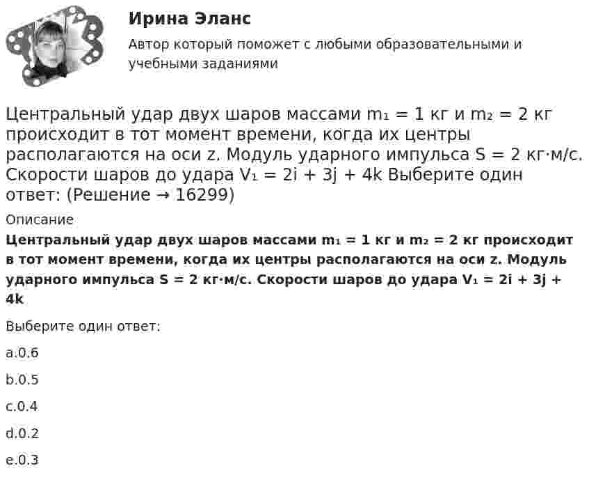      
          Описание
          Центральный удар двух шаров массами m₁ = 1 кг и m₂ = 2 кг происходит в тот момент времени, когда их центры располагаются на оси z. Модуль ударного импульса S = 2 кг·м/с. Скорости шаров до удара V₁ = 2i + 3j + 4k ﻿Выберите один ответ:a.0.6b.0.5c.0.4d.0.2e.0.3  
            
            
            Центральный банк РФ придерживается режима таргетирования инфляции с годовой целью по уровню инфляции …Центральный удар двух шаров массами m₁ = 1 кг и m₂ = 2 кг происходит в тот момент времени, когда их центры располагаются на оси z. Модуль ударного импульса S = 2 кг·м/с. Скорости шаров до удара V₁ = 2i + 3j + 4k   Выберите один ответ:  Центр вращения кулачка при проектировании кулачкового механизма с прямолинейно движущимся роликовым толкателем выбирают в допустимой области на прямой, параллельной оси толкателя и отстоящей от нее на расстоянии, соответствующемЦентрифугаЦентр нагрузок вычисляют: Выберите один ответ: a.по условиям минимальных суммарных годовых потерь энергии в групповой сети b.по графикам нагрузки c.по обеспечению минимальных суммарных потерь напряженияЦентробежный насос 2 (рисунок А1) перекачивает жидкость из водозабора 1Центростремительное ускорение точек колеса автомобиля, соприкасающихся с дорогой, равно 15 м/с2. Найти радиус колеса, если скорость автомобиля 108 км/ч.Централизованная аутентификация пользователей беспроводной сети используя протокол radius на линуксЦентрализованная аутентификация пользователей проводнойбеспроводной сети используя AD под windows 2012Централизованная аутентификация пользователей проводнойбеспроводной сети используя ldap на линуксеЦентрализованная аутентификация пользователей проводнойбеспроводной сети используя ldap под windows 2012Централизованная аутентификация сетевых приборов Cisco используя tacacsЦентрализованная система водоснабжения обеспечивает подачу воды в село для нужд населения, животноводства, в тепличный комбинат, ремонтные мастерские и др. объекты. Расчетный максимальный суточный расход из сети Qcyт max.. Подача воды Центральная категория диалектики - современного философского учения о всеобщих категориях и законах развития природы, общества и человеческого мышления - это ...  