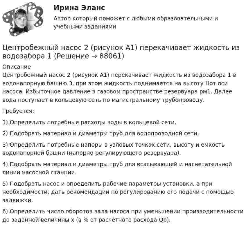      
            Описание
            Центробежный насос 2 (рисунок А1) перекачивает жидкость из водозабора 1 в водонапорную башню 3, при этом жидкость поднимается на высоту Hот оси насоса. Избыточное давление в газовом пространстве резервуара рм1. Далее вода поступает в кольцевую сеть по магистральному трубопроводу.	Требуется:	1) Определить потребные расходы воды в кольцевой сети.	2) Подобрать материал и диаметры труб для водопроводной сети.	3) Определить потребные напоры в узловых точках сети, высоту и емкость водонапорной башни (напорно-регулирующего резервуара).	4) Подобрать материал и диаметры труб для всасывающей и нагнетательной линии насосной станции.	5) Подобрать насос и определить рабочие параметры установки, а при необходимости, дать рекомендации по регулированию его подачи с помощью задвижки.	6) Определить число оборотов вала насоса при уменьшении производительности до заданной величины x (в % от расчетного расхода Qр).   
            
            
            Центр нагрузок вычисляют: Выберите один ответ: a.по условиям минимальных суммарных годовых потерь энергии в групповой сети b.по графикам нагрузки c.по обеспечению минимальных суммарных потерь напряженияЦентробежный насос 2 (рисунок А1) перекачивает жидкость из водозабора 1Центростремительное ускорение точек колеса автомобиля, соприкасающихся с дорогой, равно 15 м/с2. Найти радиус колеса, если скорость автомобиля 108 км/ч.Центростремительное ускорение точек колеса автомобиля, соприкасающихся с дорогой, равно 5 м/с2. Найти радиус колеса, если скорость автомобиля 36 км/ч.Цены и ценообразование на продукцию и услугиЦены и ценообразование. Практические задания 1-4. РосдистантЦены_и_ценообразование_Промежуточные_тесты_1_4Централизованная аутентификация сетевых приборов Cisco используя tacacsЦентрализованная система водоснабжения обеспечивает подачу воды в село для нужд населения, животноводства, в тепличный комбинат, ремонтные мастерские и др. объекты. Расчетный максимальный суточный расход из сети Qcyт max.. Подача воды Центральная категория диалектики - современного философского учения о всеобщих категориях и законах развития природы, общества и человеческого мышления - это ...  Центральной категорией системы противодействия коррупции на государственной и муниципальной службе выступает категория:... интересовЦентральный банк РФ придерживается режима таргетирования инфляции с годовой целью по уровню инфляции …Центральный удар двух шаров массами m₁ = 1 кг и m₂ = 2 кг происходит в тот момент времени, когда их центры располагаются на оси z. Модуль ударного импульса S = 2 кг·м/с. Скорости шаров до удара V₁ = 2i + 3j + 4k   Выберите один ответ:  Центр вращения кулачка при проектировании кулачкового механизма с прямолинейно движущимся роликовым толкателем выбирают в допустимой области на прямой, параллельной оси толкателя и отстоящей от нее на расстоянии, соответствующем