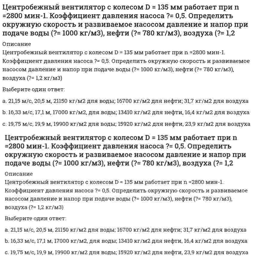      
          Описание
          Центробежный насос, расположенный на отметке ?В=4 м, перекачивающей воду из открытого резервуара с уровнем ?А=2 м в резервуар с уровнем ?С=14 м и избыточным давлением на поверхности Р=120 кПа. Определить подачу, напор и мощность насоса, если манометр, установленный на выходе из него, показывает М=250 кПа, приняв =6м, м, =100 мм, =80 мм, коэффициент трения трубопроводов =0,025 и =0,028. Коэффициент сопротивления всасывающей сетки с обратным клапаном =7 и задвижки =8.Выберите один ответ:a. Q=9,12 м/с, Н=34,7м, N=2,6 кВт;b. Q=5,46 м/с, Н=23,8 м, N=1,7 кВт;c. Q=7,35 м/с, Н=27,7 м, N=2 кВт;   
            
            
            Центробежный насос, расположенный на отметке ?В=4 м, перекачивающей воду из открытого резервуара с уровнем ?А=2 м в резервуар с уровнем ?С=14 м и избыточным давлением на поверхности Р=120 кПа. Определить подачу, напор и мощность насоса, если Цепь с последовательно соединенными R,L,C - элементами подключена к однофазной сети синусоидального тока напряжением 50 В и круговой частотой =100 рад/сек. R = 10 Ом, С = 100 мкФ. Чему равна величина тока в случае возникновения резонанса напряжений Цепь с последовательно соединенными R, L, C -элементами подключена к однофазной сети синусоидального тока напряжением 50 В и круговой частотой ω=100 рад/сек. R=10 Ом, С=100 мкФ. Чему равна величина индуктивности в случае возникновения резонанса Циклическими видами спорта …Цилиндр весом 500 Н лежит на горизонтальной поверхности. Определить коэффициент трения качения (м), если для его качения необходимо приложить пару сил с минимальным моментом М=5Нм.Циркуляция приведенной теплоты для прямого необратимого термодинамического циклаЦифровая трансформация в менеджментеЦели конкретных отделов и даже отдельных сотрудников организации на ближайшее полугодие или квартал с детализацией по месяцам и даже дням определяются в …Цель … единоборств – выжить в случае смертельной опасности, и в случае гибели – нанести максимальный урон противникуЦель физической культуры … состояла в формировании отважного и настойчивого подрастающего поколения, способного победить в любых условияхЦель экзекуторного иска –… какое-либо правоЦентральный удар двух шаров массами = 3 кг и = 1 кг происходит в тот момент времени, когда их центры располагаются на оси у. Скорости шаров до удара и . Найти коэффициент восстановления, если модуль ударного импульса S = 7,8 кг·м/с.Центральный удар двух шаров массами m₁ = 1 кг и m₂ = 2 кг происходит в тот момент времени, когда их центры располагаются на оси z. Модуль ударного импульса S = 2 кг·м/с. Скорости шаров до удара V₁ = 2i + 3j + 4k и V₂ = -i + 2k. Найти коэффициент Центр катящегося по плоскости колеса радиуса 0.3 м движется согласно уравнению s=3t+2. Определить ускорение точки соприкосновения колеса с плоскостью.