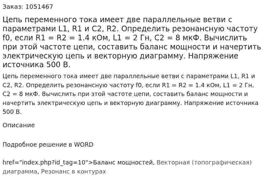 Цепь переменного тока имеет две параллельные ветви с параметрами L1, R1 и С2, R2. Определить резонансную частоту f0, если R1 = R2 = 1.4 кОм, L1 = 2 Гн, С2 = 8 мкФ.  Вычислить при этой частоте цепи, составить баланс мощности и начертить электрическую цепь и векторную диаграмму. Напряжение источника 500 В.  