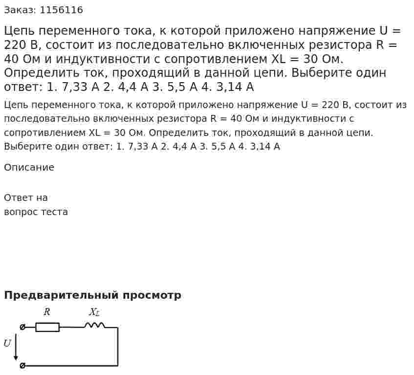 Цепь переменного тока, к которой приложено напряжение U = 220 В, состоит из последовательно включенных резистора R = 40 Ом и индуктивности с сопротивлением XL = 30 Ом. Определить ток, проходящий в данной цепи. Выберите один ответ: 1. 7,33 А 2. 4,4 А 3. 5,5 А 4. 3,14 А 