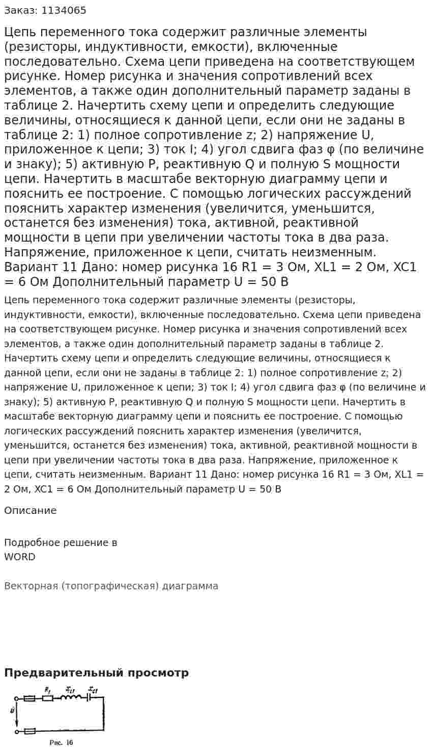 Цепь переменного тока содержит различные элементы (резисторы, индуктивности, емкости), включенные последовательно. Схема цепи приведена на соответствующем рисунке. Номер рисунка и значения сопротивлений всех элементов, а также один дополнительный параметр заданы в таблице 2. Начертить схему цепи и определить следующие величины, относящиеся к данной цепи, если они не заданы в таблице 2: 1) полное сопротивление z; 2) напряжение U, приложенное к цепи; 3) ток I; 4) угол сдвига фаз φ (по величине и знаку); 5) активную P, реактивную Q и полную S мощности цепи. Начертить в масштабе векторную диаграмму цепи и пояснить ее построение. С помощью логических рассуждений пояснить характер изменения (увеличится, уменьшится, останется без изменения) тока, активной, реактивной мощности в цепи при увеличении частоты тока в два раза. Напряжение, приложенное к цепи, считать неизменным.  Вариант 11 Дано: номер рисунка 16 R1 = 3 Ом, XL1 = 2 Ом, XC1 = 6 Ом Дополнительный параметр U = 50 В 
