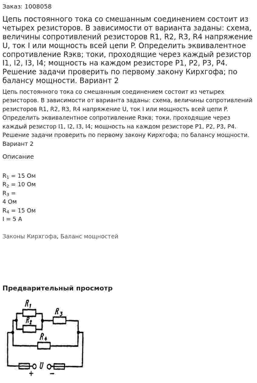 Цепь постоянного тока со смешанным соединением состоит из четырех резисторов.  В зависимости от варианта заданы: схема, величины сопротивлений резисторов R1, R2, R3, R4 напряжение U, ток I или мощность всей цепи P. Определить эквивалентное сопротивление Rэкв; токи, проходящие через каждый резистор I1, I2, I3, I4; мощность на каждом резисторе P1, P2, P3, P4.  Решение задачи проверить по первому закону Кирхгофа; по балансу мощности. Вариант 2 
