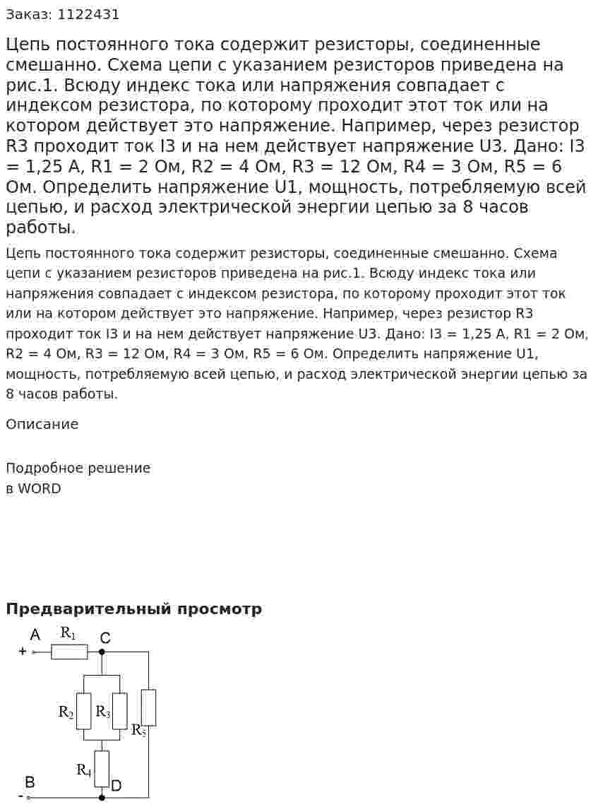 Цепь постоянного тока содержит резисторы, соединенные смешанно. Схема цепи с указанием резисторов приведена на рис.1. Всюду индекс тока или напряжения совпадает с индексом резистора, по которому проходит этот ток или на котором действует это напряжение. Например, через резистор R3 проходит ток I3 и на нем действует напряжение U3.  Дано:  I3 = 1,25 А, R1 = 2 Ом, R2 = 4 Ом, R3 = 12 Ом, R4 = 3 Ом, R5 = 6 Ом. Определить напряжение U1, мощность, потребляемую всей цепью, и расход электрической энергии цепью за 8 часов работы. 