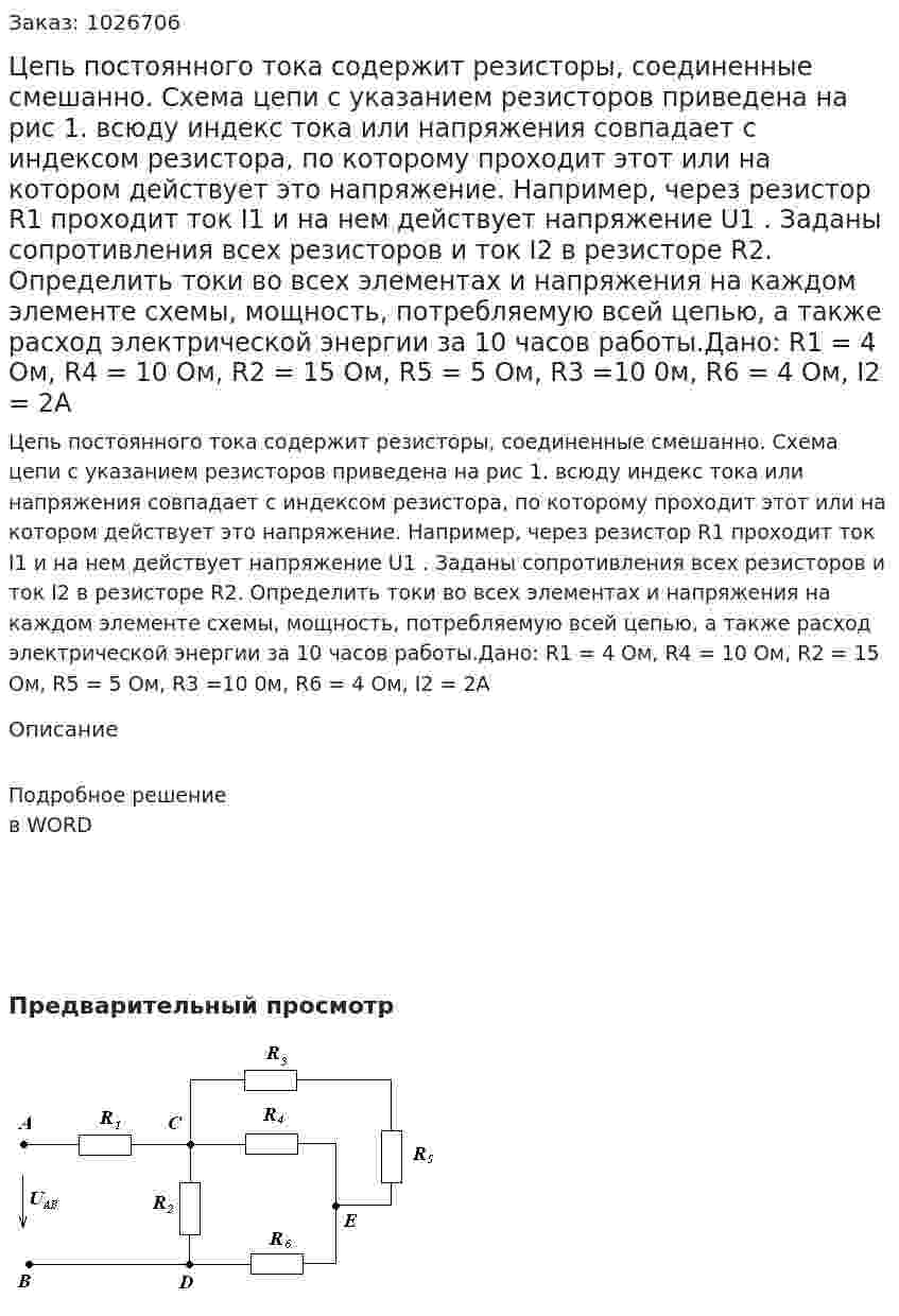 Цепь постоянного тока содержит резисторы, соединенные смешанно. Схема цепи с указанием резисторов приведена на рис 1. всюду индекс тока или напряжения совпадает с индексом резистора, по которому проходит этот или на котором действует это напряжение. Например, через резистор R1 проходит ток I1 и на нем действует напряжение U1 . Заданы сопротивления всех резисторов и ток  I2 в резисторе R2. Определить токи во всех элементах и напряжения на каждом элементе схемы, мощность, потребляемую всей цепью, а также расход электрической энергии за 10 часов работы.Дано:    R1 = 4 Ом,      R4 = 10 Ом,     R2 = 15 Ом,     R5 = 5 Ом,                 R3 =10 0м,       R6 = 4 Ом,     I2 = 2A 