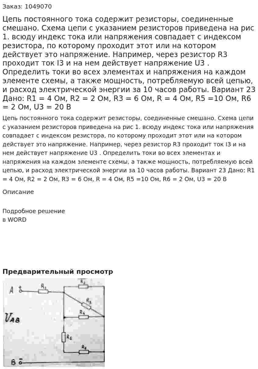 Цепь постоянного тока содержит резисторы, соединенные смешано. Схема цепи с указанием резисторов приведена на рис 1. всюду индекс тока или напряжения совпадает с индексом резистора, по которому проходит этот или на котором действует это напряжение. Например, через резистор R3 проходит ток I3 и на нем действует напряжение U3 .  Определить токи во всех элементах и напряжения на каждом элементе схемы, а также мощность, потребляемую всей цепью, и расход электрической энергии за 10 часов работы. Вариант 23 Дано: R1 = 4 Ом, R2 = 2 Ом, R3 = 6 Ом, R = 4 Ом, R5 =10 Ом, R6 = 2 Ом, U3 = 20 В 