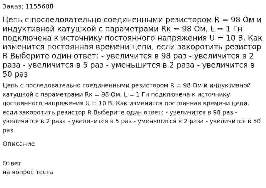 Цепь с последовательно соединенными резистором R = 98 Ом и индуктивной катушкой с параметрами Rк = 98 Ом, L = 1 Гн подключена к источнику постоянного напряжения U = 10 В. Как изменится постоянная времени цепи, если закоротить резистор R Выберите один ответ: - увеличится в 98 раз - увеличится в 2 раза - увеличится в 5 раз - уменьшится в 2 раза - увеличится в 50 раз 