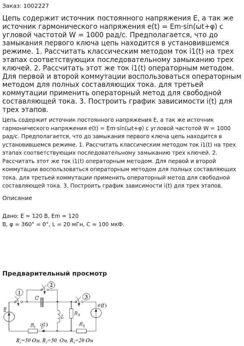 Цепь содержит источник постоянного напряжения Е, а так же источник гармонического напряжения e(t) = Em·sin(ωt+φ) с угловой частотой W = 1000 рад/с. Предполагается, что до замыкания первого ключа цепь находится в установившемся режиме. 1. Рассчитать классическим методом ток i1(t) на трех этапах соответствующих последовательному замыканию трех ключей. 2.  Рассчитать этот же ток  i1(t) операторным методом. Для первой и второй коммутации воспользоваться операторным методом для полных составляющих тока. для третьей коммутации применить операторный метод для свободной составляющей тока.  3. Построить график зависимости i(t) для трех этапов. 