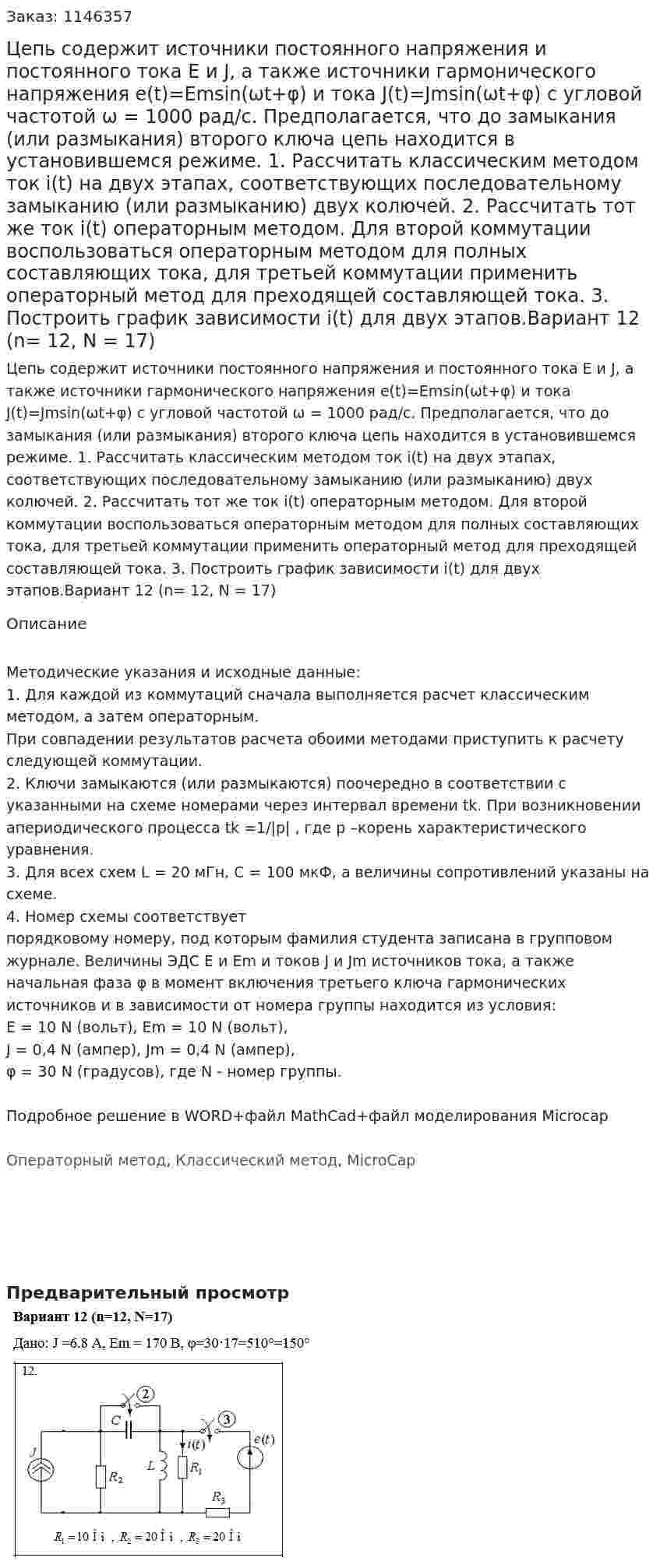 Цепь содержит  источники постоянного напряжения и постоянного тока Е и J, а также  источники гармонического напряжения e(t)=Emsin(ωt+φ)  и тока  J(t)=Jmsin(ωt+φ)  c угловой частотой   ω = 1000 рад/с. Предполагается, что до замыкания (или размыкания) второго ключа цепь находится в установившемся режиме. 1. Рассчитать классическим методом ток i(t) на двух этапах, соответствующих последовательному замыканию (или размыканию) двух колючей. 2. Рассчитать тот же ток i(t) операторным методом. Для второй коммутации воспользоваться операторным методом для полных составляющих тока, для третьей коммутации применить операторный метод для преходящей составляющей тока.  3. Построить график зависимости i(t) для двух этапов.Вариант 12 (n= 12, N = 17) 